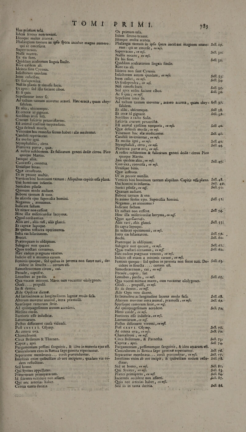 Hos priiflum teli. Iidcm fcreno non texunt. Ideoque multx araneae. Phalangium tantum ia tpfo fpccu incubat magno numero ; qui ut emerferit. Supervacuos. Nulli nocere. Ex eis lunt. Quiddam aculeatum linguis fimile. Rore eafdem ali. Idcirco funt Cyrenis. Infedorum quaedam. Item culicibus. Ut fcolopendrae. Nifi in planis & rimofis locis. Ut apes : fed ilice laciunt cibos. Et fi quis. Sepeliuntur inter fe. Ad tadum tantum movetur aranei. Haec eruca, quam chry- falidem. Et alia, ubicumque. Et ceterae id gignant. Sordibus aridi foli. Crurum lalcivia petauriftarum. Eli animal ejufdem turpitudinis. Qua defendi morfu. Venenum hoc remedia fecum habet: ala: medentuf. Candidi reperiantur. Ex medio igni. Stymphalides, cirro. Praeterea parvae, qua:. A rollro relidentem. Et fulicarum generi dedit cirros. Pico quoque Martio. Jamque aliis. Converfa , connexa. Urnafque binas. Qua* ceroflrota. Ut in pecore multis. Vertices bini homimmi tantum : Aliquibus capitis ofla plana. Uni hominum infantia. Soricibus pilofae. Quonam modo audiant. Buboni tantum & toto. In afcenfu ejus fupercilia homini. Negamus , annuimus. Indicant faltum. Ut nitare non ceflent. Hinc illae milericordiae lacryma». Quod coribantian. Aliis atri, aliis rufi, aliis glauci. Et capreae lupoque. Et quibus teltacea operimenta* Infra eas hilaritatem. Brocci. Praeterquam in obliquum. Subigere non queant. Quos tradari cernamus. Haec eadem praegnans veneno. Indicio elt a minimis earum. Feminis quoque, fed quibus in juventa non fuere nati, de¬ cidere in feneda... certum elt. Samothraccnum civem, cui. Pecude, captifve. Leonibus ac pardis. • Qua vocem mittunt. Mares tum vocantur ololygones. Oculi.... pcrpulfi. Iis & dentes. ALde Opiferae dicertf. Ad latitudinem ac longitudinem lagena: modo fufa. Alterum movetur animal, intra praemolli. Sparfieque ramorum fcric. Ad quinquagefimum annum accedere. Hirfuto corde. Fortioris elTe induftriae. Latomiarum. Pedus dilfecuere caufa videndi. Poli cxx i i i. Olyinp. Ac cetera ova. Chamaeleonti. Circa Briletum & Tharnen. Caprae , apri. Purgamentum pellimi fanguinis , & ideo in materia ejus elt. Cuniculorum exta in Baetica fepe gemina repet iuntuf. Separantur membranis... cordi praetenduntur. Inteftinis enim cjuibufdam ab ore incipiens, quadam via eo¬ dem refieditur. Sed homo. Qui Syrites appellatur. Preterquam primipararum. Id feientes occidere non alfueti. Qui nec arterias habet. Cetera tanta duritia- Os primum tela. Iidem fereno texunt. Ideoque multa aranea. Phalangia tantum in ipfo fpecu incubant magnum nume¬ rum : qui ut einerfit, ex mfs. Supervacuo , ex mfs. Nullis nocere, ex mfs. Ex his funt. Quiddam aculeatarum linguis fiinile. Rore eas ali. Idcirco non funt Cyrenis. Infedorum autem quaedam, ex mfs. Item culici, ex mfs. Ut fcolopendra , ex mfs. Nifi rimofis locis. Sed apes utiles faciunt cibos. Ac fi quis , ex mj?. Sepeliunt inter fer Ad tadum tantum movetur , araneo accreta , quam chry- lalidem. Et alibi, ubicumque. Et cera: id gignant. Sordibus a radio Solii. Lafcivia crurum petauriftae. Eft animal ejufdem temporis, ex mfs. Qua: defendi morfu, ex mfs. Venenum hoc alie medicantur. Candidi inveniantur, ex mfs. Et medio igni, ex mfs. Stymphalidi, cirro , ex mfi. Praaterea parvae avi, ex mfs. A roflro relidentem & fulicarum generi dedit: cirros Pico quoque Martio. Jam quidem aliis , ex mfs. Convexa, converfa , ex mfs. Urnilque binis. Qua: ccftrota. Ut in pecore mutilis. Vertices bini hominum tantum aliquibus. Capitis ofla plana. Uni homini in infantia. Sorici pilofe, ex mff. Quanam audiant. Buboni tantum & oto. In animo fenfus ejus. Supercilia homini. Negamus , an annuimus ? Indicant fadum. Ut nidari non ceflent. Hinc illa mifericordia: lacryma, ex mfj'■ Quos /ypu£tf*Ti<£v. Aliis ravi, aliis glauci. Et capra: lupoque. Et teftacei operimenti, ex mfs. Intra eas hilaritatem. Bochi. Prieterque in obliquum. Subigere non queunt, ex mfsi Quas tradari cernamus, ex mjf. H^c eodem praegnans veneno, ex mfs. Indicio eft etiam a minimis earum, ex mfs. Feminis quoque : fed quibus in juventa non fuere nati. De¬ cidere in feneda .... certum efl. Samothraccnum , cui, ex mff. Pecude , capris , fue. Leonibus , pardis, tx mf?. Qua vocem mittunt mares, cum vocantur ololygones. Oculi.. . propulfi, ex mfs. Et iis dentes, ex mj]'. JEde Opis vere dicere. Et latitudine ac longitudine lacuna modo fufa. Alterum movetur intra animal, praemolli , ex mfs. Sparfaque ramorum ferte, ex mjf. Ad quinquagefimum accedere. Hirto corde , ex mfs. Fortiores efie indufiria, ex mfs. Lautumiarum, ex mjf. Pedus diliccuere viventi, ex mj?. Pofl cxxv i. Olymp. At cetera ova, ex mfs. . Chamaeleoni , ex mff. Circa Brilettum, & Parrtethat. Caprea:, apri. Purgamentum , peflimumque fanguinis , & ideo amarum efl. Cuniculorum in Baetica faepe geminae reperiuntur. Separantur membrana... cordi praetenditur, ex mfs. Inteflinus enim ab ore incipit, & quibufdam eodem refle- ditur. Sed ut homo, ex mfs. Qui Syrites, ex mfs. Praeter primiparas , ex mfi. Incientes occidere non alfueti. Quia nec arterias habet, ex mfs. Sed iis in tanta duritia. > • Sefi. io, Sefi. 3 o.r Sefi. 3 i. Sefi. 33; Se fi. 34. Stfi. 37. Se fi. 3 6. Se fi. 37. Sefi. 38. Se fi. 3?. Sefi. 40. Sefi. 41. Sefi. 4l, Sefi. 44. Sefi. 47» Sefi. 48. Sefi. 4?. Sefi. 70. Sefi. JIJ Sefi. 74. Sefi. Sefi. 59. Sefi. 60. Sefi. 6l.' Sefi. 62, Sefi. 63. Sefi. 6<j; Sefi. 68. Sefi. 6 Sefi. 70^ Sefi. 7t. Sefi. 7 J * Sefi. 73. Sefi. 74. Sefi. 7 6. Sefi. 77. Sefi. 78. Sefi. 2 U Sefi. 83. Sefi. 84. Sefi. 87. Sefi. 86.