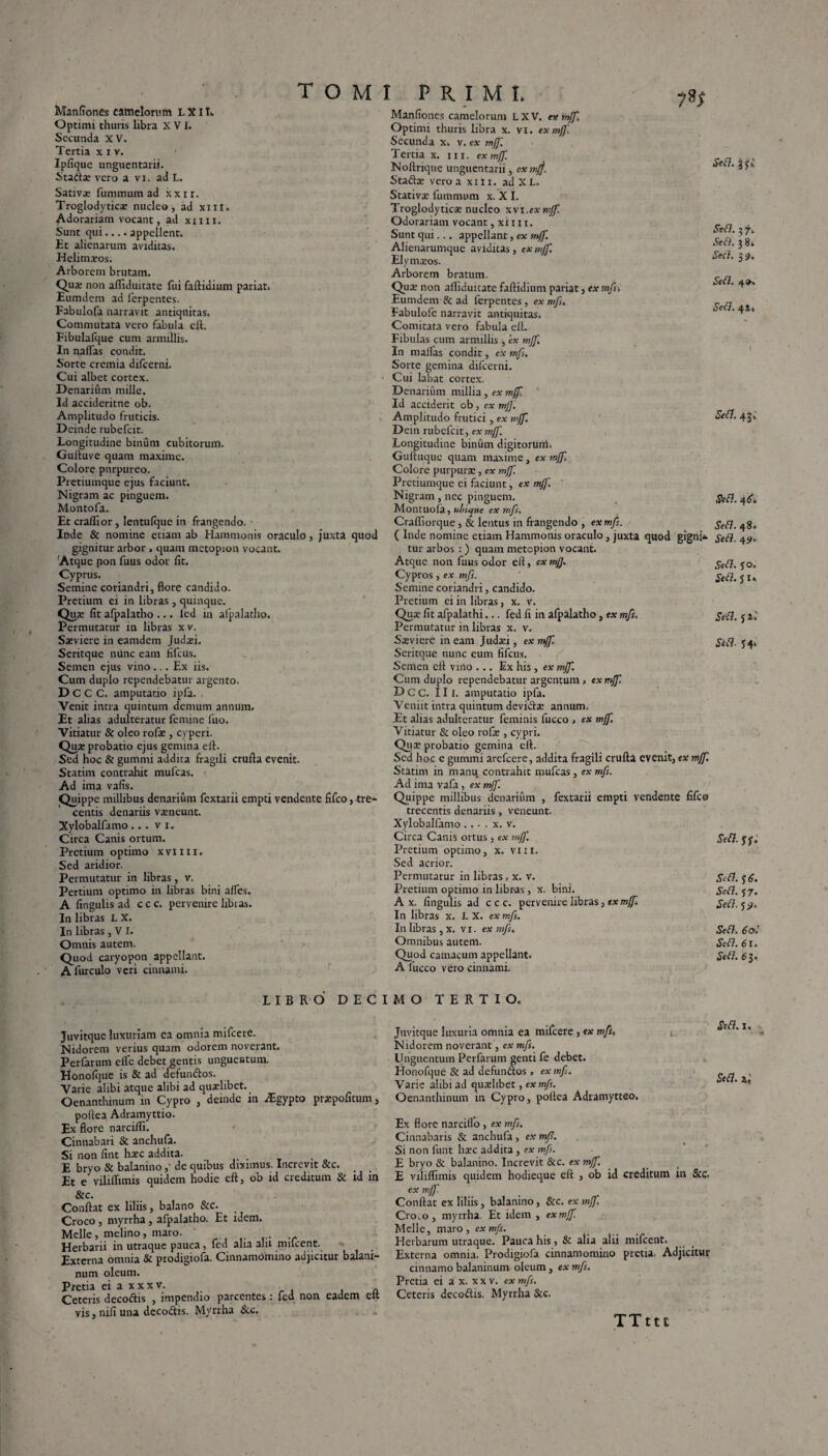 Manfiones camelorum LXII» Optimi thuris libra XVI. Secunda XV. Tertia x i v. Ipfique unguentarii. Stada; vero a vi. ad L. Sativae fummum ad xxir. Troglodytica; nucleo, ad xni. Adorariam vocant, ad xim. Sunt qui.... appellent. Et alienarum aviditas. Helimxos. Arborem brutam. Qua; non affiduitate fui faftidium pariat. Eumdem ad ferpentes. Fabulofa narravit antiquitas. Commutata vero fabula eft. Fibulafque cum armillis. In naflas condit. Sorte cremia difcerni. Cui albet cortex. Denarium mille. Id accideritne ob. Amplitudo fruticis. Deinde rubefcit. Longitudine binum cubitorum. Guftuve quam maxime. Colore purpureo. Pretiumque ejus faciunt. Nigram ac pinguem. Montofa. Et craflior , lentulque in frangendo. Inde & nomine etiam ab Hammonis oraculo, juxta quod gignitur arbor , quam metopion vocant. Atque non fuus odor fit. Cyprus. Semine coriandri, flore candido. Pretium ei in libras, quinque. Qua; fit afpalatho ... led in afpalatho. Permutatur in libras x v. Sxviere in eamdem Judaffi Seritque nunc eam fifcus. Semen ejus vino... Ex iis. Cum duplo rependebatur argento. D C C C. amputatio ipfa. Venit intra quintum demum annum. Et alias adulteratur femine fuo. Vitiatur & oleo rofa», cyperi. Qu# probatio ejus gemina e 11. Sed hoc & gummi addita fragili crufta evenit. Statim contrahit mufeas. Ad ima vafis. Quippe millibus denarium fextatii empti vendente fifco,tre- centis denariis vaeneunt. Xylobalfamo... v i. Circa Canis ortum. Pretium optimo xvim. Sed aridior. Permutatur in libras, v. Pertium optimo in libras bini alfes. A fingulis ad c c c. pervenire libras. In libras L X. In libras , V I. Omnis autem. Quod caryopon appellant. A lurculo veri cinnami. PRIMI. ySf Manfiones camelorum L X V. ex mjf. Optimi thuris libra x. vi. ex mff. Secunda x. v. ex mf]'. Tertia x. ni. ex mff. Noltrique unguentarii, cxmjj. Stadia; vero a xiti. adXL. Stativae fummum x. X I. Troglodytica; nucleo xvi.exmff. Odorariam vocant, xii n. Sunt qui... appellant, ex mjf. Alienarumque aviditas, ex mff. Elymaeos. Arborem bratum. Qua; non affiduitate faftidium pariat, ex mfs Eumdem & ad ferpentes, ex mf . Fabulofe narravit antiquitas* Comitata vero fabula eft. Fibulas cum armillis, ex mff. In malfas condit, ex mf . Sorte gemina difcerni. Cui labat cortex. Denarium millia, ex mff. Id acciderit ob, ex mjf. Amplitudo frutici, ex mff. Dein rubefcit, ex mff. Longitudine binum digitoruiti* Guftuquc quam maxime, ex mff Colore purpura;, ex mff. Pretiumque ei faciunt, ex mff. Nigram, nec pinguem. Montuofa, ubique ex mfs. Craffiorque, & lentus in frangendo , ex mf. ( Inde nomine etiam Hammonis oraculo, juxta quod gigni¬ tur arbos : ) quam metopion vocant. Atque non fuus odor eft, ex mf). Cypros, ex mf. Semine coriandri, candido. Pretium ei in libras, x. v. Quae fit afpalathi... fed fi in afpalatho, ex mfs. Permutatur in libras x. v. Saeviere ineam Judaei, ex mff. Seritque nunc eum fifcus. Senien eft vino ... Ex his , ex mjf. Cum duplo rependebatur argentum, ex mjf D C C. 111. amputatio ipfa. Veniit intra quintum devidae annum. Et alias adulteratur feminis fucco , ex mjf. Vitiatur & oleo rofie , cypri. Qua; probatio gemina eft. Sed hoc e gummi arefeere, addita fragili crufta evenit, ex mff. Statim in manu contrahit mufeas, ex mf. Ad ima vafa, ex mjf. Quippe millibus denarium , fextarii empti vendente fifce trecentis denariis, veneunt. Xylobalfamo .. • . x. v. Circa Canis ortus, ex mff. Pretium optimo, x. vm. Sed acrior. Permutatur in libras, x. v. Pretium optimo in libr-as, x. bini. A x. fingulis ad c c c. pervenire libras, txmff. In libras x. L X. ex mfs. In libras , x. vi. ex mfs. Omnibus autem. Quod camacum appellant. A 1'ucco vero cinnami. LIBRO DECIMO TERTIO. Juvitque luxuriam ca omnia mifcere. Nidorem verius quam odorem noverant. Perfarum effic debet gentis unguentum. Honofque is & ad defundos. Varie alibi atque alibi ad quaffibet. Oenanthinum in Cypro , deinde in iEgypto prxpofitum, poftea Adramyttio. Ex flore narciffi. Cinnabari & anchufa. Si non fint haec addita. E bryo & balanino,' de quibus diximus. Increvit &c. Et e viliffimis quidem hodie eft, ob id creditum & id in &c. Conftat ex liliis, balano &c. Croco , myrrha, afpalatho. Et idem. Melie, melino, maro. Herbarii in utraque pauca, fed aha ahi milcent. Externa omnia & prodigiofa. Cinnamomino adjicitur balani¬ num oleum. Pretia ei a xxxv. Ceteris decodis , impendio parcentes : fed non eadem elt vis, nili una dccodis. Myrrha &c. Juvitque luxuria omnia ea mifcere , ex mfs. *. Nidorem noverant, ex mfs. Unguentum Perfarum genti fe debet. Honofque & ad defundos , ex mfs. Varie alibi ad quaffibet, ex mf. Oenanthinum in Cypro, poftea Adramytteo. Ex flore narciflo , ex mfs. Cinnabaris & anchufa , ex mf. Si non funt hxc addita, ex mfs. E bryo & balanino. Increvit &c. ex mjf. E viliffimis quidem hodieque eft , ob id creditum in &c. ex mjf. Conftat ex liliis, balanino, &c. ex mjf, Cro.o, myrrha. Et idem , ex mjf. Melie, maro, ex mfs. Herbarum utraque. Pauca his, & alia alii mifcent. Externa omnia. Prodigiofa cinnamomino pretia. Adjicitur cinnamo balaninum oleum, ex mf. Pretia ei a x. x x v. ex mf. Ceteris decodis. Myrrha Scc. TTttt Sebi, Sebi. 3 7. Sebi. 3 8* Secl. 39. Sebi. 4». Sebi. 42, Sebi. 43» Sebi. 4(5. Sebi. 48. Sebi. 4S>. Sebi. yo. Sebi. 51» Sebi. 5 2» Sibi. J4* Sebi. ff. Sebi, y 6. Sebi. J7. Sebi. 5 ?. Sebi, 60I Sebi. 61. Sebi. 6 3. Sebi. I. • '0 Sebi.