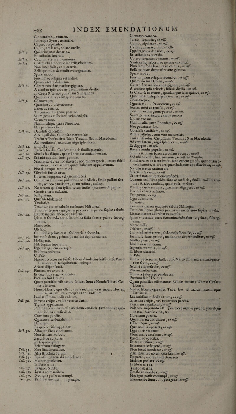 Sed. 6. Sefl. 7. awz. 8. 9. s*a. 12. sw*. 14. ded. iy. ,5V<7. 16. .Sed. 17. JWL I?. 5ed. 20. Seft. ai. .fed. a a. £ed. 23. Sed. 24. SWL sf. .Sed. 26. •W7. 27. *S#d. zp. &d. 30. Sefl. 32. Seft. 33. .Sed. 34. .Sed. 3 S • £ed. 3 6. Aff-37. ■Sed. 38. .Sed. 39. Ted. 49. INDEX EMENDATIONUM 78 5 Cinnamomo, comaro. Juncoque Syrio, oenanthe. Cypero, afpalatho. Cypro, amaraco, colato mejle. Et cuftodiis horrida. Ceterum terrarum omnium. Utilem libi arborique induviis circulum» Non inter folia, ut in ceteris. Bellas primum demonftravere gemmas. Spina; modo. Frudufque reliquis rotundior. Quam vocant dabulam. Cetera non line maribus gignere. A cerebro iplo arboris viridi, fifluris divifo. In Creta & ternos, quadam & in quinos. Quadrima; aliae, aliae quinquennes. Chameropes. Quoniam.... fervabantur. Emori ac renafei. Tertium ex his genus pateton. Suum genus e licciore turba dadylis. Cycas vocant. Nam in aliqua parte Phoenices. Nec pauciores ficu. Decidifle candidam. Alteri pallidus. Cum vite maturefeit. Tradu relinofus circa Idam Troadis. Sed in Macedonia. Ad vetuftatem, eximii ac nigri fplendoris. Et in TEgypto. Radicis fimilia. Caudex arboris limilis populo. Similis his filiqua, quam Iones cerauniam vocant. Sed ubi nux illi, huic pomum. Simulacra ex ea faditavere, non eadem gratia, quam fideli materie, ut ex arbore quam balanum appellavimus. Novalis itaque tantum eft. Silveftris fuit & circa. Ut terni nequirent vel circumpledi. Gummi utiliflimum pidonbus ac medicis, fimile pollini thu¬ ris , & ideo candidum, quam rufum , melius. Ne terram quidem ipfam totam fuiile} qu® nunc Agyptus. Omnis charta nafcatur. Faitigiatum. Qu® ab adulatione. Txniotica. Texuntur omnes tabui® madentes Nili aqua. Turbidus liquor vim glutini prsebet cum primo fupina tabula. Liturae metum afferebat adverfis. Igitur & fecundo corio ftatumina fada funt e primo fubteg- mine. Macrocolis. Ob hoc. . Cui nihil e prima erat, fed omnia e fecunda. Incuriofe datus, primoque malleo deprehenditur. Molli.panis. Nili lenitas fuperatur. ' Ingentia quidem exempla. Et libros cedratos. C. Pifo. Nums decretorum fuifle. Libros duodecim fuifle, ipfc Varro Humanarum antiquitatum, quinque. Arbitri difpenfaridi. Plurima arbor cedri. Et du® Juba rege vendente. Pretium fuit H S. x v. Quam potuilfet efie natura folid®. Item a NomioTiberiiC®- faris liberto. Nomio liberto ejus efiet, cujus materia erat tuber. Hoc eft radicis vitium, maximeque in eo laudatum. Laudatiffimam dedit cedrum. In vena cnfpis, vel in vertice variis. Tigrinae appellantur. Poft h®c amplitudo cft jam totius caudicis Juvant plura quo¬ que in una menfa vitia. Corticum pundis. Quantum ita detrahant. Hanc igitur. Ex quo novitix apparent. Alioquin ilicis viderentur. Non fentire morbos. Baccafque contufas. Et fcapum ipfum. Etiamnum exfurgere. Non fimul manditur. Alia ftrudura eorum. I Epicadis, quem alii embolinen. Multum pr®latam. In libras xi 11. Tragion & Afia. Letale animantibus. Nec igne poifet corrumpi. Priorem frudum .... peragit. Cinnamo comaco. Junco , oenanthe, ex mjf. Cypro, afpalatho, ex mjf. Cypiro, amaraco , loto meile. Quadragenos denarios, ex mfs. Et cuftodibus horrida. Cetero terrarum omnium, ex mjf. Vitilem libi arborique indutis circulum. Non inter folia hoc, ut in ceteris, ex mjf. Bella primum demonftravere gemina. Spic® modo. Frudus quam reliquis rotundior, ex mjf. Quam vocant Dablan, ex mfs. Cetero fine maribus non gignere, ex mjf. A cerebro ipfo arboris, fiifuris divifo, ex mfs. In Creta & m ternos, qu®damque & in quinos, ex mfs. Quadrim® : aliqu® quinquennes, ex mfs. Chamxrepes. Quoniam .... fervarentur, ex mfs. Iterum mori ac renalci, ex mfs. Tertium ex his genus patet® , ex mfs. Suum genus e ficciore turba junceis. Coicas vocant. Nam in alia parte Phoenices, ex mjf. Nec pauciores fico. Cecidiile candidam, ex mjf. Alteri pallidus, cum vite maturefeit. Tadu refinofus. Circa Idam Troadis, & in Macedonia.' Ad vetultatem, nigri fplendoris, ex mfs. Et Aigypto, ex mfs. Radice fimilis populo , ex mfs. Similis & quam Iones ceroniam vocant, ex mfs. Sed ubi nux illi, huic prunum , ex mff. e?* Tbeophr. Simulacra ex ea faditavere. Non eadem gratia, quanquam fi¬ deli materie, ex arbore quam balanutfi appellavimus, ex mjf. Navalis itaque tantum eft. Silveitris & circa, exmfj'. Ut terni non quirent circumfledi. Commis utiliilima pidoribus ac medicis, fimilis pollini thu¬ ris : tk ideo candida, quam rufa, melior. Ne terra quidem ipfa, qu® nunc iLgyptus, ex mjf. Nonnifi charta nafcatur. Faftigatum, ex mjj'. Qu® ablutione. Leneotica. Texuntur omnes madente tabula Nili aqua. 1 urbidus liquor glutini pr®bet vicem. Primo fupina tabula. Liturae metum afferebat ex averfis. Igitur e fecundo corio ftatumina fada funt : e primo, fubteg- mina. Macrocollis. Ob h®c , ex mjf. Cui nihil prini® erat, fed omnia fecund®, ex mjf. Incuriofe datus primo, malleoque deprehenditur, ex mjf. Mollia panis, ex mj]'. Lini lenitas fuperatur. Ingentia exempla, ex mjf. Et libros citratos. L. Pifo. Num® decretorum fuifle : ipfe Varro Humanarum antiquita¬ tum fexto, ex mjf Arbitri difpenfand® , ex mff. Plurima arbor citri. Et du® a Juba rege pendentes. Pretium fuit H S. x 11. Quam potuillet clle natur®. Solid® autem a Nomio C®faris liberto. Nomio liberto ejus eflet. Tuber hoc eft radicis , maximeque laudatum. Laudatiffimam dedit citrum , ex mjf. In venam crifpis , vel in vortices parvos. Tigrinum appellatur, ex mjf. Poit h®c amplitudo cft : jam toti caudices juvant, plurefque in una. Menf® vitia, & c. Cornicum pundis. Quantum ita detrahatur, ex mjf. Hanc itaque , ex mjf. Qu® novitia apparet, ex mj.?. Qu® ilicis videntur. Non fentire morbum, ex mjf. Baccafque concifas. Et caput ipfum , ex mjf. Etiamnum uifurgere, ex mjf. Non fimul mandatur, ex mjf. Alia ltrudura eorum quaedam, ex mjs. Epipadis, quem alii elleborinen. Multum pr®lata, ex mj]'. In libras x. 111. Tragon & Afia. Letale animalibus, ex mjf. Nec igne poifit corrumpi, ex mjf. Priorem frudum .... peragunt, ex mjf.