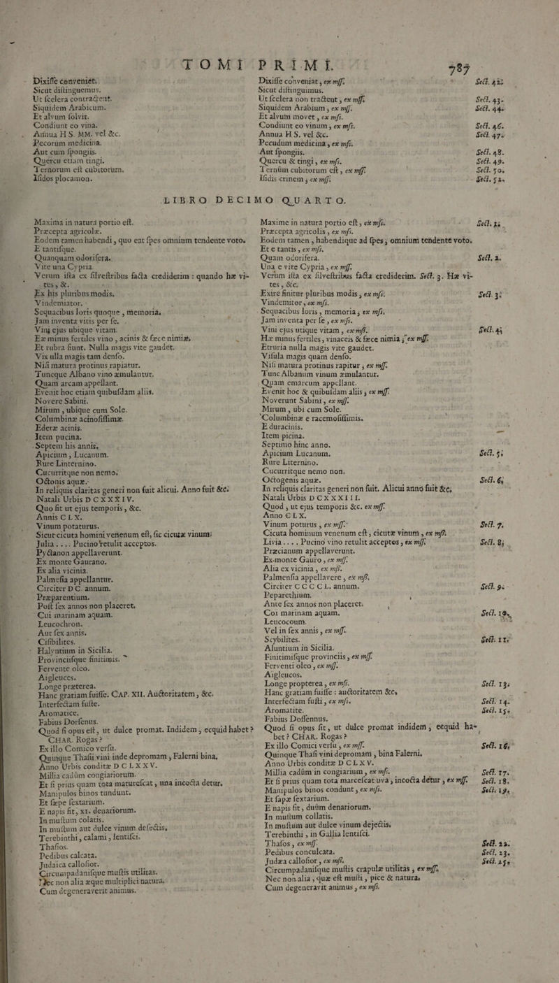 DixifTe conveniet. Sicut diftinguemus. Ut fcciera contradent. Siquidem Arabicum. Et alvum folvit. Condiunt eo vina. Annua H S. MM. vel &c. Pecorum medicina. Aut cum fpongiis. Quercu etiam tingi. Ternorum eft cubitorum. Ifidos plocainon. PRIMI 787 Dixiffe conveniat, ex mff. Sicut diftinguimus. Ut fcelera non tradent, ex mff Siquidem Arabium, ex mjj. Et alvum movet, ex mfs. Condiunt eo vinum, ex mfs. Annua H S. vel &c. Pecudum medicina, ex mfs. Aut fpongiis. Quercu & tingi, ex mfs. 1 ernum cubitorum eft, ex mff. Ifidis crinem 3 ex mff. LIBRO DECIMO QJJ ARTO. Maxima in natura portio eft. Prscepta agricolae. Eodem tamen habendi, quo eat fpes omnium tendente voto. E tantifque. Quanquam odorifera. Vite una Cypria Verum ifta ex ftlveftribus fada crediderim : quando hx vi¬ tes , &. Ex his pluribus modis. Vindemiator. Sequacibus loris quoque , memoria. Jam inventa vitis per fe. . Vini ejus ubique vitam. Er minus fertiles vino, acinis & faece nimiae* Et rubra fiunt. Nulla magis vite gaudet. Vix ulla magis tam denfo. Nifi matura protinus rapiatur. Tuncque Albano vino aemulantur. Quam arcam appellant. Evenit hoc etiam qmbufdam aliis. Novere Sabini. Mirum , ubique cum Sole. Columbinr acinofiflimr. Ederr acinis. Item pueina. Septem his annis. Apicium, Lucanum. Rure Linternino. Cucurritque non nemo. Odonis aquat.- In reliquis claritas generi non fuit alicui. Anno fuit &C. Natali Urbis D C X X X I V. Quo fit ut ejus temporis, &c. Annis C L X. Vinum potaturus. Sicut cicuta homini venenum eft, fic cicuix vinum- Julia .... Pucino'retulit acceptos. Pydanon appellaverunt. Ex monte Gaurano. Ex alia vicinia. Palmefia appellantur. Circiter D C. annum. Prrparentium. Poft fex annos non placeret. Cui marinam aquam. Leucochron. Aut fex annis. Cifibilites. Halyntium in Sicilia. Provinciifque finitimis.  Fervente oleo. Aigleuccs. Longe praeterea. Hanc gratiam fuiffe. CaP. XII. Audoritatem, 8cc. Interfedam fufte. Aromatice. Fabius Dorfcnus. Quod fi opus eft , ut dulce promat. Indidem, ecquid habet ? CHAR. Rogas ? Ex illo Comico verfu. Quinque Thafii vini inde depromam, Falerni bina. Anno Urbis conditae D C L X X V. Millia cadum congiariorum. Et fi prius quam tota maturefeat, una incoda detur. Manipulos binos tundunt. Et faepe fextarium. E napis fit, xi. denariorum. I11 muftum colatis. In muftum aut dulce vinum defedis. Terebinthi, calami, lcntifci. Thafios. Pedibus calcata. Judaica callofior. Circumpadanifque muftis utilitas. :fcc non alia a:qite multiplici natura. Cum degeneraverit animus. Maxime in natura portio eft, ese mfs. Praecepta agricolis , ex mfs. Eodem tamen , habendique ad fpes 3 omnium tendente voto. Et e tantis, ex mfs. Quam odorifera. Una e vite Cypria, ex mff. Verum ifta ex filveftribus fada crediderim. Sed. 3. Hx vi¬ tes , &c. Exire finitur pluribus modis 3 ex mfs. Vindemitor, ex mfs. Sequacibus loris, memoria, ex mfs. Jam inventa per fe, ex mfs. Vim ejus utique vitam, ex mfs. Hae minus fertiles, vinaceis & fece nimia f ex mff, Etruria nulla magis vite gaudet. Vifula magis quam denfo. Nili matura protinus rapitur 3 ex mff. Tunc Albanum vinum xmulantur. Quam emarcum appellant. Evenit hoc & quibuldam aliis 3 ex mff Noverunt Sabini, ex mff. Mirum , ubi cum Sole. 'Columbina; e racemofifiimis. E duracinis. Item picina. Septimo hinc anno. Apicium Lucanum. Rure Liternino. Cucurritque nemo non, Odogenis aqua;. In reliquis claritas generi non fuit. Alicui anno fuit &C. Natali Urbis D C X X X111. Quod 3 ut ejus temporis &c. ex mff. Anno C L X. Vinum poturus, ex mff.- Cicuta hominum venenum eft, cicutx vinum, ex mfs1 Livia.... Pucino vino retulit acceptos, ex mff, Prxcianum appellaverunt. Ex-monte Gauro, ex mff. Alia ex vicinia, ex mfs. Palmenfia appellavere, ex mff. Circiter C C C C L. annum. Peparethium. , Ante lex annos non placeret. t Coi marinam aquam. Leucocoum. Vel in fex annis, ex mff. Scybilites. Aluntium in Sicilia. Finitimifque provinciis, ex mff. Ferv enti oleo, ex mff. Aigleuco s. Longe propterea, ex mfs. Hanc gratiam fuifle : audoritatem &c» Interfedam fufti, ex mfs. Aromatite. Fabius Doflennus. Quod fi opus fit, ut dulce promat indidem, ecquid ha¬ bet ? CHar. Rogas ? Ex illo Comici verlu, ex mff. Quinque Thafi vini depromam , bina Falerni» A^ino Urbis condita; D C L X V. Millia cadum in congiarium, ex mf. Et li prius quam tota marcefcat uva, incoda detur , ex mff. Manipulos binos condunt, ex mfs. Et fapx fextarium. E napis fit, duum denariorum. In mutium collatis. In muftum aut dulce vinum dejedis. Terebinthi, in Gallia lentifci. Thafos, ex mff Pedibus conculcata. Judata callofior, ex mff. Circumpadanifque muftis crapula: utilitas , ex mff* Nec non alia , qua: eft mulli, pice & natura* Cum degeneravit animus, ex mfs. Sed. 4 i; Sed. 43. Sed. 44. Sed. 46. Sed. 47* Sed. 48. Sed. 45). Sed. Jo. Sed. ya» Sed.U Sed. i. St£l 33 Sed. j.’ Sed. 6, Sed. 7, Sed. 2. Sed. 9. Sed. 19* VI Sed. 1 r. Sed. T}, Sed. 14. Sed. i y * / Sed. lS, Sed. 17, Sed. 18, Sed. 19. Sed. 2». Sed. 23. Sed. i y* 1