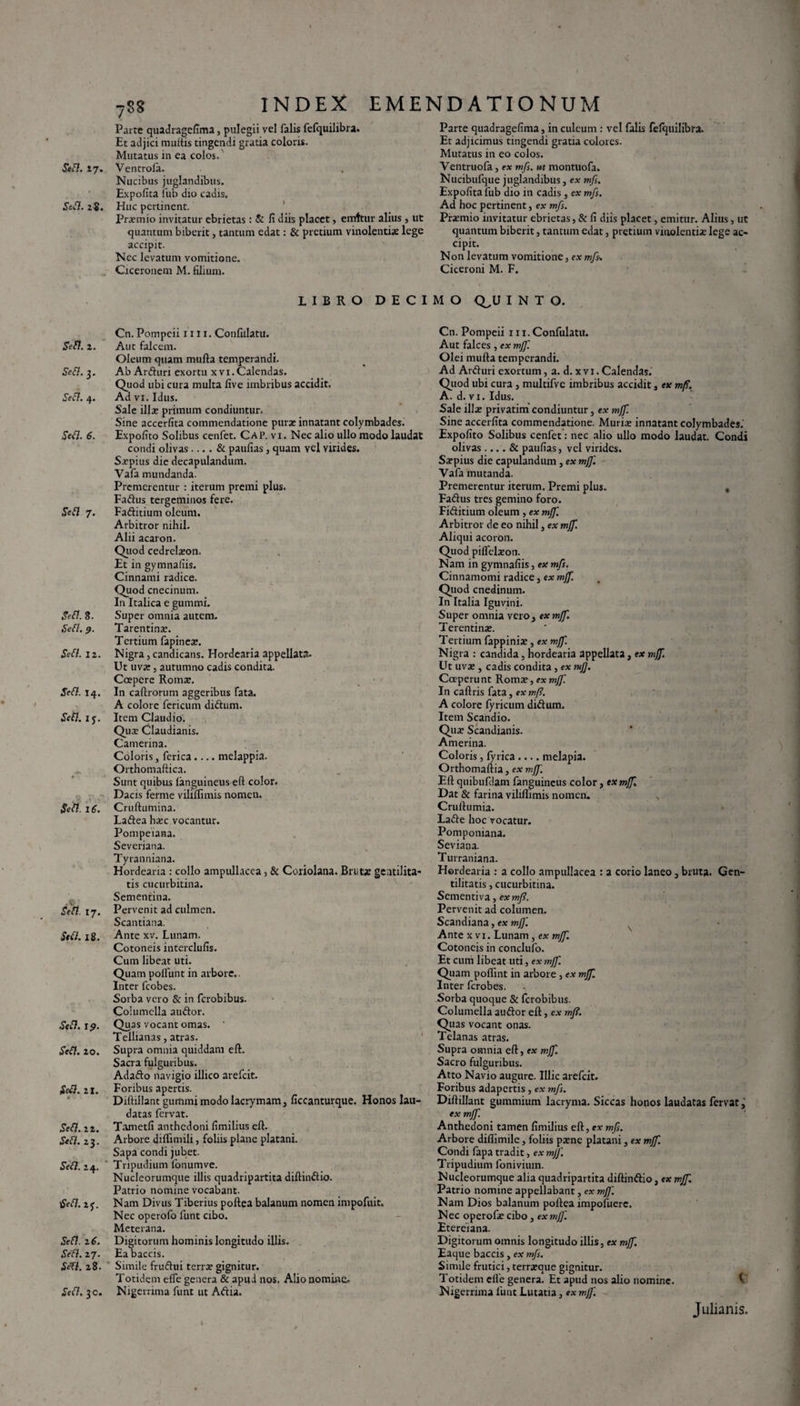 I Sed. 27. Sed. 2«. Sei7. 1. .Sed. 3. Sefl. 4. 5W7. ftfl 7- Jefl. 8. .Sed. Sed. 12. .Sed.14. «Sed. ij. ifrd. 16. S&. 17. Sed. 18. Sed. 19. Sed. 20. Sed. 21. # .Sed. 22. «Sed. 23. Jed.24. tfed. 2f. Sed. l6. Sed. 27. SeTl. 28. .Sed. 3 c. INDEX EMENDATIONUM 788 Parte quadragefima, pulegii vel falis fefquilibra. Et adjici muttis tingendi gratia coloris. Mutatus in ea colos. Ventrofa. Nucibus juglandibus. Expolita liib dio cadis. Huc pertinent. Praemio invitatur ebrietas: & fi diis placet, emttur alius , ut quantum biberit, tantum edat: & pretium vinolentis lege accipit. Nec levatum vomitione. Ciceronem M. filium. Parte quadragefima, in culeum : vel falis felquilibra. Et adjicimus tingendi gratia colores. Mutatus in eo colos. Ventruofa, ex mfs. ut montuofa. Nucibufque juglandibus, ex mfs. Expolita liib dio in cadis , ex mfs. Ad hoc pertinent, ex mfs. Phemio invitatur ebrietas, & fi diis placet, emitur. Alius, ut quantum biberit, tantum edat, pretium vinolentiae lege ac¬ cipit. Non levatum vomitione, ex mfs% Ciceroni M. F. LIBRO DECIMO Q,U I N T O. Cn. Pompeii 1111. Confulatu. Aut falcem. Oleum quam mulla temperandi. Ab Arduri exortu xvi.Calendas. Quod ubi cura multa live imbribus accidit. Ad vi. Idus. Sale illa: primum condiuntur. Sine accerfita commendatione pura: innatant colymbades. Expolito Solibus cenfet. Cap. vi. Nec alio ullo modo laudat condi olivas .... & paulus, quam vel virides. Sjcpius die decapulandum. Vafa mundanda. Premerentur : iterum premi plus. Fadus tergeminos fere. Faditium oleum. Arbitror nihil. Alii acaron. Quod cedrelaton. Et in gymnafiis. Cinnami radice. Quod cnecinum. In Italica e gumini. Super omnia autem. Tarentina:. Tertium fapineae. Nigra, candicans. Hordearia appellata. Ut uva:, autumno cadis condita. Coepere Roma:. In callrorum aggeribus fata. A colore fericum didum. Item Claudio. Qua: Claudianis. Camerina. Coloris, ferica.... melappia. Orthomaftica. Sunt quibus languineus efl color. Dacis ferme viliflimis nomen. Crullumina. Ladea ha:c vocantur. Pompeiana. Severiana. Tyranniana. Hordearia : collo ampullacea, & Coriolana. Brutae gentilita¬ tis cucurbitina. Sementina. Pervenit ad culmen. Scantiana. Ante xv. Lunam. Cotoneis interdufis. Cum libeat uti. Quam poliunt in arbore.. Inter fcobes. Sorba vero & in ferobibus. Columella audor. Quas vocant ornas. Tellianas, atras. Supra omnia quiddam eft. Sacra fulguribus. Adado navigio illico arefeit. Foribus apertis. Diflillant gummi modo lacrymam, ficcanturque. Honos lau¬ datas fervat. Tametfi anthedoni fimilius eft. Arbore dilfimili, foliis plane platani. Sapa condi jubet. Tripudium Ionum ve. Nucleorumque illis quadripartita diftindio. Patrio nomine vocabant. Nam Divus Tiberius poftea balanum nomen impofuit. Nec operofo funt cibo. Meterana. Digitorum hominis longitudo illis. Ea baccis. Simile frudui terra: gignitur. Totidem elfe genera & apud nos. Alio nomine. Nigerrima funt ut Adia. Cn. Pompeii 111. Confulatu. Aut falces , ex mff. Olei mulla temperandi. Ad Arduri exortum, a. d. xvi. Calendas. Quod ubi cura , multifvc imbribus accidit, ex mff. A. d. vi. Idus. Sale illae privatim condiuntur, ex mjf. Sine accerfita commendatione. Muria: innatant colymbades. Expolito Solibus cenfet: nec alio ullo modo laudat. Condi olivas-& paufias, vel virides. Ssepius die capulandum , ex mjj'. Vafa mutanda. Premerentur iterum. Premi plus. , Fadus tres gemino foro. Fiditium oleum , ex mff. Arbitror de eo nihil, ex mff. Aliqui acoron. Quod piffeEeon. Nam in gymnafiis, ex mfs. Cinnamomi radice, ex mff. Quod cnedinum. In Italia Iguvini. Super omnia vero, ex mff. Terentina:. Tertium fappinia:, ex mff. Nigra : candida. hordearia appellata, ex mff. Ut uva:, cadis condita , ex mff. Coeperu nt Roma:, ex mff. In caftris fata, ex mff. A colore fyricum didum. Item Scandio. Qua: Scandianis. Amerina. Coloris, fyrica .... melapia. Orthomaftia, ex mff. Eft quibufdam fanguineus color, ex mff. Dat & farina viliHimis nomen. , Crullumia. Lade hoc vocatur. Pomponiana. Seviana. Turraniana. Hordearia : a collo ampullacea : a corio laneo, bruta. Gen¬ tilitatis , cucurbitina. Sementiva, ex mff. Pervenit ad columen. Scandiana, ex mff. Ante xvi. Lunam, ex mff. Cotoneis in condufo. Et cum libeat uti, ex mff. Quam poffint in arbore , ex mff. Inter ferobes. Sorba quoque & ferobibus. Columella audor eft, ex mff. Quas vocant onas. Telanas atras. Supra omnia eft, ex mff. Sacro fulguribus. Atto Navio augure. Illic arefeit. Foribus adapertis, ex mfs. Diftillant gummium lacryma. Siccas honos laudatas fervat j ex mff. Anthedoni tamen fimilius eft, ex mfs. Arbore difiimile, foliis pxne platani, ex mff. Condi fapa tradit, ex mjf. Tripudium fonivium. Nucleorumque alia quadripartita diftindio, ex mjf. Patrio nomine appellabant, ex mff'. Nam Dios balanum poftea impofuere. Nec operofie cibo, ex mff. Eterciana. Digitorum omnis longitudo illis, ex mff. Eaque baccis, ex mfs. Simile frutici, terratque gignitur. Totidem elfe genera. Et apud nos alio nomine. Nigerrima lunt Lutatia, ex mff'. Julianis.