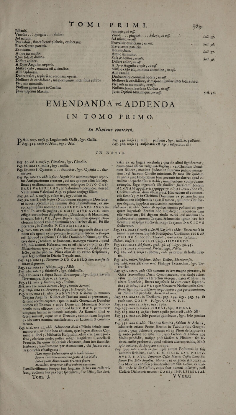 Juliani*; Vinofus .... pinguis i... dulcis. Ad nafum. Prsvaluit, Haccefcente plebcia, exuberans; Flaccefcente patritia. Exoticam. Atque ita mulfo. Qux fola & domos. Differt colore. A Divo Augufto coeperit. Miifa e cado, minima eft altitudine. Alii daphnitin. Dodrantales, topiarii ac coronarii operis. Molliore & candidiore , majore femine inter folia rubro. Nec nili montofis. Nullum genus lauri in Corfica. Jovis Optimi Maximi. Junianis, ex mff. Vmoli.... pingues .... dulces, ex mff. Ad ufum, e.v mff. Praevaluit exuberans, ex mfs. Flavelcente patricia. Hexaflicham. Atque ita mullo. Sola & domos, ex mfs. Differt color, ex mff. A Divo Augulto coepit, ex mff. Milia e cado eft, minima altitudine, ex mf, Alii danaeri. Dodrantales coronarii operis, ex mff. Molliore & candidiore, & majore : femine inter folia rubro. Nec nili in montuofis, exmf. Nullum genus laurus in Corfica, ex mff. Jovis Optimi Maximique, ex mff. SeU. 40S 783 Scii, 33; Secl. 36. Sett. 37. Se£l. 31?. EMENDANDA vd ADDENDA IN TOMO PRIMO. In Pliniano contextu. PAG. zzverfu 3. Lugdunenfis Galli, tege, Gallia. Pag. 349. verfu 13. mill. paffuum , lege , mill. E), pafluuni, ?*£• 31?- verfu Urbii j lege , Urbi. Pag. 388. verfu z j. aufpicatus eft lege , aulpicatus elt: IN NOTIS. Pag. 80. coi. 2. verfu 7. Cimeleo, lege, Cimclio. Pag. 86. nota 16. milia, lege, millia. Pag. 87. nota 8. Quantus .... diameter, lege, Quanta... dia¬ metros. Pag. 89. nota 11. adde in fine : Arguit hic nummus fiuper reper¬ tus Antiquariorum errorem, cui nos quoque olim liibfcrip- limus ; exiftimantium, nummos infcnptos DIVO CAE¬ SARI VALERIANO, ad Saloninum pertinere, non ad Valerianum Valeriani Aug. ex priore con juge filium. Pag. 90. coi. 1. verfu 3. vifam iri, lege, vifum iri.. Pag. 9Z. nota 8. adde in fine: Nihilominus etiamnum Diocletia¬ ni honori percuffus eft nummus alter ifti fimillimus, ex au¬ ro , cum ipfius nomine :DIOCLETIANVS AVGVS- TVS. In averfa pagina, C OMIT ATVS AVGG. cum effigie eorumdem Auguftorum , Diocletiani & Maximiani, in equis. Infra, 1’ R, Populi Rogatu : qui ipfius quoque Dio¬ cletiani honori voluit nummum peculiariter dicari. Elt ille perrarus, in Cimelio P. CHAMILLART. Pag. 101. nota 17. adde: Hebraei fimiliter ingeniofe dixere to¬ nitru elfe ignem extinguentem five interimentem : le Feu qui tue. Id quod ex ipfomet Chrifto Domino difeimus, qui fra¬ tres duos , Jacobum & Joannem, Boanerges vocavit, quod eft. Filii tonitrui. Hebraica vox ea eft : infiWin-irTQ -.Fi¬ lii interimentis ignis , vel igne. Boan pro bene eft , Galilaeae dia- le&o, ut Elot pro Eli. Plura olim de eo verbo fcriplimus , quae legi poliunt in Diario Trevoltiano. Pag. 145. nota 13. Nummum DEO CABIRO bine transfer in notam fequentem. Pag. 147. nota 12. Albiga, lege, Albia. Pa*. 160. nota x 3. fubtitiflc , lege, fabftitifle. Pasr. 180. nota iz. fupra Saum Draumque , lege , fupra Savum Dravumque. Etficn. 21. Savus. Pag. 188. nota 3. finibus , lege, finubus. Ibid. nota io- nomen Aornom , lege , nomine Aornon. Pag. 189. nota 20. Preven^a, lege , la Prevefit, bis. Pag. 215. nota 28. adde .-DANVVIVS feribitur in nummo Trajani Augufti: fcilicet ob Daciam amni ei praetentam , & tunc recens captam : quo in tradu Germanice Danubio nomen eft Thonaw : unde Danuvium Monetarii Narbo- nenfes tunc effecere : non‘quod litterae B & V permutatae umquam fuerint in nummis antiquis. At Romani illud w Germanicum, xque ut P> Graecum, cum in fuamlinguam ex alterutra nomina tranftulerunt, in Latinum B commu¬ tarunt. Pag. 216. nota 11. adde: Admonent Alani a Plinio deinde com¬ memorati , ut huic loco adjiciam, quae fit gens Alana in Car¬ mine 2. libri 5. Michaelis Hofpiralii, olim clari laude poe- fcos, clarioris multo poflea infigni magiftratu Cancellarii Franciae. Sic enim ille cecinit eleganter, dum iter fuum de- fcnberet, tranfitumque per Avenionem, ubi Judaeis certa regio urbis eftaflignata : Nam neque Judxos vifum efi in laude colonos Ponere: nec vero commercia gentis A L A N /£ ; Impia quam dicunt tacitis pracepta fovere Mentibus, errores & adhuc retinere parentum. Familiariflimum femper fuit linguam Hebrxam callenti¬ bus , dodrmae fus praebere Ipecunen , live fidis , five deri- Tom. X. vatis ex ea lingua vocabulis; quae fic aliud fignificafentl quam quod iifdem vulgo mtelligitur : vel Chriftum Domi¬ num fcilicet, maxime Judaeos in fupremo judicio punitu¬ rum , vel Judaeum Chrifto inimicum. Et mos ifte quidem ab annis ante Hofpitalium fere trecentis invaluerat apud e- ruditos: deprehenfus a nobis, innumerifque comprobatus exemplis. Ergo ingeniofe ille fimiliter Judaicam gentem A LANAM appellavit: quippe niV-Y*: Deum, hoc eft, Chriftum affixit, dum affixit cruci. Hxc eadem eft commer¬ ciis farnoia ; & m Chriftum Dominum ex patrum fuorum inftitutione blafphemiis: quas ii tamen , qui inter Chrillia- nos degunt, fupplicii metu animo continent. Ibid. nota 16. adde : Nuper ab opifice nummi politum eft per¬ quam ingeniofe. Etenim hoc fuit dicere, recentem eam elfe viftoriam, fed dignam titulo D^ari, qui nondum ad- feribebatur in nummis Trajani. Admonitio igitur hxc fuit Senatui, ut ipfius cdido deinceps Trajanus DAC1CV5 feriberetur. Pag. 225. nota 16. verfu q..fanfli Na-garii i adde : Ex ea caufa in nummis antiquioribus fub Principibus Chrillianis TH E U P & © T n O A : hoc eft , Tbeepolis, ©es ■arof.ts feribitur. Ibidem, verfu 7. 111 V I R P C , lege , 111 V I R R P C. Pag. 229. nota z. fub finem , grad. 38. 45. lege, 38. 4?'. Pag. 261. nota 1. circa med. Orbius, lege , Vibius. Pag. 264. coi. 1. verfu 1. domus, adde: prioribus ab hofte diru¬ tis. Pag. 2 6f. nota 7. fub finem : Educs, feribe, Ebrodunenfes. Pag. 266. nota x8. circa med. Philippi Tetrarchis, lege, Te- trarchx. Pag. 271. nota . adde ;Eft nummus ex xre magno perrarus, in Gaza Screniffimi Ducis Cenomaneufis, ncc aiiubi achuc vifus : in quo piftus Heraditis uterque, pater & filius : in altera fuperficie , littera magufcula M cum cruce fuperpo- fita ; & infra, 1 S A V R : qus Mercatores NarbonenfesCirri- Jhanos figmficant, in Ifauria negotiantes j qua parte nimirum, ut Plinius hic prodidit, decurrit ad mare. Pag. 272. nota 21. in Thefauro , pag. 194. lege, pag. 74. Et paulo ante , C O S. V 1’. lege , C O S. V. P. P. Pag. 274. nota 24. apia , lege, a pio). Pag. 277. nota I. Verfu 7. O II E A I, lege, O II E A I. Pag. 28 j. nota 23. in fine: inter aquilx pedes eft, adde ^ • Pag. 331. nota 20. folo penitus quindecim, lege , folo penitu* aequata. Pag. 337. nota 6. adde : Hxc duo flumina, Salfum & Achana, adnotavit etiam Petrus Bertius in Tabulis fuis Geogra¬ phicis , quas delineare conatus eft ex Plinii defcriptionc : & ambo pofuit eo ipfo fitu, quo Gehon & Philon cllb Mofes prodidit, nolque poft Mofem & Plinium : fed fe¬ cit ea curfus perbrevis, quod nefeiret alterum ex his, Mofe ipfo auctore, Aithiopiam circuire. Pag. 3 44. nota z. adde m fine : Ipfe autem Poftumus in fuis nummis feribitur, IMP. C. M. C A S S. LAT. POSTV- M V S P. F. A V G. Imperator Cafiar Marcus Cafftus Latro Po- fiumus Pius Felix Auguflus. Marcus , ut ex gente Antonia ; in qua Marci praenomen primogenitorum fuit. Caffius, ex Caf- fia : unde & ille Caftius, cujus funt nummi inferipti, poit Csfaris Di&atoris necem : CASSJ.imp.leibertaS» ‘ VVuuu