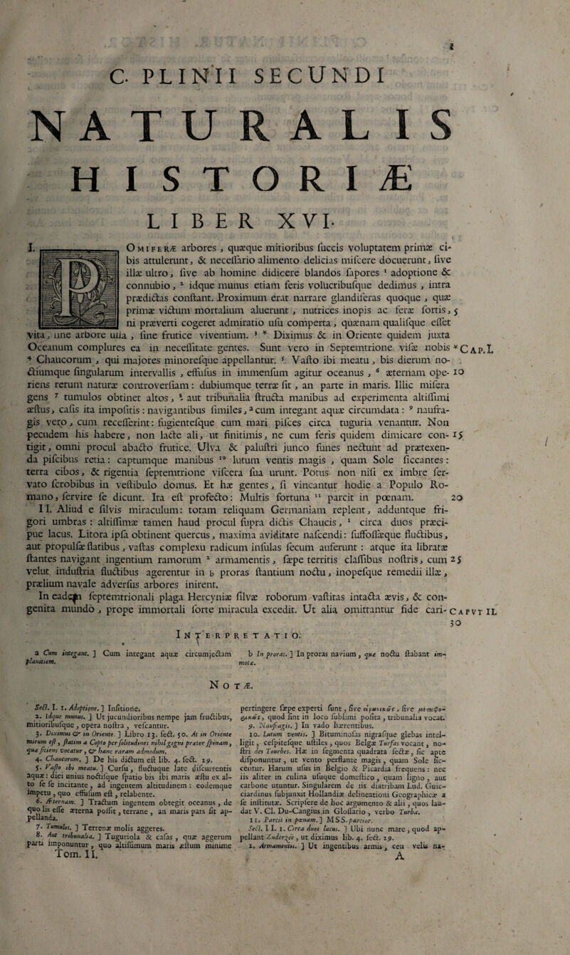 G PLINII SECUNDI N A T U R A L IS HISTORIAE LIBER XVL • ‘ y ‘ • * ' --s , *' . . < ' V Omifer« arbores , quaeque mitioribus fuccis Voluptatem primas ci¬ bis attulerunt, & neceflario alimento delicias mifcere docuerunt, five illas ultro, five ab homine didicere blandos fapores 1 adoptione & connubio, 2 idque munus etiam feris volucribufque dedimus , intra praedictas conftant. Proximum erat narrare glandiferas quoque , quas primae victum mortalium aluerunt, nutrices inopis ac ferae fortis, 5 ni praeverti cogeret admiratio ufu comperta, quaenam qualifque edet vita, nne arbore uiia , fine frutice viventium. s * Diximus & in Oriente quidem juxta Oceanum complures ea in neceflitate gentes. Sunt vero in Septemtrione vilae nobis *c^p.L 4 Chaucorum , qui majores minorefque appellantur. 5 Vafto ibi meatu, bis dierum no- ftiumque fingularum intervallis , effufus in immenfum agitur oceanus , 6 aeternam ope- 10 riens rerum naturae controverfiam: dubiumque terrae fit, an parte in maris. Illic mifera gens 7 tumulos obtinet altos, - aut tribunalia ftruria manibus ad experimenta altiflimi. aeftus, cafis ita impofitis: navigantibus fimiles,acum integant aqua: circumdata: 9 naufra¬ gis vero, cum receflerint: fugientefque cum mari pifces circa tuguria venantur. Non pecudem his habere, non lafte ali, ut finitimis, ne cum feris quidem dimicare con- 1$ tigit, omni procul abado frutice. Ulva & paluftri junco funes ne&unt ad praetexen¬ da pifcibus retia: captumque manibus 10 lutum ventis magis , quam Sole ficcantes : terra cibos, & rigentia feptemtrione vifcera lua urunt. Potus non nifi ex imbre fer- vato fcrobibus in veftibulo domus. Et hae gentes, fi vincantur hodie a Populo Ro¬ mano, fervire fe dicunt. Ita eft profe&o: Multis fortuna 11 parcit in poenam. 20 11. Aliud e filvis miraculum: totam reliquam Germaniam replent, adduntque fri¬ gori umbras : altiflimae tamen haud procul fupra didtis Chaucis, 1 circa duos praeci¬ pue lacus. Litora ipla obtinent quercus, maxima aviditate nafcendi: fuffoflaeque fiu&ibus, aut propulfae flatibus, vaftas complexu radicum infulas fecum auferunt : atque ita libratae Itantes navigant ingentium ramorum 2 armamentis, faepe territis claflibus noftris, cum 25 velut induftria fludibus agerentur in b proras itantium nodu, inopefque remedii ilice, praelium navale adverfus arbores inirent. In eadqfn feptemtrionali plaga Hercyniae filvae roborum vaftitas intada aevis, & con¬ genita mundo, prope immortali forte miracula excedit. Ut alia omittantur fide cari- capvt II. T E R P RE T AT I O. 30 a Cum integant. ] Cum integant aqua? circumjedam b In proras. ] In proras navium, que nodu flabant im- plamtiem. mot£. N O T M. Seft. I. 1. Adoptione. ] Infitiorie. 2. idque munus. ] Ut jucundioribus nempe jam frudibus, tnitioribufque , opera noflra , vefcantur. 3. Diximus 0- m Oriente. ] Libro 13. fed. 50. At in Oriente mirum eft , ftatim a Copto per folitudines nihil gigni prater ftinam, quejmens vocatur , O hanc raram admodum. 4. Chaucorum. ] De his didum eft lib. 4. fed. 29. 5. Vafto ih meatu.] Curfu, fluduque late difeurrentis aqua:: dici unius nodilque fpatio bis ibi maris a?ftu ex al¬ to le fe incitante , ad ingentem altitudinem : eodemque impetu , quo eftufum eft , relabente. 6. /f ternam. ] Tradum ingentem obtegit oceanus , de quo lis effe sterna poifit, terrane , an maris pars fit ap- 7. Tumulos. ] Terrens molis aggeres. 8. Aut tribunalia. ] Tuguriola & cafas , qua? agger paru imponuntur , quo aitifnmum maris situm mini Tom. II. pertingere fa?pe experti funt, five c-lfumcac , five quod fint in loco fublimi polita , tribunalia vocat. 9. Nauftagis. ] I11 vado haerentibus. 10. Lutum ventis. ] Biturrunofas nigrafque glebas intel- ligit, cefpitefque uftiles, quos Belgae Turfas vocant, no-* ftri des Tourbes. Hae in fegmenta quadrata fedae, fic apte difponuntur, ut vento perflante magis, quam Sole ne¬ centur. Harum ufus in Belgio & Picardia frequens : nec iis aliter in culina ufuque domeftico , quam ligno , auc carbone utuntur. Singularem de iis diatribam Lud. Guic- ciardinus fubjunxit Hollandia? delineationi Geographica? 2 fe inftitutae. Scripfere de hoc argumento & alii, quos lau¬ dat V. Cl. Du-Cangius,in Gloflario , verbo Turba. 11. Parcit in poenam.] M S S. parcior. Setl. 11. 1. Circa duos lacus. ] Ubi nunc mare , quod ap¬ pellant A uder>ee , ut diximus lib. 4. fed. 19. i. Armamentis. ] Ut ingentibus armis, ceu velis na- A