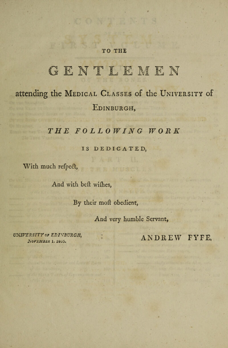 TO THE attending the Medical Classes of the University of Edinburgh, THE FOLLOWING WORK IS DEDICATED, With much refpeft, - * t And with bed widies. By their mod obedient. And very humble Servant, UNIVERSITY of EDINBURGH. * w November i. i«u5. ANDREW FYFE,