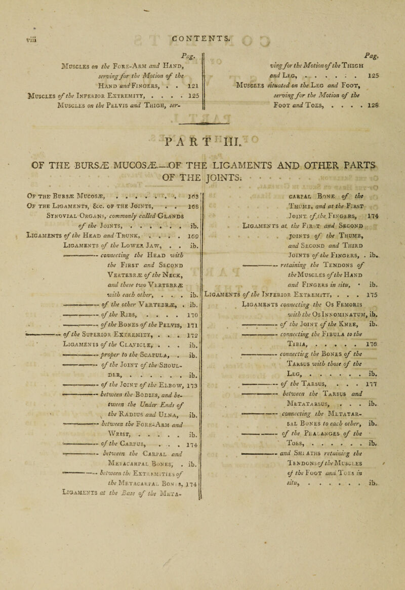 VlU Pag. Muscles on the Fore-Arm and Hand, serving for the Motion of the Hand and Finders, . . 121 Muscles of the Inferior Extremity, .... 125 Muscles on the Pelvis and Thigh, ser- Pag. ving for the Motion of the Thig H and Leg, ....:. 125 Muscles situated on the Leg and Foot, 7 / serving for the Motion of the Foot and Toes, .... 12S PA R T 1 III. OF THE BURS2E MUCOSAE—-OF THE LIGAMENTS AND OTHER PARTS OF THE JOINTS.. Of the- Bursje Mucosje, ....... J63 Of the Ligaments, See. of the Joints, . . ies Synovial Organs, commonly called Glands of the Joints,.ib. Ligaments of the Head and Tr-unk, .... 169 Ligaments of the Lower Jaw, . . ib. ... —— connecting the Head with the First and Second Vertebra of the Neck, and these two VLRTEBRiE with each other> . . . ib. ..— of the other VERTEBRAE, . ib. ■ ..— of the Ribs, .... 170 ———-of the Bones of the Pelvis, 171 i ---— of the Superior Extremity, . . . 172 Ligamenis of the Claatcie, . . . ib.' ■ -- proper to the Scapula, . ib. •-- of the Joint of the SHOUL¬ DER, . * . . . . lb. — ■ ——*— of the Joint of the Elbow, 173 -—- between the Bodies, and be¬ tween the Under Ends of the Radius and Ulna, ib. between the Fore-Arm and Wrist, ..... ib. --- ——, of the Carpus, . .. . 174; ■5—■—-between the Carpal and Mei acarpal Bones, . ib. ***'—~— between the Extremities of the Metacarpa^ Bon 8,174 Ligaments at the Ease of the Meta-* carpal Bone of the Thump, and at the First Joint of theFingers, 174 Ligaments at the Fir.t and Second joints of the Thumb, and Second and Third Joints of the Fingers, . ib. c*—-—- retaining the Tendons of /^Muscles of the Hand and Fingers in situ, • ib. Ligaments of the Inferior Extremity, . . . 175 Ligaments connecting the Os Femoris with the OsInnominatum, ib. *-—--- of the Joint cf the Knee, ib. ————-- connecting the Fibula to the Tibia,.176 ■.--.— connecting the Bones of the Tarsus with those of the Leg, . ..... ib. ——-of the Tarsus, . . . 177 - —-— between the Tarsus and Metatarsus, . . . ib. » ■ ’ ■ --connecting the Metatar¬ sal Bones to each other, ib. ----of the Phalanges of the Poes, . . . . . . ib. arid Sh; aths retaining the Tendonso/^Muscles op the Foot ana Toes in nitty . ..... ib.