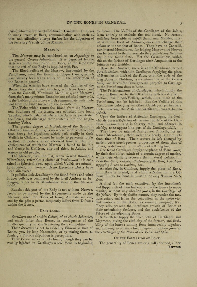 parts, which alfo line the different Cancelli. It forms fo many irregular Bags, communicating with each o- ther, and affording a large furface for the difperfion of the fecretory Veffels of the Marrow. Marrow. The Marrow may be confidered as an appendage to the general Corpus Adipofum. It is depoiited by the Arteries in the Cavities of the Bones, at the fame time that the reft of the Body is fupplied with Fat. The Blood-veffels of the Marrow, furrounded by the Periofteum, enter the Bones by oblique Canals, which have already been taken notice of in the defcription of the Bones in general. When the Arteries have entered the Cavities of the Bones, they divide into Branches, which are fpread out upon the Cancelli, Membrana Medullaris, and Marrow ; from thefe many minute Branches are reflected outwards, to the Tables of the Bones which communicate with thofe fent from the inner furface of the Periofteum. The Veins which return the Blood from the Marrow and Subftance of the Bones, are collected into fmall Trunks, which pafs out where the Arteries penetrated the Bones, and difcharge their contents into the neigh¬ bouring Veins. The greater degree of Vafcularity of the Solids in Children than in Adults, is no where more conlpicuous than here; for Injections which pafs readily in thefe Veffels in Children, cannot be made to penetrate fo far in thofe of perfons of an advanced time of life. In confequence of which the Marrow is found to be thin and bloody in Children, oily and thick in Adults, and watery in old people. The Marrow, like the Fat, when viewed through a Microfcope, refembles a duller of Pearls;—or it is con¬ tained in fpherical Sacs, upon which Veffels are minute¬ ly difperfed, but from which no Excretory DuCls have been difcovered. It polfeffes little Sensibility in the found ftate ; and what it does poffefs, is confidered by the lateft Authors as be¬ longing rather to its Membranes than to the Marrow itfelf. But4hat this part of the Body is not without Nerves, feemc to be proved by the Experiments made on „the Marrow, when the Bones of living Animals are cut, and by the pain a perfon frequently fuffers from Difeafes within the Bones. Cartilages. Cartilages are of a white Colour, of an elastic Substance, ■and much fofter than Bones, in confequence of the fmaller quantity of Earth entering their compofition. Their Structure is not fo evidently Fibrous as that of Bones, yet, by long Maceration, or by tearing them a- funder, a Fibrous difpofition is perceptible. Their Vessels are extremely fmall, though they can be readily injeCled in Cartilages where Bone is beginning o to form. The Veffels of the Cartilages of the Joints, feem entirely to exclude the red blood. No Anato- mift has been able to injeft them, and Madder, mix¬ ed with the Food of Animals, does not change their colour as it does that of Bones. They have no Cancelli, nor internal Membranes, for lodging Marrow; no Nerves can be traced to them ; nor do they poffefs any Senfibi- lity in the found ftate. Yet the Granulations which rife on the furface of Cartilages after Amputation at the. Joints is very fenfible. Upon their Surface, there is a thin Membrane termed Perichondrium, which, in Cartilages fupplying the place of Bone, as in thofe of the Ribs, or at the ends of the long Bones in Children, is a continuation of the Perios¬ teum, and ferves the fame general purpofes to Cartilage as the Periofteum does to Bone. The Perichondrium of Cartilages, which fupply the place of Bone, or by their flexibility poffefs a degree of motion, has Blood-Vefl'els, which, like thofe of the Periofteum, can be injected. But the Veflels of this Membrane belonging to other Cartilages, particularly thofe covering the Articular Cartilages, cannot be in¬ jected. Upon the furface of Articular Cartilages, the Peri¬ chondrium is a Reflection of the inner Surface of the Cap- fular Ligament, and is fo very thin, and adheres fo clofely, as to appear like part of the Cartilage itfelf. They have no internal Cavity, nor Cancelli, nor in¬ ternal Membrane; their weight is nearly a third lefs than that of Bone. Their texture is lefs changed by acids ; but a much greater proportion of them than of Bones, is deftroyed by the action of a ftrong fire. One fet of Cartilages fupply the place of Bone ;—or, by their flexibility, admit of a certain degree of motion, while their elafticity recovers their natural pofition - as in the Nose, Larynx, Cartilages of the Ribs, Cartilages supplying Brims to Cavities, &c. Another fet, in Children, fupply the place of Bone, until Bone is formed, and afford a Nidus for the Of- feous Fibres to fhoot in ;—as in the long Bones of Chil¬ dren. A third fet, the moft extenfive, by the fmoothnefs and flipperinefs of their furface, allow the Bones to move readily, without any abrafion;—as, in the Cartilages of the Joints. By their elaftic nature, they render the mo¬ tions eafier, and leffen the concuflion in the more vio¬ lent motions of the Body, as running, jumping, &c. They alfo prevent the inordinate growth of Bones at their articulating furfaces, and the coalefcence of the Fibres of the adjoining Bones. A fourth fet fupply the office both of Cartilages and Ligament, giving the elafticity of the former, and flexi¬ bility of the latter ; uniting fome immoveably together, and allowing to others a fmall degree of motion ;—as in the Cartilages of the Bones of the Pelvis and Spine. Of the Formation of Bone. The generality of Bones are originally formed, either between