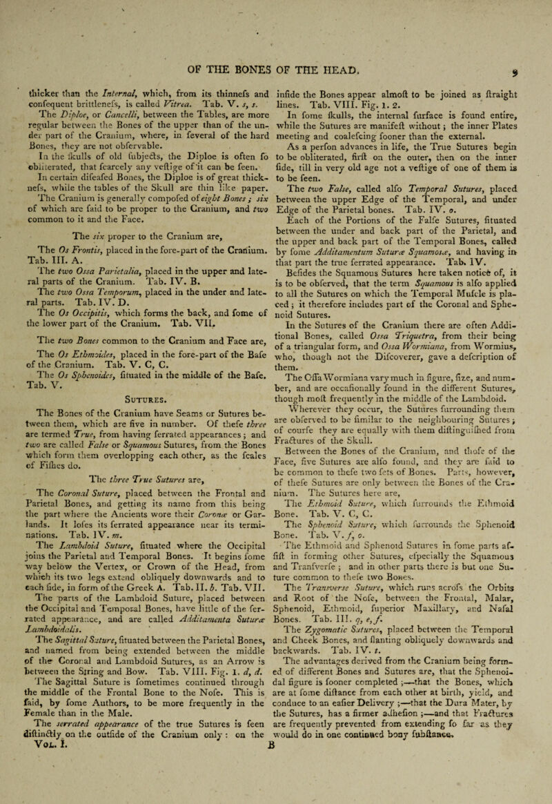 thicker than the Internal, which, from its thinnefs and confequent brittlenefs, is called Vitrea. Tab. V. s, s. The Diploe, or Cancelli, between the Tables, are more regular between the Bones of the upper than of the un¬ der part of the Cranium, where, in feveral of the hard Bones, they are not obfervable. In the ikulls of old fubje&s, the Diploe is often fo obliterated, that fcarcely any veltige of'it can be feen. In certain difeafed Bones, the Diploe is of great thick- nefs, while the tables of the Skull are thin like paper. The Cranium is generally compofed of eight Bones ; six of which are faid to be proper to the Cranium, and tvjo common to it and the Face. The six proper to the Cranium are, The Os Frontis, placed in the fore-part of the Crariium. Tab. III. A. The two Ossa Parietalia, placed in the upper and late¬ ral parts of the Cranium. Tab. IV. B. The two Ossa Temporum, placed in the under and late¬ ral parts. Tab. IV. D. The Os Occipitis, which forms the back, and fome of the lower part of the Cranium. Tab. VII, The two Bones common to the Cranium and Face are, The Os Ethmoides, placed in the fore-part of the Bafe of the Cranium. Tab. V. C, C. The Os Sphcnoidesy fituated in the middle of the Bafe. Tab. V. Sutures. The Bones of the Cranium have Seams or Sutures be¬ tween them, which are five in number. Of thefe three are termed True, from having ferrated appearances; and two are called False or Squamous Sutures, from the Bones which form them overlopping each other, as the fcales of Fifties do. The three True Sutures are, The Coronal Suture, placed between the Frontal and Parietal Bones, and getting its name from this being the part where the Ancients wore their Coronw or Gar¬ lands. It lofes its ferrated appearance near its termi¬ nations. Tab. IV. m. The Lamhdoid Suture, fituated where the Occipital joins the Parietal and Temporal Bones. It begins fome way below the Vertex, or Crown of the Head, from which its two legs extend obliquely downwards and to each fide, in form of the Greek A. Tab. II. b. Tab. VII. The parts of the Lamhdoid Suture, placed between the Occipital and Temporal Bones, have little of the fer¬ rated appearance, and are called Additamenta Suturce Lambdoidalis. The Sagittal Suture, fituated between the Parietal Bones, and named from being extended between the middle pf the Coronal and Lamhdoid Sutures, as an Arrow is between the Siring and Bow. Tab. VIII. Fig. 1. d, d. The Sagittal Suture is fometimes continued through the middle of the Frontal Bone to the Nofe. This is faid, by fome Authors, to be more frequently in the Female than in the Male. The serrated appearance of the true Sutures is feen diftin&ly on the outfide of the Cranium only ; on the VOL. i. J 9 infide the Bones appear almoft to be joined as flraight lines. Tab. VIII. Fig. 1.2. In fome fkulls, the internal furface is found entire, while the Sutures are manifeft without; the inner Plates meeting and coalefcing fooner than the external. As a perfon advances in life, the True Sutures begin to be obliterated, fix'fl on the outer, then on the inner fide, till in very old age not a veftige of one of them is to be feen. The two False, called alfo Temporal Sutures, placed between the upper Edge of the Temporal, and under Edge of the Parietal bones. Tab. IV. o. Each of the Portions of the Falfe Sutures, fituated between the under and back part of the Parietal, and the upper and back part of the Temporal Bones, called by fome Additcwicntum Suturce Squamosw, and having ii> that part the true ferrated appearance. Tab. IV. Befides the Squamous Sutures here taken notice of, it is to be obferved, that the term Squamous is alfo applied to all the Sutures on which the Temporal Mufcle is pla¬ ced ; it therefore includes part of the Coronal and Sphe¬ noid Sutures. In the Sutures of the Cranium there are often Addi¬ tional Bones, called Ossa Triquetra, from their being of a triangular form, and Ossa Wor/niana, from Wormius, who, though not the Difcoverer, gave a defeription of them. The Gfia Wormiana vary much in figure, fize, and num¬ ber, and are occafionally found in the different Sutures,, though mod frequently in the middle of the Lambdoid. Wherever they occur, the Sutures furrounding them are obferved to be fimilar to the neighbouring Sutures > of courfe they are equally with them difiinguifhed from Fraftures of the Skull. Between the Bones of the Cranium, and tliofe of the Face, five Sutures are alfo found, and they are faid to be common to thefe two lets of Bones. Parts however, of thefe Sutures are only between the Bones of the Cra¬ nium. The Sutures here are. The Ethmoid Suture, which furrounds the Ethmoid Bone. Tab. V. C, C. The Sphenoid Suture, which furrounds the Sphenoid Bone. Tab. V.yj o. The Ethmoid and Sphenoid Sutures in fome parts af- fift in forming other Sutures, efpecially the Squamou3 and Tranfverfe ; and in other parts there is but one Su¬ ture common to thefe two Bones. The Transverse Suture, which runs acrofs the Orbits and Root of the Nofe, between the Frontal, Malar, Sphenoid, Ethmoid, fuperior Maxillary, and Nafal Bones. Tab. III. q, e,f. The Zygomatic Sutures, placed between the Temporal and Cheek Bones, and flanting obliquely downwards and backwards. Tab. IV. t. The advantages derived from the Cranium being form¬ ed of different Bones and Sutures are, that the Sphenoi¬ dal figure is fooner completed that the Bones, which are at fome difiance from each other at birth, yield, and conduce to an eafier Delivery ;—that the Dura Mater, by the Sutures, has a firmer adhefion ;—and that Fraftures are frequently prevented from extending fo far as they would do in one continued bony fubfiance.