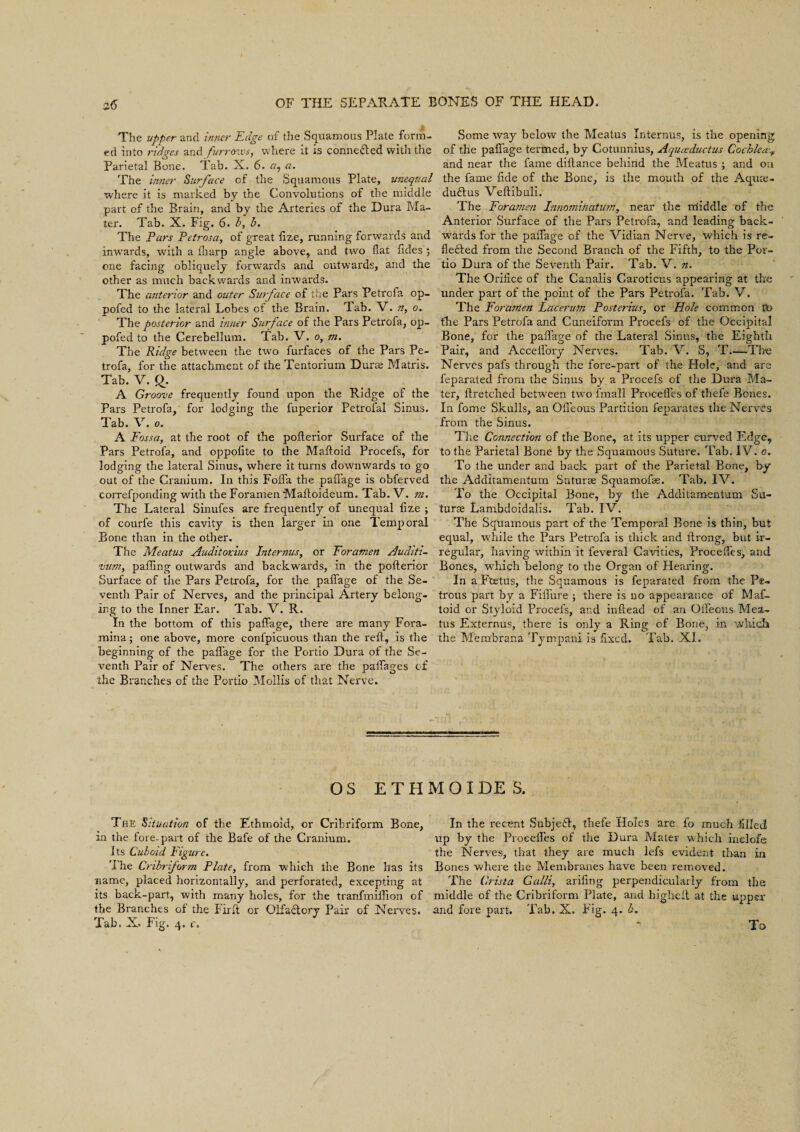 The upper and inner Edge of the Squamous Plate form¬ ed into ridges and furrows, where it is connected with the Parietal Bone. Tab. X. 6. r/, a. The inner Surface of the Squamous Plate, unequal where it is marked by the Convolutions of the middle part of the Brain, and by the Arteries of the Dura Ma¬ ter. Tab. X. Fig. 6. b, b. The Pars Petrosa, of great flze, running forwards and inwards, with a fharp angle above, and two flat Tides ; one facing obliquely forwards and outwards, and the other as much backwards and inwards. The anterior and outer Surface of the Pars Petrofa op- pofed to the lateral Lobes of the Brain. rlab. V. n, o. The posterior and inner Surface of the Pars Petrofa, op- pofed to the Cerebellum. Tab. V. o, m. The Ridge between the two furfaces of the Pars Pe¬ trofa, for the attachment of the Tentorium Durae Matris. Tab. V. £. A Groove frequently found upon the Ridge of the Pars Petrofa, for lodging the fuperior Petrofal Sinus. Tab. V. o. A Fossa, at the root of the pofterior Surface of the Pars Petrofa, and oppofite to the Maftoid Procefs, for lodging the lateral Sinus, where it turns downwards to go out of the Cranium. In this FoiTa the paflage is obferved correfponding with the Foramen Mafloideum. Tab.V. m. The Lateral Sinufes are frequently of unequal flze ; of courfe this cavity is then larger in one Temporal Bone than in the other. The Meatus Auditor.ius Interims, or Foramen Auditi- vum, palling outwards and backwards, in the polterior Surface of the Pars Petrofa, for the palfage of the Se¬ venth Pair of Nerves, and the principal Artery belong¬ ing to the Inner Ear. Tab. V. R. In the bottom of this paflage, there are many Fora¬ mina; one above, more confpicuous than the reft, is the beginning of the paflage for the Portio Dura of the Se¬ venth Pair of Nerves. The others are the paflages of the Branches of the Portio Mollis of that Nerve. Some way below the Meatus Internus, is the opening of the paflage termed, by Cotunnius, Aqueeductus Cochlea-., and near the fame diilance behind the Meatus ; and on the fame fide of the Bone, is the mouth of the Aquie- durius Veftibuli. The Foramen Innomitiatum, near the middle of the Anterior Surface of the Pars Petrofa, and leading back¬ wards for the palfage of the Vidian Nerve, which is re¬ flected from the Second Branch of the Fifth, to the Por¬ tio Dura of the Seventh Pair. Tab. V. n. The Orifice of the Canalis Caroticns appearing at the under part of the point of the Pars Petrofa. Tab. V. The Foramen Lcicerum Posterius, or Hole common to the Pars Petrofa and Cuneiform Procefs of the Occipital Bone, for the paflage of the Lateral Sinus, the Eighth Pair, and Acceifory Nerves. Tab. V. S, T—The Nerves pafs through the fore-part of the Hole, and are feparated from the Sinus by a Procefs of the Dura Ma¬ ter, ftretched between two fmall Procefles of thefe Bones. In fome Skulls, an Ofleous Partition feparates the Nerves from the Sinus. The Connection of the Bone, at its upper curved Edge, to the Parietal Bone by the Squamous Suture. Tab. IV. o. To the under and back part of the Parietal Bone, by the Additamentum Suturse Squamofae. Tab. IV. To the Occipital Bone, by the Additamentum Su- turse Lambdoidalis. Tab. IV. The Squamous part of the Temporal Bone is thin, but equal, while the Pars Petrofa is thick and ftrong, but ir¬ regular, having within it feveral Cavities, Procefles, and Bones, which belong to the Organ of Hearing. In a Fcetus, the Squamous is feparated from the Pe¬ trous part by a Fiflure ; there is no appearance of Maf¬ toid or Styloid Procefs, and inftead of an Ofleous Mea¬ tus Externus, there is only a Ring of Bone, in which the M'embrana Tympani is fixed. Tab. XI. OS ETHMOIDES, The Situation of the Ethmoid, or Cribriform Bone, in the fore-part of the Bafe of the Cranium. Its Cuboid Figure. 'i he Cribriform Plate, from which the Bone has its name, placed horizontally, and perforated, excepting at its back-part, with many holes, for the tranfmiflion of the Branches of the Firft or Olfatftory Pair of Nerves. Tab. X. Fig. 4, c. In the recent SubjeH, thefe Holes are fo much filled up by the Procefles of the Dura Mater which inclofe the Nerves, that they are much lefs evident than in Bones where the Membranes have been removed. The Crista Galli, ariflng perpendicularly from the middle of the Cribriform Plate, and higheft at the upper and fore part. Tab. X. Fig. 4. b. To