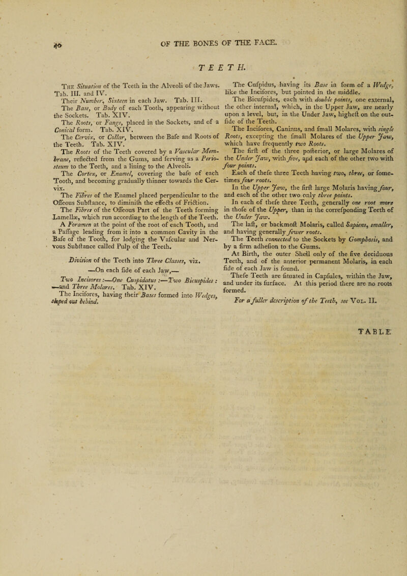 TEETH. The Situation of the Teeth in the Alveoli of the Jaws. Tab. III. and IV. Their Number, Sixteen in each Jaw. Tab. III. The Base, or Body of each Tooth, appearing without the Sockets. Tab. XIV. The Roots, or Fangs, placed in the Sockets, and of a Conical form. Tab. XIV. The Cervix, or Collar, between the Bafe and Roots of the Teeth. Tab. XIV. The Roots of the Teeth covered by a Vascular Mem¬ brane, reflected from the Gums, and ferving as a Perio¬ steum to the Teeth, and a lining to the Alveoli. The Cortex, or Enamel, covering the bafe of each Tooth, and becoming gradually thinner towards the Cer¬ vix. The Fibres of the Enamel placed perpendicular to the Offeous Subfiance, to diminifh the effedls of Fri&ion. The Fibres of the Offeous Part of the Teeth forming Lamellae, which run according to the length of the Teeth. A Foramen at the point of the root of each Tooth, and a Paffage leading from it into a common Cavity in the Bafe of the Tooth, for lodging the Vafcular and Ner¬ vous Subfiance called Pulp of the Teeth. Division of the Teeth into Three Classes, viz. —On each fide of each Jaw,— Two Incisores :—One Cuspidatus :—Two Bicusp ides : —and Three Molares. Tab. XIV. The Incifores, having their Bases formed into Wedgesr shped out behind. The Cufpidus, having its Base in form of a Wedge, like the Incifores, but pointed in the middle. The Bicufpides, each with double points, one external, the other internal, which, in the Upper Jaw, are nearly upon a level, but, in the Under Jaw, highefl on the out- fide of the Teeth. The Incifores, Caninus, and fmall Molares, with single Roots, excepting the fmall Molares of the Upper Jaw, which have frequently two Roots. The firft of the three poflerior, or large Molares of the Under Jaw, with five, and each of the other two with four points. Each of thefe three Teeth having two, three, or fome- times four roots. In the Upper Jaw, the firft large Molaris hexing four, and each of the other two only three points. In each of thefe three Teeth, generally one root more in thofe of the Upper, than in the correfponding Teeth of the Under Jaw. The laft, or backmofl Molaris, called Sapiens, smaller, and having generally fewer roots. The Teeth connected to the Sockets by Gomphosis, and by a firm adhefion to the Gums. At Birth, the outer Shell only of the five deciduous Teeth, and of the anterior permanent Molaris, in each fide of each Jaw is found. Thefe Teeth are fituated in Capfules, within the Jaw, and under its furface. At this period there are no roots formed. For a fuller description of the Teeth, see Vo L. II. TABLE' \ v