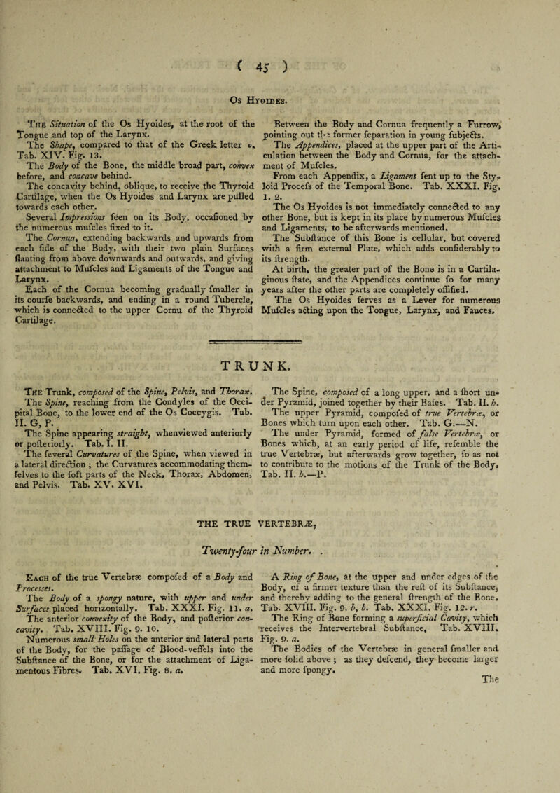 Os Hyoides. The Situation of the Os Hyoides, at the root of the Tongue and top of the Larynx. The Shape, compared to that of the Greek letter Tab. XIV. Fig. 13. The Body of the Bone, the middle broad part, convex before, and concave behind. The concavity behind, oblique, to receive the Thyroid Cartilage, when the Os Hyoides and Larynx are pulled towards each other. Several Impressions feen on its Body, occafioned by the numerous mufcles fixed to it. The Cornua, extending backwards and upwards from each fide of the Body, with their two plain Surfaces flanting from above downwards and outwards, and giving attachment to Mufcles and Ligaments of the Tongue and Larynx. Each of the Cornua becoming gradually fmaller in its courfe backwards, and ending in a round Tubercle, which is conne&ed to the upper Cornu of the Thyroid Cartilage. Between the Body and Cornua frequently a Furrow, pointing out the former feparation in young fubjefls. The Appendices, placed at the upper part of the Arti- culation between the Body and Cornua, for the attach¬ ment of Mufcles. From each Appendix, a Ligament fent up to the Sty¬ loid Procefs of the Temporal Bone. Tab. XXXI. Fig, 1. 2. The Os Hyoides is not immediately connected to any other Bone, but is kept in its place by numerous Mufcles and Ligaments, to be afterwards mentioned. The Subftance of this Bone is cellular, but covered with a firm external Plate, which adds confiderably to its ftrength. At birth, the greater part of the Bone is in a Cartila¬ ginous ftate, and the Appendices continue fo for many years after the other parts are completely offified. The Os Hyoides ferves as a Lever for numerous Mufcles adding upon the Tongue, Larynx, and Fauces, TRUNK. The Trunk, composed of the Spine, Pelvis, and Thorax. The Spine, reaching from the Condyles of the Occi¬ pital Bone, to the lower end of the Os Coccygis. Tab. H. G, P. The Spine appearing straight, whenviewed anteriorly or pofteriorly. Tab. I. II. The feveral Curvatures of the Spine, when viewed in a lateral direction ; the Curvatures accommodating them- felves to the foft parts of the Neck, Thorax, Abdomen, and Pelvis. Tab. XV. XVI. The Spine, composed of a long upper, and a fhort un¬ der Pyramid, joined together by their Bafes. Tab. II. h. The upper Pyramid, compofed of true Vertehrce, or Bones which turn upon each other. Tab. G.—N. The under Pyramid, formed of false Vertehrce, or Bones which, at an early period of life, refemble the true Vertebrae, but afterwards grow together, fo as not to contribute to the motions of the Trunk of the Body, Tab. II. h.—P. THE TRUE VERTEBRJE, Twenty-four in Number. . Each of the true Vertebrae compofed of a Body and Processes. The Body of a spongy nature, with upper and under Surfaces placed horizontally. Tab. XXXI. Fig. 11. a. The anterior convexity of the Body, and pofterior con¬ cavity. Tab. XVIII. Fig. 9. 10. Numerous small Holes on the anterior and lateral parts of the Body, for the pafiage of Blood-vefiels into the 'Subftance of the Bone, or for the attachment of Liga¬ mentous Fibres. Tab. XVI, Fig. 8. a. A Ring of Bone, at the upper and under edges of the Body, of a firmer texture than the reft of its Subftance, and thereby adding to the general ftrength of the Bone. Tab. XVIII. Fig. 9. b, b. Tab. XXXL Fig. 12. r. The Ring of Bone forming a superficial Cavity, which receives the Intervertebral Subftance, Tab. XVIII. Fig. 9. a. The Bodies of the Vertebrae in general fmaller and more folid above ; as they defcend, they become larger and more fpongy. The 4