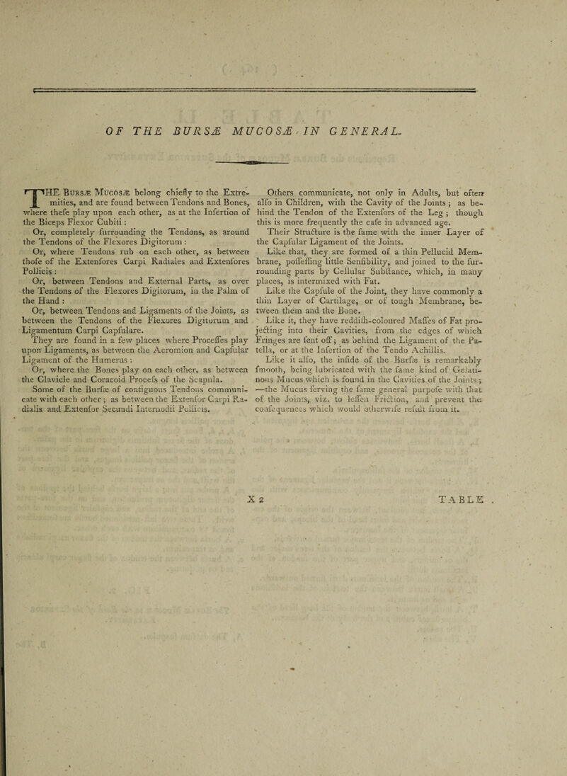 OF THE BURSA MUCOSA, IN GENERAL. THE Bursae Mucosje belong chiefly to the Extre¬ mities, and are found between Tendons and Bones, where thefe play upon each other, as at the Infertion of the Biceps Flexor Cubiti: Or, completely furrounding the Tendons, as around the Tendons of the Flexores Digitorum : Or, where Tendons rub on each other, as between thofe of the Extenfores Carpi Radiales and Extenfores Pollicis : Or, between Tendons and External Parts, as over the Tendons of the Flexores Digitorum, in the Palm of the Hand : Or, between Tendons and Ligaments of the Joints, as between the Tendons of the Flexores Digitorum and Ligamentum Carpi Capfulare. They are found in a few places where Procefies play upon Ligaments, as between the Acromion and Capfular Ligament of the Humerus : Or, where the Bones play on each other, as between the Clavicle and Coracoid Procefs of the ,Scapula. Some of the Burke of contiguous Tendons communi¬ cate wTith each other ; as between the Extenfor Carpi Pm- dialis and Extenfor Secundi Internodii Pollicis. Others communicate, not only in Adults, but often- alfo in Children, with the Cavity of the Joints ; as be¬ hind the Tendon of the Extenfors of the Leg ; though this is more frequently the cafe in advanced age. Their Stru£ture is the fame with the inner Layer of the Capfular Ligament of the Joints. Like that, they are formed of a thin Pellucid Mem¬ brane, pofleffing little Senfibility, and joined to the fur¬ rounding parts by Cellular Subftance, which, in many places, is intermixed with Fat. Like the Capfule of the Joint, they have commonly a thin Layer of Cartilage, or of tough Membrane, be¬ tween them and the Bone. Like it, they have redditb-coloured Malles of Fat pro¬ jecting into their Cavities, from the edges of which Fringes are fent off; as behind the Ligament of the Pa¬ tella, or at the Infertion of the Tendo Achillis. Like it alfo, the iniide of the Burfae is remarkably fmooth, being lubricated wTith the fame kind of Gelati¬ nous Mucus which is found in the Cavities of the Joints ; —the Mucus ferving the fame general pnrpofe with that of the Joints, viz. to leifea Friction, and prevent the coafequenccs which would otherwife refuit from it. X 2 TABLE . I