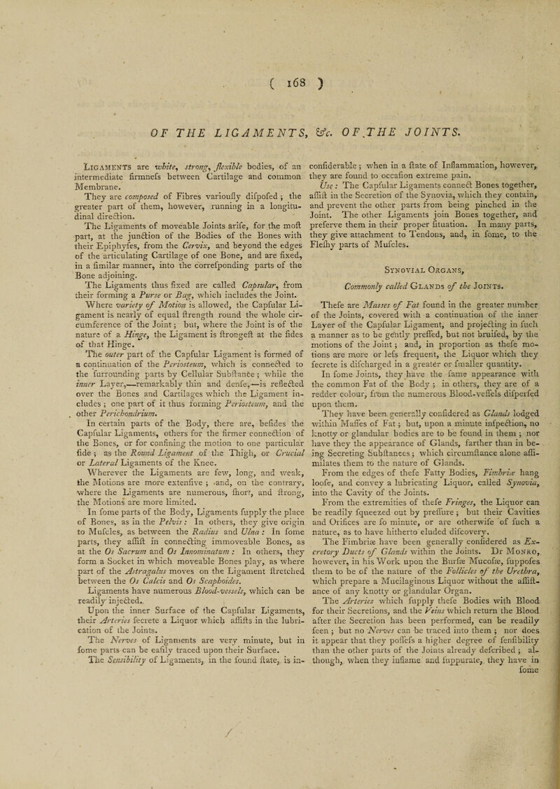 OF THE LIGAMENTS, Ligaments are white, strong, flexible bodies, of an intermediate firmnefs between Cartilage and common Membrane. They are composed of Fibres varioufly difpofed ; the greater part of them, however, running in a longitu¬ dinal dire&ion. The Lip-aments of moveable Joints arife, for the moft part, at the junftion of the Bodies of the Bones with their Epiphyfes, from the Cervix, and beyond the edges of the articulating Cartilage of one Bone, and are fixed, in a fimilar manner, into the correfponding parts of the Bone adjoining. The Ligaments thus fixed are called Capsular, from their forming a Purse or Bag, which includes the Joint. Where variety of Motioti is allowed, the Capfular Li¬ gament is nearly of equal ftrength round the whole cir¬ cumference of the Joint; but, where the Joint is of the nature of a Hinge, the Ligament is ftrongeft at the fides of that Hinge. The outer part of the Capfular Ligament is formed of a continuation of the Periosteum, which is connected to the furrounding parts by Cellular SubAance ; while the inner Layer,—remarkably thin and denfe,—is reflected over the Bones and Cartilages which the Ligament in¬ cludes ; one part of it thus forming Periosteum, and the . other Perichondrium. In certain parts of the Body, there are, befides the Capfular Ligaments, others for the firmer connection of the Bones, or for confining the motion to one particular fide ; as the Round Ligament of the Thigh, or Crucial or Lateral Ligaments of the Knee. Wherever the Ligaments are few, long, and weak, the Motions are more extenfive ; .and, on the contrary, where the Ligaments are numerous, fhort, and ftrong, the Motions are more limited. In fome parts of the Body, Ligaments fupply the place of Bones, as in the Pelvis: In others, they give origin to Mufcles, as between the Radius and Ulna : In fome parts, they aflift in connecting immoveable Bones, as at the Os Sacrum and Os Innominatum ; In others, they form a Socket in which moveable Bones play, as where part of the Astragalus moves on the Ligament ilretched between the Os Calcis and Os Scaphoides. Ligaments have numerous Blood-vessels, which can be readily injeCted. Upon the inner Surface of the Capfular Ligaments, their Arteries fecrete a Liquor which afiifls in the lubri¬ cation of the Joints. The Nerves of Ligaments are very minute, but in fome parts can be eafily traced upon their Surface. The Sensibility of Ligaments, in the found flute, is in- &c. OFJHE JOINTS. confiderable ; when in a ftate of Inflammation, however, they are found to occafion extreme pain. Use : The Capfular Ligaments conneCt Bones together, affift in the Secretion of the Synovia, which they contain, and prevent the other parts from being pinched in the Joint. The other Ligaments join Bones together, and preferve them in their proper fituation. In many parts, they give attachment to Tendons, and, in fome, to the Flefhy parts of Mufcles. Synovial Organs, Commonly called Glands of the Joints. Thefe are Masses of Fat found in the greater number of the Joints, covered with a continuation of the inner Layer of the Capfular Ligament, and projecting in fuch a manner as to be gently prefled, but not bruifed, by the motions of the Joint ; and, in proportion as thefe mo¬ tions are more or lefs frequent, the Liquor which they fecrete is difeharged in a greater or fmaller quantity. In fome Joints, they have the fame appearance with the common Fat of the Body ; in others, they are of a redder colour, from the numerous Blood*veflels difperfed upon them. They have been generally confidered as Glands lodged within Mafies of Fat ; but, upon a minute infpeftion, no knotty or glandular bodies are to be found in them ; nor have they the appearance of Glands, farther than in be¬ ing Secreting Subftances ; which circumftance alone afii- milates them to the nature of Glands. From the edges of thefe Fatty Bodies, Fimbria hang loofe, and convey a lubricating Liquor, called Synovia, into the Cavity of the Joints. From the extremities of thefe Fringes, the Liquor can be readily fqueezed out by preflure ; but their Cavities and Orifices are fo minute, or are otherwife of fuch a nature, as to have hitherto eluded difeovery. The Fimbriae have been generally confidered as Ex¬ cretory Ducts of Glands within the Joints. Dr Monro, however, in his. Work upon the Burfae Mucofae, fuppofes them to be of the nature of the Follicles of the Urethra, which prepare a Mucilaginous Liquor without the aflift- ance of any knotty or glandular Organ. The Arteries which fupply thefe Bodies with Blood for their Secretions, and the Veins which return the Blood after the Secretion has been performed, can be readily feen ; but no Nerves can be traced into them ; nor does it appear that they pofifefs a higher degree of fenfibility than the other parts of the Joints already deferibed ; al¬ though, when they inflame and fuppurate, they have in fome /: •