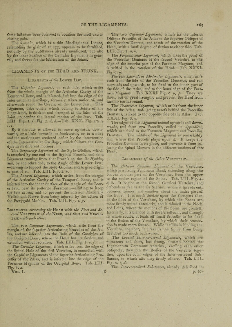 fotne inftances been obferved to cccafion the moll excru¬ ciating pain. The Synovia, which is a thin Mucilaginous Liquor, refembling the glair of an egg, appears to be furnilhed, not only by the Subilances already mentioned, but alfo by the inner Surface of the Capfular Ligaments in gene¬ ral, and ferves for the lubrication of the Joints. LIGAMENTS of tiie HEAD and TRUNK. Ligaments of the Lower Jaw. The Capsular Ligament, on each fide, which arifes from the whole margin of the Articular Cavity of the Temporal Bone, and is inferted, firff into the edge of the Inter-articular Cartilage, formerly taken notice of, and afterwards round the Cervix of the Lower Jaw. This Ligament, like others which belong to Joints of the bin ere-kind, is thickeft and Erongeft at the fides of the Joint, to confine the lateral motion of the Jaw. Tab. LIII. Fig. l.f Fig. 2. d, d.—Tab. XXX. Fig. 17. r, i, t. By it the Jaw is allowed to move upwards, down¬ wards, or a little forwards or backwards, or to a fide ; and the motions are rendered eafier by the intervention of the Inter-articular Cartilage, which follows the Con¬ dyle in its different motions. The Suspensory Ligament of the Stylo-Gloffus, which is attached by one end to the Styloid Frocefs, and to a Ligament running from that Frocefs to the Os Hyaides, and, by the other end, to the Angle of the Lower Jaw ; —ferving to fupport the Stylo-Gloffus, and to give origin to part of it. Tab. LIII. Fig. 1. h. The Lateral Ligament, which arifes from the margin of the Articular Cavity of the Temporal Bene, and is inferted into the inner Surface of the Angle of the Low7- er Jaw, near its poflerior Foramen ;—aflifting to keep the Jaw in situ, and to prevent the inferior Maxillary Veffels and Nerve from being injured by the adlion of the Fterygoid Mufcle. Tab. LIII. Fig. 1. g. Ligaments connecting the Head with the First and Se¬ cond Vertebrje of the Neck,- and these two Verte¬ brae with each other. The two Capsular Ligaments, which arife from the margin of the fuperior Articulating Proceffcs of the At¬ las, and are inferted into the Bafe of the Condyles of the Occipital Bone, where the Head has its flexion and extenfion without rotation. Tab. LIII. Fig. 3. e,f\ The Circular Ligament, which arifes from the edge of the Spinal Hole of the firft Vertebra, is connected with the Capfular Ligaments of the fuperior Articulating Pro- ceffes of the Atlas, and is inferted into the edge of the Foramen Magnum of the Occipital Bone. Fab. LIII. Fig. 3. d. VOL. I. The two Capsular Ligaments, which fix the inferior Oblique Proceffes of the Atlas to the fuperior Oblique of the Vertebra Dentata, and admit of the rotation of the Head, with a fmall degree of flexion to either fide. Tab. LIII. Fig. 3. n. The Perpendicular Ligament, which fixes the point of the Proceflus Dentatus of the fecond Vertebra to the edge of the anterior part of the Foramen Magnum, and is twilled in the rotation of the Head. Tab. XXXI. Fig. G. q. The two Lateral, or Moderator Ligaments, which arife each from the fide of the Proceflus Dentatus, and run outwards and upwards, to be fixed to the inner part of the fide of the Atlas, and to the inner edge of the Fora¬ men Magnum. Tab. XXXI. Fig, 6. p, p. They are fhort, but of great llrength, and prevent the Head from turning too far round. The Transverse Ligament, which arifes from the inner fide of the Atlas, and, going acrofs behind the Proceflus Dentatus, is fixed to the oppofite fide of the Atlas. Tab. XXXI. Fig. e. 0. The edges of this Ligament extend upwards and down¬ wards, and form two Proceffes, called its appendices, which are fixed to the Foramen Magnum and Proceflus Dentatus. The middle of the Ligament is remarkably firm where that Frocefs plays upon it. It keeps the Proceflus Dentatus in its place, and prevents it from in¬ juring the Spinal Marrow in the different motions of the Head. Ligaments of the Other Vertebrae. The interior Common Liqament of the Vertebrae- which is a ftrong Tendinous Band, extending along the convex or outer part of the Vertebrae, from the upper to the under region of the Spine, 'fab. LIII. Fig. 4. a, h. It begins at the fecond Cervical Vertebra, and defeends as far as the Os Sacrum, v/here it fpreads out, becomes thinner, and vauithes about the under part of this Bone. It is much thicker upon the fore-part than on the fides of the Vertebrae, by which the Bones are more fi rmly united anteriorly, and is fhinnefi: in the Neck and Loins, where the motions of the Spine are greatefl. Internally,’it is blended with the Periofleum, and through its w7hole courfe, it fends off fmall Proceffes to he fixed to the Bodies of the Vertebrae, by wrhich their connec¬ tion is made more fecure. While itaflillsin binding the Vertebrae together, it prevents the Spine fiom being ffretched too much backwards. The Crucial Inter-vertebral Ligaments, wThich are numerous and fhort, but flrong, fituated behind the Ligamentum Commune Anterius ; crofling each other obliquely, they join the Bodies of the Vertebrae toge¬ ther, upon the outer edges of the Inter-vertebral Sub- ftances, to which alfo they firmly adhere. Tab. LIII. Fig. 5. c, d. The Inter-vertebral Substances, already deferibed in p. 46 »- Y