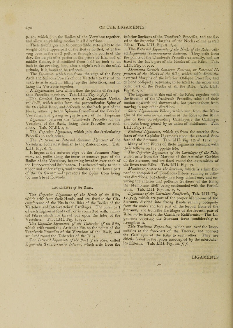 p. 45. which join the Bodies of the Vertebrce together, and allow an yielding motion in all direftions. Thefe Subftances are fo comprefiible as to yield to the weight of the upper part of the Body ; fo that, after ha¬ ving been in the ereft pofture through the courfe of the day, the height of a perfon in the prime of life, and of middle flature, is diminiftied from half an inch to an inch in the evening, but, after a night’s reft in the ufual attitude, it is found to be reftored. The Ligaments which run from the edge of the Bony Arch and Spinous Procefs of one Vertebra to that of the next, fo as to ailift in filling up the Interftices, and in fixing the Vertebrae together. A Ligamentous Cord which fixes the points of the Spi¬ nous ProcefTes together. Tab. LIII. Fig 9 ff The Cervical Ligament, termed Ligamentum Nuchas, vel Colli, which arifes from the perpendicular Spine of the Occipital Bone, and defcends on the back part of the Neck, adhering to the Spinous ProcefTes of the Cervical Vertebrae, and giving origin to part of the Trapezius Ligaments between the Tranfverfe ProcefTes of the Vertebrae of the Back, fixing thefe ProcefTes to each other. Tab. XLIII. c, c. The Capsular Ligaments, which join the Articulating ProcefTes to each other. The Posterior or Internal Common, Ligament of the Vertebrae, fomewhat fimilar to the Anterior one. Tab. LIII. Fig. 6. 7. It begins at the anterior edge of the Foramen Mag¬ num, and paffes along the inner or concave part of the Bodies of the Vertebrae, becoming broader over each of the Inter-vertebral Subfiances. It adheres firmly to their tapper and under edges, and terminates at the lower part of the Os Sacrum.—It prevents the Spine from being too much bent forwards. Ligaments of the Ribs. The Capsular Ligaments of the Heads of the Ribs, which arife from thefe Heads, and are fixed to the Cir¬ cumference of the Pits in the fides of the Bodies of the Vertebrae and Inter-vertebral Cartilages. The outer part of each Ligament fends off, or is connected with, radia¬ ted Fibres which are fpread out upon the fides of the Vertebrae. Tab. LIII. Fig. 8. c, c. The Capsular Ligaments of the Tubercles of the Rihs, which arife round the Articular Pits on the points of the Tranfverfe ProcefTes of the Vertebrae of the Back, and are; fixed round the Tubercles of the Ribs. The Internal Ligaments cf the Back of the Ribs, called Ligament a Transversaria Interna, which arife from the inferior Surfaces of the Tranfverfe ProcefTes, and are fix¬ ed to the Superior Margins of the Necks of the nearefl Ribs. Tab. LIII. Fig. 8. d, d. The External Ligaments of the Necks of the Ribs, call¬ ed Ligamenta Transversaria Externa. They arife from the points of the Tranfverfe ProcefTes externally, and are fixed to the back part of the Necks of the Ribs. Tab. LIII. Fig. 9. c, c. Ligamenta Cervicis Cost arum Externa, or External Li¬ gaments of the Necks of the Ribs, which arife from the external Margins of the inferior Oblique ProcefTes, and defeend obliquely outwards, to be fixed to the upper and outer part of the Necks of all the Ribs. Tab. LIII. Fig. 9. e, e. The Ligaments at this end of the Rihs, together with the fituation of the Tranfverfe ProcefTes, admit of their motion upwards and downwards, but prevent them from moving in any other direction. Short Ligamentous Fibres, which run from the Mar¬ gins of the anterior extremities of the Ribs to the Mar¬ gins of their correfponding Cartilages ; the Cartilages and Ribs being joined by an union of Subftance. Tab. LIII. Fig. 13. d. Radiated Ligaments, which go from the anterior Sur¬ faces of the Capfular Ligaments upon the external Sur¬ face of the Sternum. Tab. LIII. Fig. 12. d. 13. e. Many of the Fibres of thefe Ligaments intermix with their fellows on the oppofite fide. Hie Capsular Ligaments of the Cartilages of the Ribs, which arife from the Margins of the Articular Cavities of the Sternum, and are fixed round the extremities of the feven true Ribs. Tab. LIII. Fig. 13. Membrane proper to the Sternum, which is a firm Ex- panfion compofed of Tendinous Fibres running in diffe¬ rent directions, but chiefly in a longitudinal one, and co¬ vering the anterior and pofterior Surfaces of the Bone, the Membrane itfelf being confounded with the Periof- teum. Tab. LIII. Fig. 12. a, b. Ligaments of the Cartilago Ensiformis, Tab. LIII. Fig. 12- gig, which are part of the proper Membrane of the Sternum, divided into llrong Bands running obliquely from the under and fore part of the fecond Bone of the Sternum, and from the Cartilages of the feventh pair of Ribs, to be fixed to the Cartilago Enfiformis.—The Li¬ gaments covering the Sternum ferve confiderably to iirengthen it. 'Ihin Tendinous Expansions, which run over the Inter- coftales at the fore-part of the Thorax, and conne£t the Cartilages of the Ribs to each other. They are chiefly feated in the fpaces unoccupied by the intercofta- les Externi. Tab. LIII. Fig. 12 -ff