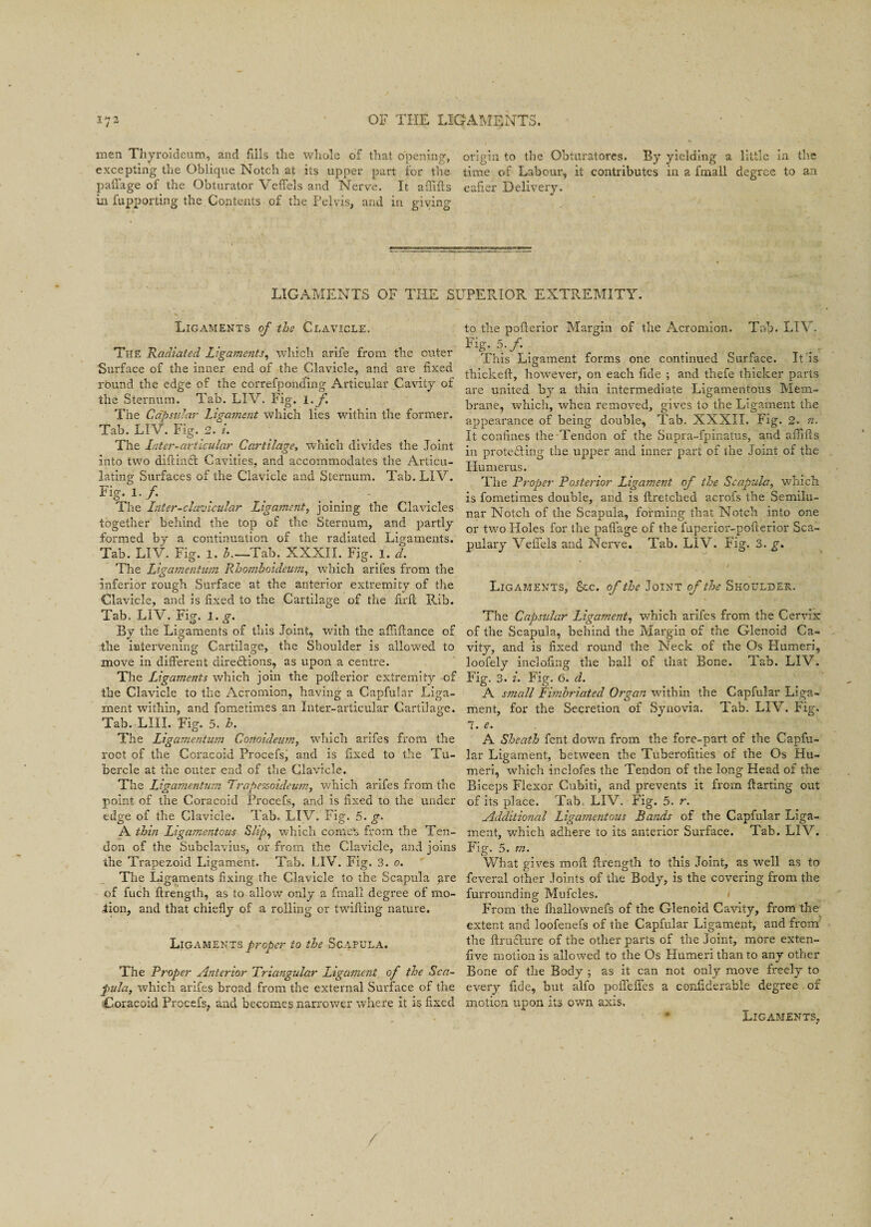 inen Thyroideum, and fills the whole of that opening, origin to the Obturatores. By yielding a little in the excepting the Oblique Notch at its upper part for the time of Labour, it contributes in a foral! degree to an paffage of the Obturator Veffels and Nerve. It affifts ealier Delivery, in fupporting the Contents of the Pelvis, and in giving LIGAMENTS OF THE SUPERIOR EXTREMITY. Ligaments of the Clavicle. The Radiated Ligaments, which arife from the outer Surface of the inner end of the Clavicle, and are fixed round the edge of the correfpond'ing Articular Cavity of the Sternum. Tab. LIV. Fig. l.f. The Capsular Ligament which lies within the former. Tab. LIV. Fig. 2. i. The Inter-articular Cartilage, which divides the Joint into two diftinSt Cavities, and accommodates the Articu¬ lating Surfaces of the Clavicle and Sternum. Tab. LIV. Fig- l.f. _ . The Inter-clavicular Ligament, joining the Clavicles together behind the top of the Sternum, and partly formed by a continuation of the radiated Ligaments. Tab. LIV. Fig. i. h.~~Tab. XXXII. Fig. l. d. The Ligamentum Rhomboideum, which arifes from the Inferior rough Surface at the anterior extremity of the Clavicle, and is fixed to the Cartilage of the firfl Rib. Tab. LIV. Fig. l.g. By the Ligaments of this Joint, with the afliftance of the intervening Cartilage, the Shoulder is allowed to move in different directions, as upon a centre. The Ligaments which join the pofferior extremity of the Clavicle to the Acromion, having a Capfular Liga¬ ment within, and fometimes an Inter-articular Cartilage. Tab. LIII. Fig. 5. h. The Ligamentum Conoideutn, which arifes from the root of the Coracoid Procefs, and is fixed to the Tu¬ bercle at the outer end of the Clavicle. The Ligamentum Trape%oideum, which arifes from the point of the Coracoid Procefs, and is fixed to the under edge of the Clavicle. Tab. LIV. Fig. 5. g. A thin Ligamentous Slip, which comet, from the Ten¬ don of the Subelavius, or from the Clavicle, and joins the Trapezoid Ligament. Tab. LIV. Fig. 3. o. The Ligaments fixing the Clavicle to the Scapula are of fuch ftrength, as to allow only a final! degree of mo¬ tion, and that chiefly of a rolling or twilling nature. Ligaments proper to the Scapula. The Proper Anterior Triangular Ligament of the Sca¬ pula, which arifes broad from the external Surface of the Coracoid Procefs, and becomes narrower where it is fixed to the pofterior Margin of the Acromion. Tab. LIV. Fig. 5./.. This Ligament forms one continued Surface. It is tbickeft, however, on each fide ; and thefe thicker parts are united by a thin intermediate Ligamentous Mem¬ brane, which, when removed, gives to the Ligament the appearance of being double, Tab. XXXII. Fig. 2. n. It confines the Tendon of the Supra-fpinatus, and afiills in protesting the upper and inner part of the Joint of the Humerus. The Proper Posterior Ligament of the Scapula, which is fometimes double, ar.d is ftretched acrofs the Semilu¬ nar Notch of the Scapula, forming that Notch into one or two Holes for the paffage of the fuperior-pofierior Sca- pulary Veffels and Nerve. Tab. LIV. Fig. 3. g. Ligaments, Sec. of the Joint of the Shoulder. The Capsular Ligament, which arifes from the Cervix of the Scapula, behind the Margin of the Glenoid Ca¬ vity, and is fixed round the Neck of the Os Humeri, loofely inclofing the ball of that Bone. Tab. LIV. Fig. 3. i. Fig. 0. d. A small Fimbriated Organ within the Capfular Liga¬ ment, for the Secretion of Synovia. Tab. LIV. Fig. 7. e. A Sheath fent down from the fore-part of the Capfu¬ lar Ligament, between the Tuberofities of the Os Hu¬ meri, which inclofes the Tendon of the long Head of the Biceps Flexor Cubiti, and prevents it from ffarting out of its place. Tab. LIV. Fig. 5. r. Additional Ligamentous Rands of the Capfular Liga¬ ment, which adhere to its anterior Surface. Tab. LIV. Fig. 5. m. What gives moft flrength to this Joint, as well as to feveral other Joints of the Body, is the covering from the furrounding Mufcles. From the fliallownefs of the Glenoid Cavity, from the extent and loofenefs of the Capfular Ligament, and from the ftru&ure of the other parts of the Joint, more exten- five motion is allowed to the Os Humeri than to any other Bone of the Body ; as it can not only move freely to every fide, but alfo poffeffes a confiderable degree of motion upon its own axis. • Ligaments,