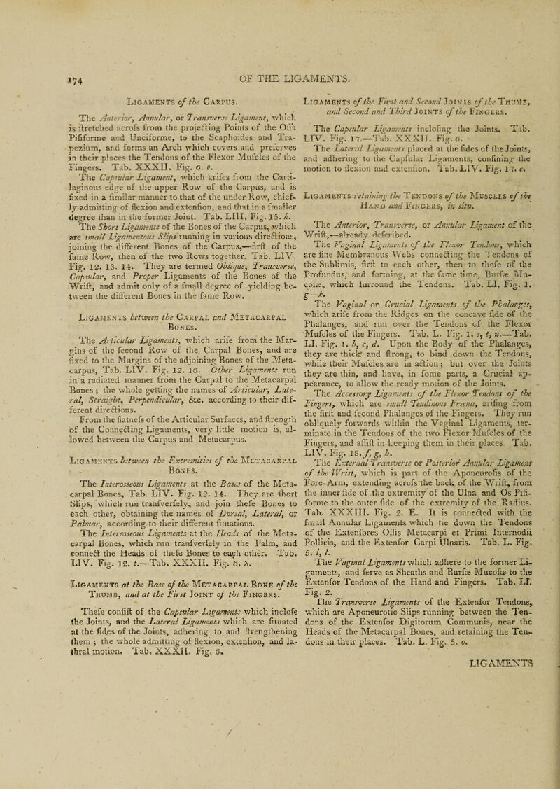 Ligaments of the Carpus. The Anterior, Annular, or Transverse Ligament, which is ftretched acrofs from the proje&ing Points of the Ofl’a Pififorme and Unciforme, to the Scaphoides and Tra¬ pezium, and forms an Arch -yvhich covers and preferves in their places the Tendons of the Flexor Mufcles of the Fingers. Tab. XXXII. Fig. 6. 9. The Capsular Ligament, which arifes from the Carti¬ laginous edge of the upper Row of the Carpus, and is fixed in a fimilar manner to that of the under Row, chief¬ ly admitting of flexion and extenfion, and that in a fmaller decree than in the former Joint. Tab. LIII. Fig. 15. k. The Short Ligaments of the Bones of the carpus, which are small Ligamentous Slips running in various directions, joining the different Bones of the Carpus,—~flrit of the fame Row, then of the two Rows together, Tab. LIV. Fig. 12. 13. 14. They are termed Oblique, Transverse, Capsular, and Proper Ligaments of the Bones of the Wrift, and admit only of a fmall degree of yielding be¬ tween the different Bones in the fame Row. Ligaments between the Carpal and Metacarpal Bones. The Articular Ligaments, which arife from the Mar¬ gins of the fecond Row' of the Carpal Bones, and are Axed to the Margins of the adjoining Bones of the Meta¬ carpus, Tab. LIV. Fig. 12. 16. Other Ligaments run in a radiated manner from the Carpal to the Metacarpal Bones ; the whole getting the names of Articular, Late¬ ral, Straight, Perpendicular, Ac. according to their dif¬ ferent dire&ions. From the fiatnefs of the Articular Surfaces, and flrength of the Connecting Ligaments, very little motion is, al¬ lowed between the Carpus and Metacarpus. Ligaments between the Extremities of the Metacarpal Bones. The Interosseous Ligaments at the Bases of the Meta¬ carpal Bones, Tab. LIV. Fig. 12. 14. They are ihort Blips, which run tranfverfely, and join thefe Bones to each other, obtaining the names of Dorsal, Lateral, or Palmar, according to their different fituations. The Interosseous Ligaments at the Heads of the Meta¬ carpal Bones, which run tranfverfely in the Palm, and connect the Heads of thefe Bones to each other. Tab. LIV. Fig. 12. /.—Tab. XXXII. Fig. 6. A. Ligaments at the Base of the Metacarpal Bone of the Thumb, and at the First Joint of the Fingers. Thefe confift of the Capsular Ligaments which inclofe the Joints, and the Lateral Ligaments which are fituated at the fid.es of the Joints, adhering to and ftrengthening them ; the whole admitting of flexion, extenfion, and la- thral motion. Tab. XXXII. Fig. 6» Ligaments of the First and Second Join is of the ThuivIb, and Second and Third Joints of the Fingers. The Capsular Ligaments inclofing the Joints. Tab. LIV. Fig. n.—Tab. XXXII. Fig. 6. The Lateral Ligaments placed at the fides of the Joints, and adhering to the Capfular Ligaments, confining the motion to flexion and extenfion. Tab. LIV. Fig. IT. e. Ligaments retaining the Tendons of the Muscles of the Hand and Fingers, i?i situ. The Anterior, Transverse, or Annular Ligament cf the Wrift,—already deferibed. The Vaginal Ligaments of the Flexor Tendons, which are fine Membranous Webs connecting the Tendons cf the Sublimis, firft to each other, then to thofe of the Profundus, and forming, at the fame time, Bur he Mn- cofai, which furround the Tendons. Tab. LI. Fig. 1. 7 O The Vaginal or Crucial Ligaments cf the Phalanges, ■which arife from the Ridges on the concave fide of the Phalanges, and run over the Tendons of the Flexor Mufcles of the Fingers. Tab. L. Fig. 1. j, t, u.~—Tab. LI. Fig. 1. b, c, d. Upon the Body of the Phalanges, they are thick1 and ftrong, to bind down the Tendons, while their Mufcles are in aftion; but over the Joints they are thin, and have, in fome parts, a Crucial ap¬ pearance, to allow the ready motion of the Joints. The Accessory Ligaments cf the Flexor Tendons of the Fingers, which are small Tendinous Frcena, arifing from the firft and fecond Phalanges of the Fingers. They run obliquely forwards within the Vaginal Ligaments, ter¬ minate in the Tendons of the two Flexor Mufcles of the Fingers, and aflift in keeping them in their places. Tab. LIV. Fig. 18./, g, h. The External 2 ransverse or Posterior Annular Ligament the Wrist, which is part of the Aponeurofis of the Fore-Arm, extending acrofs the back of the Wrift, from the inner fide of .the extremityof the Ulna and Os Pifi- forme to the outer fide of the extremity of the Radius. Tab. XXXIII. Fig. 2. E. It is connedled with the fmall Annular Lip-aments which tie down the Tendons O of the Extenfores Ofiis Metacarpi et Primi Internodii Pollicis, and the Extenfor Carpi Ulnaris. Tab. L. Fig, 5. i, L The Vaginal Ligaments which adhere to the former Li¬ gaments, and ferve as Sheaths and Burfae Mucofse to the Extenfor Tendons of the Hand and Fingers, Tab. LI. Fig. 2. The Transverse ligaments of the Extenfor Tendons, which are Aponeurotic Slips running between the Ten¬ dons of the Extenfor Digitorum Communis, near the Heads of the Metacarpal Bones, and retaining the Ten¬ dons in-their places. Tab. L, Fig. 5. o.