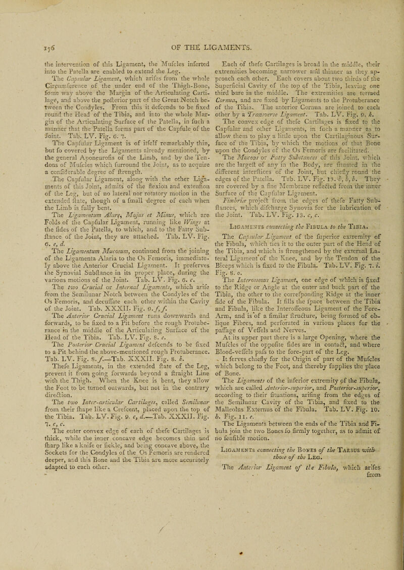 the intervention of this Ligament, the Mufcles inferted into the Patella are enabled to extend the Leg. The Capsular Ligament, which arifes from the whole Circumference of the under end of the Thigh-Bone, fome way above the Margin of the Articulating Carti¬ lage, and above the pofterior part of the Great Notch be¬ tween the Condyles. From this it defcends to be fixed round the Head of the Tibia, and into the whole Mar¬ gin of the Articulating Surface of the Patella, in fuch a manner that the Patella forms part of the Capfule of the ‘Joint. Tab. LV. Fig. 6. 7. The Capfular Ligament is of itfelf remarkably thin, but fo covered by the Ligaments already mentioned, by the general Aponeurofis of the Limb, and by the Ten¬ dons of Mufcles which furround the Joint, as to acquire a confiderable degree of ilrength. O O m The Capfular Ligament, along with the other Liga¬ ments of this Joint, admits of the flexion and exteniion of the Leg, but of no lateral nor rotatory motion in the extended {late, though of a fmall degree of each when the Limb is fully bent. The Ligamejitum Alare, Majus et Minus, which are Folds of the Capfular Ligament, running like Wings at the fides of the Patella, to which, and to the Fatty Sub- fiance of the Joint, they are attached. Tab. LV. Fig. 6. e, d. The Ligamentum Mucosum, continued from the joining of the Ligamenta Alaria to the Os Femoris, immediate¬ ly above the Anterior Crucial Ligament. It preferves the Synovial Subflance in its proper place, during the various motions of the Joint. Tab. LV. Fig. 6. c. The two Crucial or Internal Ligaments, which arife from the Semilunar Notch between the Condyles of the Os Femoris, and decuffate each other within the Cavity of the Joint. Tab. XXXII. Fig. 9-ff The Anterior Crucial Ligament runs downwards and forwards, to be fixed to a Pit before the rough Protube¬ rance in the middle of the Articulating Surface of the Head of the Tibia. Tab. LV. Fig. 8. e. The Posterior Crucial Ligament defcends to be fixed to a Pit behind the above-mentioned rough Protuberance. Tab. LV. Fig. 8./.—Tab. XXXII. Fig. 8. h. Thefe Ligaments, in the extended flate of the Leg, prevent it from going forwards beyond a flraigbt Line with the Thigh. When the Knee is bent, they allow the Foot to be turned outwards, but not in the contrary direction. The two Inter-articular Cartilages, called Semilunar from their fliape like a Crefcent, placed upon the top of the Tibia. Tab. LV. Fig. 9. c, d'.—-Tab. XXXII. Fig. 7. c, c. The outer convex edge of each of thefe Cartilages is thick, while the inner concave edge becomes thin arid lliarp like a knife or fickle, and being concave above, the Sockets for the Condyles of the. Os Femoris are rendered deeper, and this Bone and the Tibia are more accurately adapted to each other.. Each of thefe Cartilages is broad in the middle, their extremities becoming narrower and thinner as they ap¬ proach each other. Each covers about two thirds of the Superficial Cavity of the top of the Tibia, leaving one third bare in the middle. The extremities are termed Cornua, and are fixed by Ligaments to the protuberance of the Tibia. The anterior Cornua are joined to each other by a Transverse Ligament. Tab. LV. Fig. 9. k. The convex edge of thefe Cartilages is fixed to the Capfular and other Ligaments, in fach a manner as to allow them to play a little upon the Cartilaginous Sur¬ face of the Tibia, by which the motions of that Bone upon the Condyles of the Os Femoris are facilitated. The Mucous or Patty Substances of this Joint, which are the largeil of any in the Body, are fituated in the different interfiices of the Joint, but chiefly round the edges of the Patella. Tab. LV. Fig. 18. T, b, b. They are covered by a fine Membrane reflected from the inner Surface of the Capfular Ligament. Fimbrice project from the edges of thefe Fatty Sub- fiances, which difeharge Synovia for the lubrication of the Joint. Tab. LV. Fig. 3 3. c, c. Ligaments connecting the Fibula to the Tibia. The Capsular Ligament of the fuperior extremity of the Fibula, which ties it to the outer part of the Head of the Tibia, and which is ftrengthened by the external La¬ teral Ligament of the Knee, and by the Tendon of the Biceps which is fixed to the Fibula. Tab. LV. Fig. 7. i. Fig. 8. o. O t . The Interosseous Ligament, one edge of which is fixed to the Badge or Angle at the outer and back part of the Tibia, the other to the correfponding Ridge at the inner fide of the Fibula. It fills the fpace between the Tibia and Fibula, like the Interofleous Ligament of the Fore- Arm, and is of a fimilar ftrudlure, being formed of ob¬ lique Fibres, and perforated in various places for the paffage of Vefifels and Nerves. At its upper part there is a large Opening, where the Mufcles of the oppofite fides are in conta£l, and where Blood-vefFels pafs to the fore-part of the Leg. .. It ferves chiefly for the Origin of part of the Mufcles which belong to the Foot, and thereby fupplies the place of Bone. The Ligaments of the inferior extremity of the Fibula, which are called Anterior-superior, and Posterior-superior, according to their fituations, arifing from the edges of the Semilunar Cavity of the Tibia, and fixed to the Malleolus Externus of the Fibula. Tab. LV. Fig. 10. h. Fig. 11. <?. The Ligaments between the ends of the Tibia and Fi¬ bula join the two Bones fo firmly together, as to admit of no fenfible motion. Ligaments connecting the Bones of the Tarsus with those of the Leg. The Anterior Ligament of tie Fibula, which arifes from
