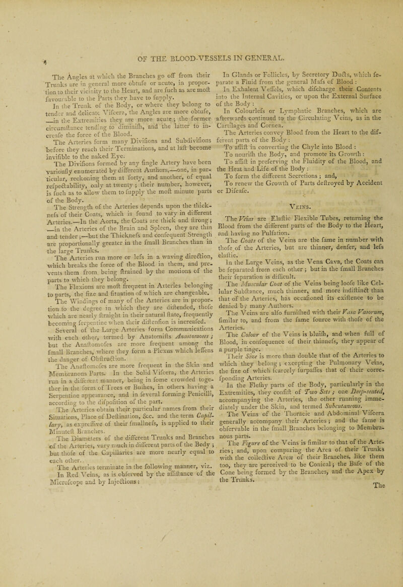 e The Angles at which the Branches go off from their In Glands or Follicles, by Secretory Duds, which fe- Trnnks are in general more obtufe or acute, in propor- parate a Fluid from the general Mafs of Blood : tion to their vicfnity to the Heart, and are fuch as are moft In Exhalent Veffels, which difcharge their Contents favourable to the Parts they have to fupply. into the Internal Cavities, or upon the External Surface C In the Trunk of the Body, or where they belong to of the Body : tend r and delicate Vifcera, the Angles are more obtufe, In Colourlefs or Lymphatic Branches, which are —in'the Extremities they are more acute.; the former afterwards continued to the Circulating Veins, as in the crcumftance tending to diminiffi, and the latter to in- Cartilages and Cornea. creafe the force of the Blood. The Arteries^convey Blood from the Heart to the dif- The Arteries form many Divifions and Subdivifions ferent parts of the Body : before they reach their Terminations, and at laft become To affift in converting the Chyle into Blood : invifible to the naked Eye. To nourifh the Body, and promote its Growth : The Divifions formed by any fmgle Artery have been To affift m preferving the Fluidity of the Blood, and varioufly enumerated by different Authors,—one, in par- the Heat and Life of the Body : ticular, reckoning them at forty, and another, of equal To form the different Secretions ; and, refpe<3:ability, only at twenty ; their number, however, To renew the Growth of Parts deftroyed by Accident is fuch as to allow them to fupply the moft minute parts or Diieafe. of the Body. The Strength of the Arteries depends upon the thick- nefs of their Coats, which is found to vary in different Arteries.—In the Aorta, the Coats are thick and ftrong ; __in the Arteries of the Brain and Spleen, they are thin and tender but the Thicknefs and confequent Strength are proportionally greater in the fmall Branches than in the large Trunks. The Arteries run more or lefs in a waving direftion, which breaks the force of the Blood in them, and pre¬ vents them from being ftrained by the motions of the parts to which they belong. The Flexions are moft frequent in Arteries belonging to parts, the fize and fituation of which are changeable. The Windings of many of the Arteries are in propor¬ tion to the degree in which they are diftended, thofe which are nearly ftraight in their natural ftate, frequently becoming ferpentine when their diftenlion is increafed. Several of the Large Arteries form Communications with each other, termed by Anatomifts Anastomoses ; but the Anaftomofes are more frequent among the fmall Branches, where they form a Plexus which leffens the danger of Obftru&ion. The Anaftomofes are more frequent in the Skin and Membranous Parts. In the Solid Vifcera, the Arteries run in a different manner, being in fome crowded toge¬ ther m the form of Irees or Buihes, in otheis having a Serpentine appearance, and in feveral forming Penicilh, according to the difpofttion oi the part. The Arteries obtain their particular names from their Situations, Place of Deftination, &c. and the term Capil¬ lary, as expreiftve of their fmallnefs, is applied to their Minuteft Branches, The Diameters of the different Trunks and Branches of the Arteries, vary much in different parts of the Body ; but thofe of the Capillaries’are more nearly equal to each other. The Arteries terminate in the following manner, viz. In Red Veins, as is obi’erved by the affiftance of the Microfcope and by Inje&ions : Veins. The Veins are Elaftic Flexible Tubes, returning the Blood from the different parts of the Body to the Heart, and having no Pulfation. The Coats of the Veins are the fame in number with thofe of the Arteries, but are thinner, denfer, and lefs elaftic. In the Large Veins, as the Vena Cava, the Coats can be feparated from each other ; but in the fmall Branches their feparation is difficult. The Muscular Coat of the Veins being loofe like Cel¬ lular Subftance, much thinner, and more iudiftindft than that of the Arteries, has occasioned its exiltence to be denied by many Authors. The Veins are alfo furniffied with their Vasa Vasorum, fimilar to, and from the fame fource with thofe of the Arteries. The Colour of the Veins is bluifli, and when full of Blood, in confequence of their thinnefs, they appear of a purple tinge. Their Size is more than double that of the Arteries to which they belong; excepting the Pulmonary Veins, the ftze of which icarcely lurpaffes that of their corre- fponding Arteries. ^ In the Flefhy parts of the Body, particularly in the Extremities, they confift of 'Two Sets ; one Deep-seated, accompanying the Arteries, the other running imme¬ diately under the Skin, and termed Subcutaneous. The Veins of the Thoracic and Abdominal Vifcera generally accompany their Arteries ; and the fame is obfervable in the fmall Branches belonging to Membra¬ nous parts. The Figure of the Veins is fimilar to that of the Arte¬ ries ; and, upon comparing the Area of their 1 ranks with the coile&ive Areae of their Branches, like them too, they are perceived to be Conical; the Bafe of the Cone being formed by the Branches, and the Apex by the Trunks. The