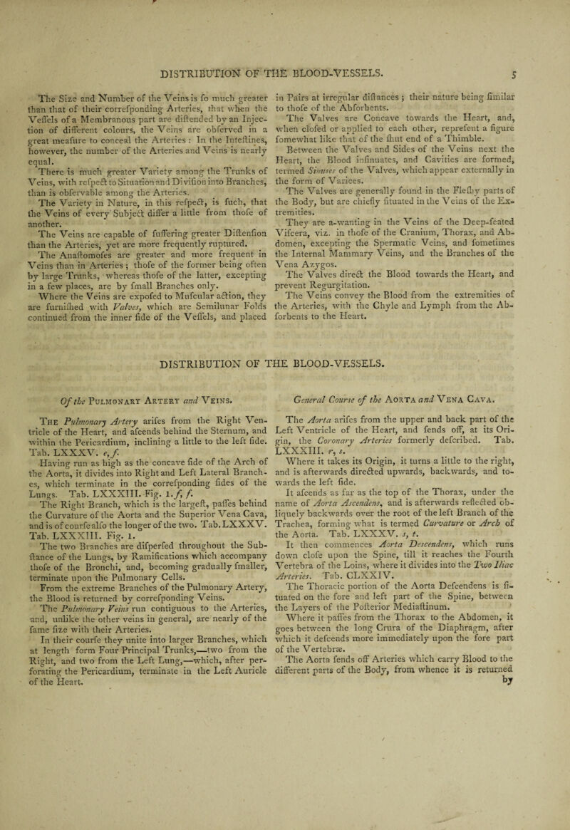The Size and Number of the Veins is fo much greater than that of their correfponding Arteries, that when the Veffels of a Membranous part are diftended by an Injec¬ tion of different colours, the Veins are obferved in a great meafure to conceal the Arteries : In the Inteftines, however, the number of the Arteries and Veins is nearly equal. There is much greater Variety among the Trunks of Veins, with refpedl to Situation and Divifion into Branches, than is obfervable among the Arteries. The Variety in Nature, in this refpeft, is fuch, that the Veins of every Subject differ a little from thofe of another. The Veins are capable of fuffering greater Diftenfion than the Arteries, yet are more frequently ruptured. The Anaftomofes are greater and more frequent in Veins than in Arteries ; thofe of the former being often by large Trunks, whereas thofe of the latter, excepting in a few places, are by fmall Branches only. Where the Veins are expofed to Mufcular a£tion, they are furnilhed with Valves, which are Semilunar bolds continued from the inner fide of the Veffels, and placed in Pairs at irregular diftances ; their nature being fimilar to thofe of the Abforbents. The Valves are Concave towards the Heart, and, when clofed or applied to each other, reprefent a figure fomewhat like that of the ftiut end of a Thimble. Between the Valves and Sides of the Veins next the Heart, the Blood infinuates, and Cavities are formed, termed Sinuses of the Valves, which appear externally in the form of Varices. The Valves are generally found in the Flelby parts of the Body, but are chiefly fituated in the Veins of the Ex¬ tremities. They are a-wanting in the Veins of the Deep-feated Vifcera, viz. in thofe of the Cranium, Thorax, and Ab¬ domen, excepting the Spermatic Veins, and fometimes the Internal Mammary Veins, and the Branches of the Vena Azygos. The Valves dire& the Blood towards the Heart, and prevent Regurgitation. The Veins convey the Blood from the extremities of the Arteries, with the Chyle and Lymph from the Ab¬ forbents to the Heart. DISTRIBUTION OF THE BLOOD-VESSELS. Of the Pulmonary Artery and Veins. The Pulmonary Artery arifes from the Right Ven¬ tricle of the Heart, and afeends behind the Sternum, and within the Pericardium, inclining a little to the left fide. Tab. LXXXV. e,f Having run as high as the concave fide of the Arch of the Aorta, it divides into Right and Left Lateral Branch¬ es, which terminate in the correfponding fides of the Lungs. Tab. LXXXIII. Fig. 1. f, f. The Right Branch, which is the largeft, paffes behind the Curvature of the Aorta and the Superior Vena Cava, and is of courfealfo the longer of the two. Tab. LXXXV. Tab. LXXXIII. Fig. l. The two Branches are difperfed throughout the Sub- ffance of the Lungs, by Ramifications which accompany thofe of the Bronchi, and, becoming gradually fmaller, terminate upon the Pulmonary Cells. From the extreme Branches of the Pulmonary Artery, the Blood is returned by correfponding Veins. The Pulmonary Veins run contiguous to the Arteries, and, unlike the other veins in general, are nearly of the fame fize with their Arteries. In their courfe they unite into larger Branches, which at length form Four Principal Trunks,—two from the Right, and two from the Left Lung,—which, after per¬ forating the Pericardium, terminate in the Left Auricle of the Heart. General Course of the Aorta and Vena Cava. The Aorta arifes from the upper and back part of the Left Ventricle of the Heart, and fends off, at its Ori¬ gin, the Coronary Arteries formerly deferibed. Tab. LXXXIII. r, .f. Where it takes its Origin, it turns a little to the right, and is afterwards directed upwards, backwards, and to¬ wards the left fide. It afeends as far as the top of the Thorax, under the name of Aorta Ascendens, and is afterwards reflected ob¬ liquely backwards over the root of the left Branch of the Trachea, forming what is termed Curvature or Arch of the Aorta. Tab. LXXXV. s, t. It then commences Aorta Descendens, which runs down clofe upon the Spine, till it reaches the Fourth Vertebra of the Loins, where it divides into the Two Iliac Arteries. Tab. CLXXIV. The Thoracic portion of the Aorta Defcendens is fi¬ tuated on the fore and left part of the Spine, between the Layers of the Pofterior Mediaftinum. Where it paffes from the Thorax to the Abdomen, it goes between the long Crura of the Diaphragm, after which it defeends more immediately upon the fore part of the Vertebras. The Aorta fends off Arteries which carry Blood to the different parts of the Body, from whence it is returned b7