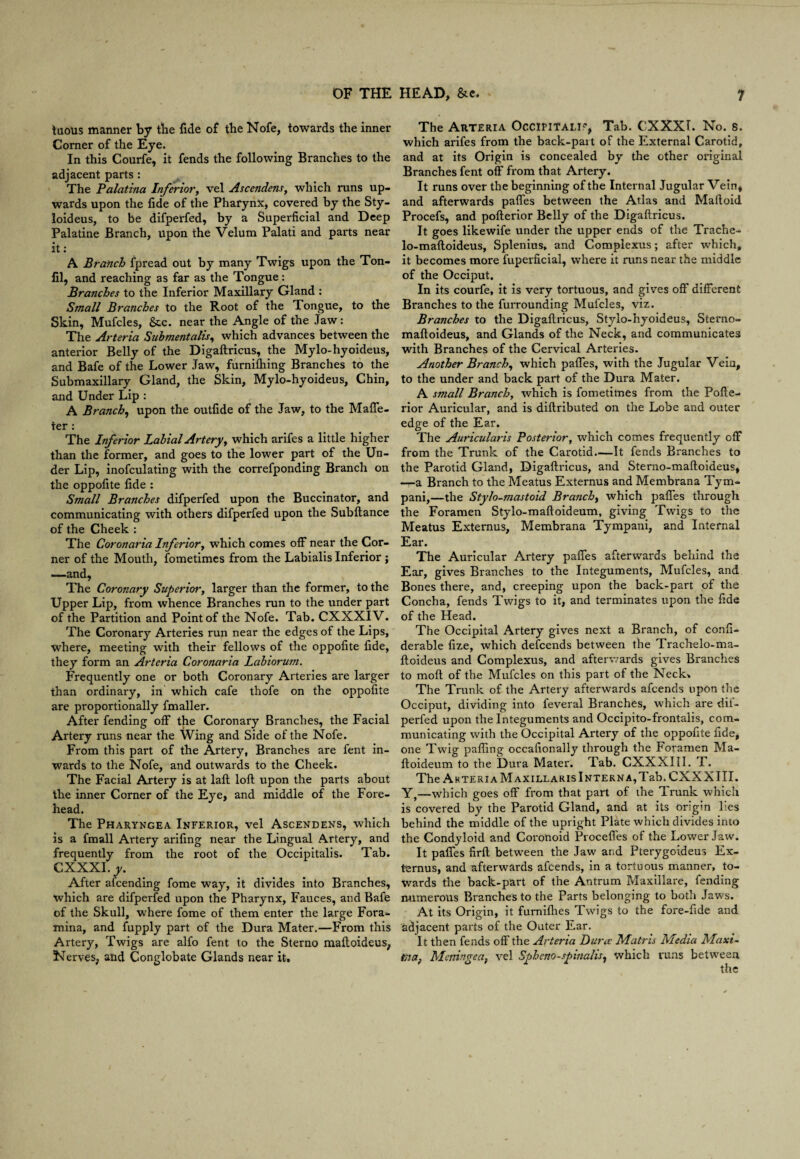 tuous manner by the fide of the Nofe, towards the inner Corner of the Eye. In this Courfe, it fends the following Branches to the adjacent parts : The Palatina Inferior, vel Ascendens, which runs up¬ wards upon the fide of the Pharynx, covered by the Sty- loideus, to be difperfed, by a Superficial and Deep Palatine Branch, upon the Velum Palati and parts near it: A Branch fpread out by many Twigs upon the Ton- fil, and reaching as far as the Tongue: Branches to the Inferior Maxillary Gland : Small Branches to the Root of the Tongue, to the Skin, Mufcles, &c. near the Angle of the Jaw: The Arteria Suhmentalis, which advances between the anterior Belly of the Digaftricus, the Mylo-hyoideus, and Bafe of the Lower Jaw, furnifhing Branches to the Submaxillary Gland, the Skin, Mylo-hyoideus, Chin, and Under Lip : A Branch, upon the outfide of the Jaw, to the Maffe- ter : The Inferior Labial Artery, which arifes a little higher than the former, and goes to the lower part of the Un¬ der Lip, inofculating with the correfponding Branch on the oppofite fide : Small Branches difperfed upon the Buccinator, and communicating with others difperfed upon the Subftance of the Cheek : The Coronaria Inferior, which comes off near the Cor¬ ner of the Mouth, fometimes from the Labialis Inferior ; —and. The Coronary Superior, larger than the former, to the Upper Lip, from whence Branches run to the under part of the Partition and Point of the Nofe. Tab. CXXXI V. The Coronary Arteries run near the edges of the Lips, where, meeting with their fellows of the oppofite fide, they form an Arteria Coronaria Labiorum. Frequently one or both Coronary Arteries are larger than ordinary, in which cafe thofe on the oppofite are proportionally fmaller. After fending off the Coronary Branches, the Facial Artery runs near the Wing and Side of the Nofe. From this part of the Artery, Branches are fent in¬ wards to the Nofe, and outwards to the Cheek. The Facial Artery is at laft loft upon the parts about the inner Corner of the Eye, and middle of the Fore¬ head. The Pharyngea Inferior, vel Ascendens, which is a fmall Artery arifing near the Lingual Artery, and frequently from the root of the Occipitalis. Tab. CXXXI .y. After afcending fome way, it divides into Branches, which are difperfed upon the Pharynx, Fauces, and Bafe of the Skull, where fome of them enter the large Fora¬ mina, and fupply part of the Dura Mater.—From this Artery, Twigs are alfo fent to the Sterno maftoideus, Nerves, and Conglobate Glands near it. The Arteria Occipitalis, Tab. CXXXI. No. s. which arifes from the back-pait of the External Carotid, and at its Origin is concealed by the other original Branches fent off from that Artery. It runs over the beginning of the Internal Jugular Vein, and afterwards paffes between the Atlas and Maftoid Procefs, and pofterior Belly of the Digaftricus. It goes likewife under the upper ends of the Trache- lo-maftoideus, Splenius, and Complexus; after which, it becomes more fuperficial, where it runs near the middle of the Occiput. In its courfe, it is very tortuous, and gives off different Branches to the furrounding Mufcles, viz. Branches to the Digaftricus, Stylo-hyoideus, Sterno- maftoideus, and Glands of the Neck, and communicates with Branches of the Cervical Arteries. Another Branch, which paffes, with the Jugular Vein, to the under and back part of the Dura Mater. A small Branch, which is fometimes from the Pofte¬ rior Auricular, and is diftributed on the Lobe and outer edge of the Ear. The Auricularis Posteriory which comes frequently off from the Trunk of the Carotid.—It fends Branches to the Parotid Gland, Digaftricus, and Sterno-maftoideus, —a Branch to the Meatus Externus and Membrana Tym- pani,—the Stylo-mastoid Branch, which paffes through the Foramen Stylo-maftoideum, giving Twigs to the Meatus Externus, Membrana Tympani, and Internal Ear. The Auricular Artery paffes afterwards behind the Ear, gives Branches to the Integuments, Mufcles, and Bones there, and, creeping upon the back-part of the Concha, fends Twigs to it, and terminates upon the fide of the Head. The Occipital Artery gives next a Branch, of confi- derable fize, which defcends between the Trachelo-ma- ftoideus and Complexus, and afterwards gives Branches to moft of the Mufcles on this part of the Neck* The Trunk of the Artery afterwards afcends upon the Occiput, dividing into feveral Branches, which are dif¬ perfed upon the Integuments and Occipito-frontalis, com¬ municating with the Occipital Artery of the oppofite fide, one Twig pafting occafionally through the Foramen Ma- ftoideum to the Dura Mater. Tab. CXXXIII. F. The Akteri a Maxillaris Interna, Tab. CXXXIII. Y,—which goes off from that part of the Trunk which is covered by the Parotid Gland, and at its origin lies behind the middle of the upright Plate which divides into the Condyloid and Coronoid Procefles of the Lower Jaw. It paffes firft between the Jaw and Pterygoideus Ex¬ ternus, and afterwards afcends, in a tortuous manner, to¬ wards the back-part of the Antrum Maxillare, fending numerous Branches to the Parts belonging to both Jaws. At its Origin, it furnifhes Twigs to the fore-fide and adjacent parts of the Outer Ear. It then fends off the Arteria Dura Matris Media Maxi- tna} AleningeUf vel Spheno-sptnalis, which runs between the