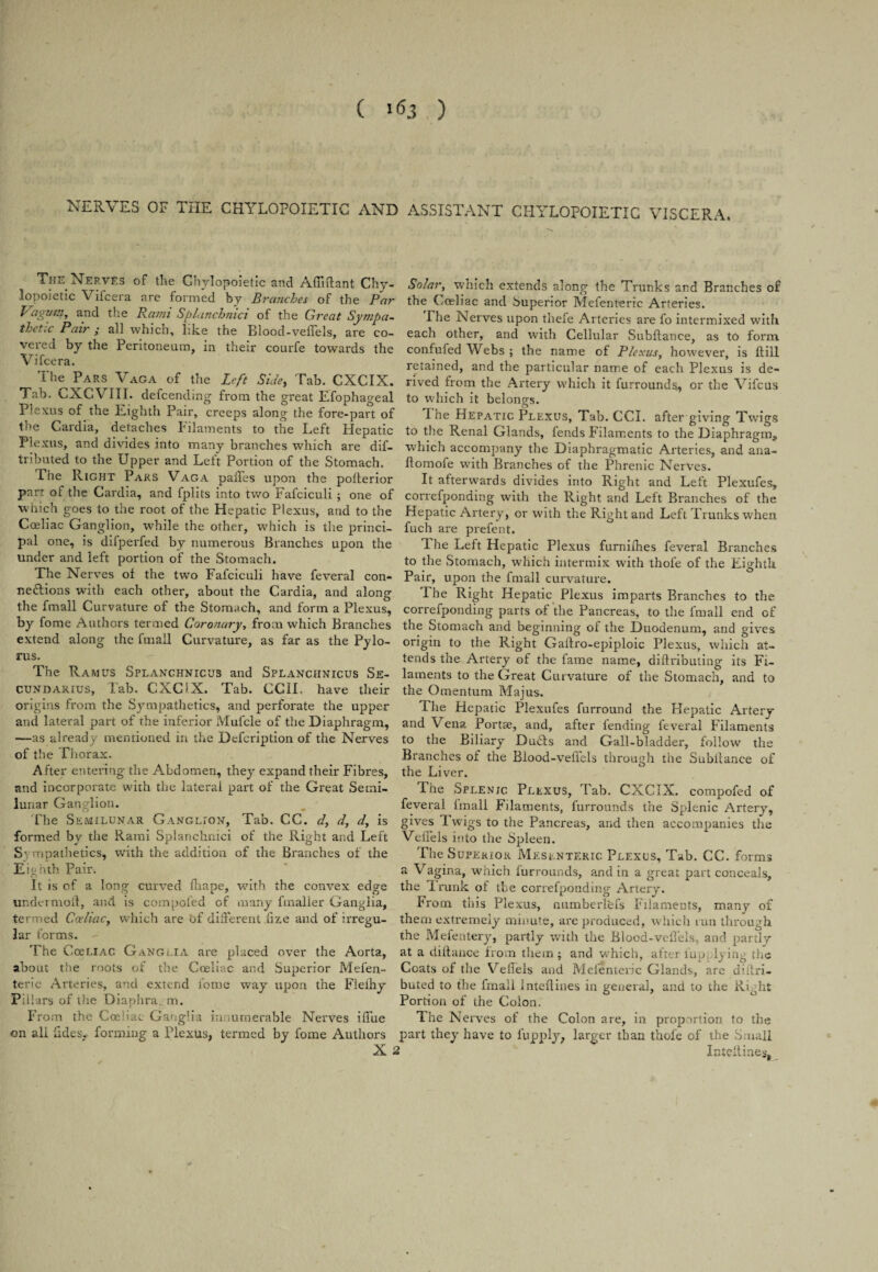 ( A. ) NERVES OF THE CHYLOPOIETIC AND ASSISTANT CHYLOPOIETIC VISCERA. The Nerves of the Chylopoietic and Afiiftant Chy- lopoietic Vifcera are formed by Branches of the Par Vagum, and the Rami Splanchnici of the Great Sympa¬ thetic Pair ; all which, like the Blood-veflels, are co¬ vered by the Peritoneum, in their courfe towards the Vifcera. The Pars Vaga of the Left Side, Tab. CXCIX. Tab. CXCVIII. defcendmg from the great Efophageal Plexus of the Eighth Pair, creeps along the fore-part of the Cardia, detaches Filaments to the Left Hepatic Plexus, and divides into many branches which are dif- tributed to the Upper and Left Portion of the Stomach. The Right Pars Vaga paffes upon the polterior part of the Cardia, and fplits into two Fafciculi ; one of which goes to the root of the Hepatic Plexus, and to the Coeliac Ganglion, while the other, which is the princi¬ pal one, is difperfed by numerous Branches upon the under and left portion of the Stomach. The Nerves of the two Fafciculi have feveral con¬ nections with each other, about the Cardia, and along the fmall Curvature of the Stomach, and form a Plexus, by fome Authors termed Coronary, from which Branches extend along the fmall Curvature, as far as the Pylo¬ rus. The Ramus Splanchnicus and Splanchnicus Se- cundarius, lab. CXCIX. Tab. CCII. have their origins from the Sympathetics, and perforate the upper and lateral part of the inferior Mufcle of the Diaphragm, —as already mentioned in the Defcription of the Nerves of the Thorax. After entering the Abdomen, they expand their Fibres, and incorporate with the lateral part of the Great Semi¬ lunar Ganglion. The Semilunar Ganglion, Tab. CC. d, d, d, is formed by the Rami Splanchnici of the Right and Left Sympathetics, with the addition of the Branches of the Ei', nth Pair. * • It is of a long curved fliape, wTith the convex edge undermoil, and is competed of many fmalier Ganglia, termed Ccelicic, which are bf different .fize and of irregu¬ lar forms. The CoeLiAC. Ganglia are placed over the Aorta, about the roots of the Coeliac and Superior Mefen- teric Arteries, and extend fome way upon the Flefhy Pillars of the Diaphra m. From the Coeliac Ganglia innumerable Nerves iffue on ali tides, forming a Plexus, termed by fome Authors X Solar, which extends along the Trunks and Branches of the Coeliac and Superior Mefenteric Arteries. The Nerves upon thefe Artei'ies are fo intermixed with each other, and with Cellular Subfiance, as to form confufed Webs ; the name of Plexus, however, is ftill retained, and the particular name of each Plexus is de¬ rived from the Artery which it furrounds., or the Vifcus to W'hich it belongs. 1 he Hepatic Plexus, Tab. CCL after giving Twigs to the Renal Glands, fends Filaments to the Diaphragm^ which accompany the Diaphragmatic Arteries, and ana- llomofe with Branches of the Phrenic Nerves. It afterwards divides into Right and Left Plexufes, correfponding with the Right and Left Branches of the Hepatic Artery, or with the Right and Left Trunks when fuch are prefent. 1 he Left Hepatic Plexus furniihes feveral Branches to the Stomach, which intermix with thofe of the Eighth Pair, upon the fmall curvature. The Right Hepatic Plexus imparts Branches to the correfponding parts of the Pancreas, to the fmall end of the Stomach and beginning of the Duodenum, and gives origin to the Right Gaftro-epiploic Plexus, which at¬ tends the Artery of the fame name, diflributing its Fi¬ laments to the Great Curvature of the Stomach, and to the Omentum Majus. The Hepatic Plexufes furround the Hepatic Artery and Vena Portae, and, after fending feveral Filaments to the Biliary Dubts and Gall-bladder, follow the Branches of the Blood-veflels through the Subitance of the Liver. The Splenic Plexus, Tab. CXCIX. compofed of feveral imall Filaments, furrounds the Splenic Artery, gives Twigs to the Pancreas, and then accompanies the Veflels into the Spleen. The Superior Mesenteric Plexus, Tab. CC. forms a Vagina, which furrounds, and in a great part conceals, the Irunk of the correfponding Artery. From this Plexus, numberlefs Filaments, many of them extremely minute, are produced, which run through the Mefentery, partly with the Blood-veflels, and partly at a diltance from them; and which, after lap lying the Coats of the Vefieis and Mefenteric Glands, are diltri- buted to the fmall inteftines in general, and to the Right Portion of the Colon. The Nerves of the Colon are, in proportion to the part they have to fupply, larger than thole of the Small 2 Intel! ines,