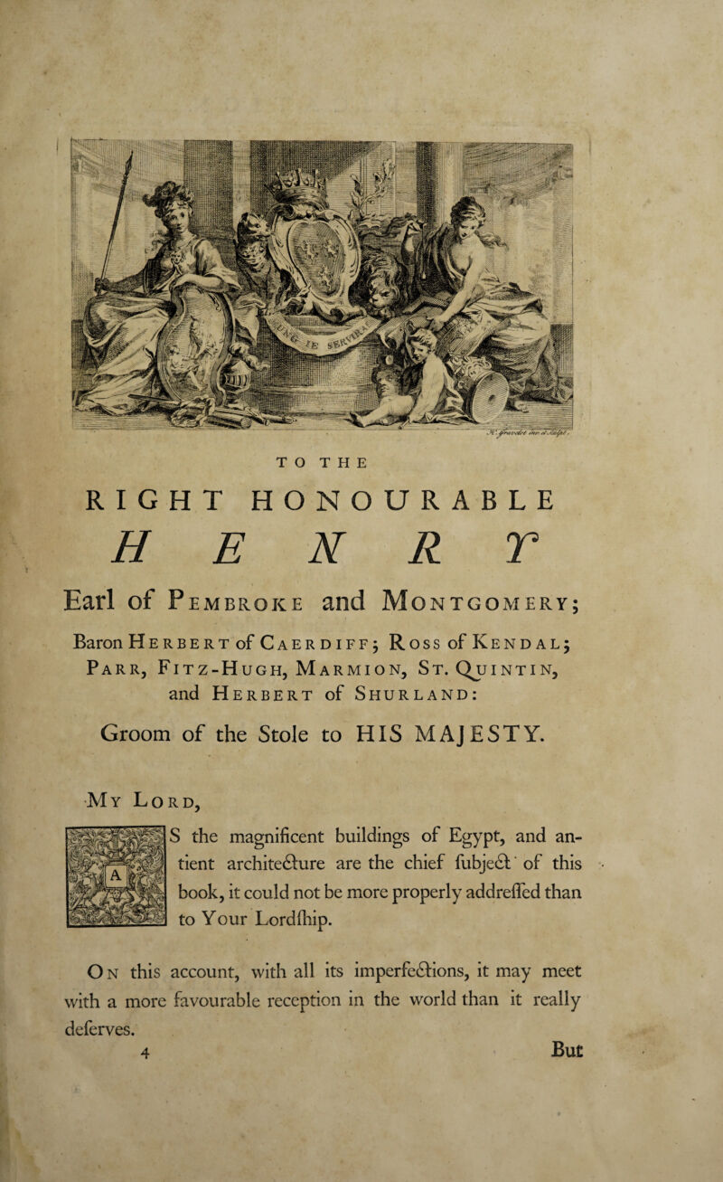 RIGHT HONOURABLE HENRY Earl of Pembroke and v i M ONTGOMERY; Baron Herbert of Caerdiffj Ross of Ken dal; Parr, Fitz-Hugh, Marmion, St.Qu INTIN, and Herbert of Shurland: Groom of the Stole to HIS MAJESTY. My Lord, S the magnificent buildings of Egypt, and an- tient architecture are the chief fubjeCt of this book, it could not be more properly addreffed than to Your Lordlhip. O N this account, with all its imperfections, it may meet with a more favourable reception in the world than it really deferves. 4 But p