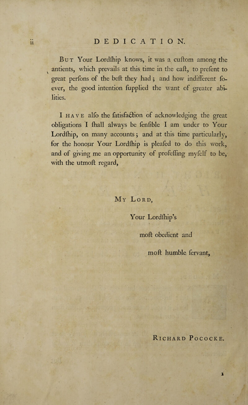 DEDICATION. But Your Lordlhip knows, it was a cuftom among the ■ v antients, which prevails at this time in the eaft, to prefent to great perfons of the beft they had; and how indifferent fo- ever, the good intention fupplied the want of greater abi¬ lities. I h a v e alfo the fatisfa&ion of acknowledging the great obligations I lhall always be fenfible I am under to Your Lordihip, on many accounts; and at this time particularly, for the honour Your Lordihip is pleafed to do this work, and of giving me an opportunity of profeffing myfeif to be, with the utmoft regard. My Lord, ♦ Your Lordlhip’s moft obedient and mo ft humble fervant, Richard Pococke.