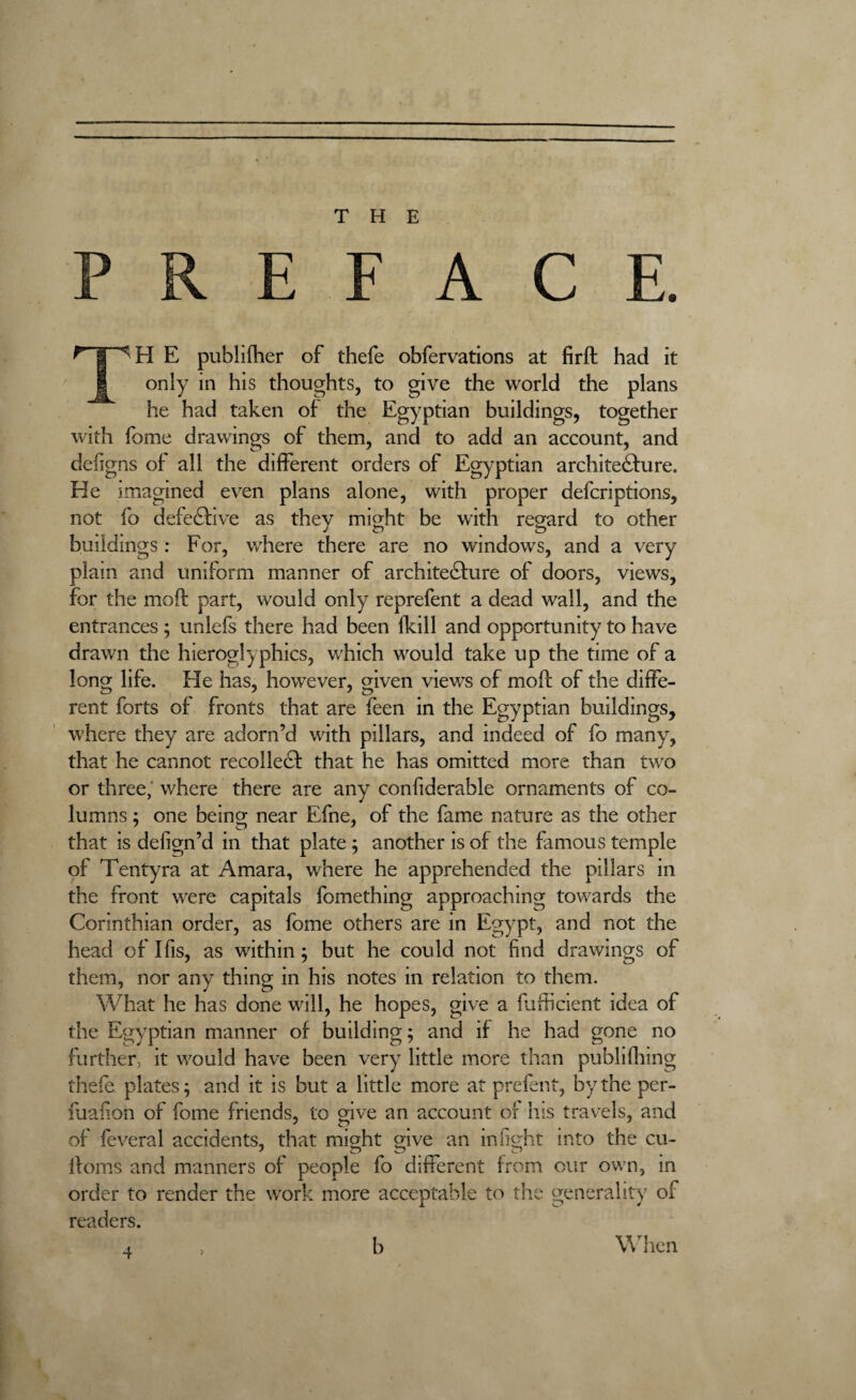 THE PREFACE. ^ |WH E publilher of thefe obfervations at firft had it I only in his thoughts, to give the world the plans he had taken of the Egyptian buildings, together with fome drawings of them, and to add an account, and defigns of all the different orders of Egyptian architecture. He imagined even plans alone, with proper defcriptions, not fo defective as they might be with regard to other buildings : For, where there are no windows, and a very plain and uniform manner of architecture of doors, views, for the moft part, would only reprefent a dead wall, and the entrances ; unlefs there had been fkill and opportunity to have drawn the hieroglyphics, which would take up the time of a long life. He has, however, given viewrs of moft of the diffe¬ rent forts of fronts that are feen in the Egyptian buildings, w;here they are adorn’d with pillars, and indeed of fo many, that he cannot recollect that he has omitted more than twro or three,' where there are any confiderable ornaments of co¬ lumns ; one being near Efne, of the fame nature as the other that is defign’d in that plate ; another is of the famous temple of Tentyra at Amara, where he apprehended the pillars in the front wrere capitals fomething approaching towards the Corinthian order, as fome others are in Egypt, and not the head of Ifis, as within; but he could not find drawings of them, nor any thing in his notes in relation to them. What he has done will, he hopes, give a fufficient idea of the Egyptian manner of building; and if he had gone no further, it w7ould have been very little more than publifhing thefe plates; and it is but a little more at prefent, by the per- fuafion of fome friends, to give an account of his travels, and ' c? t # 4 x of feveral accidents, that might give an infight into the cu- ftorns and manners of people fo different from our own, in order to render the work more acceptable to the generality of readers.