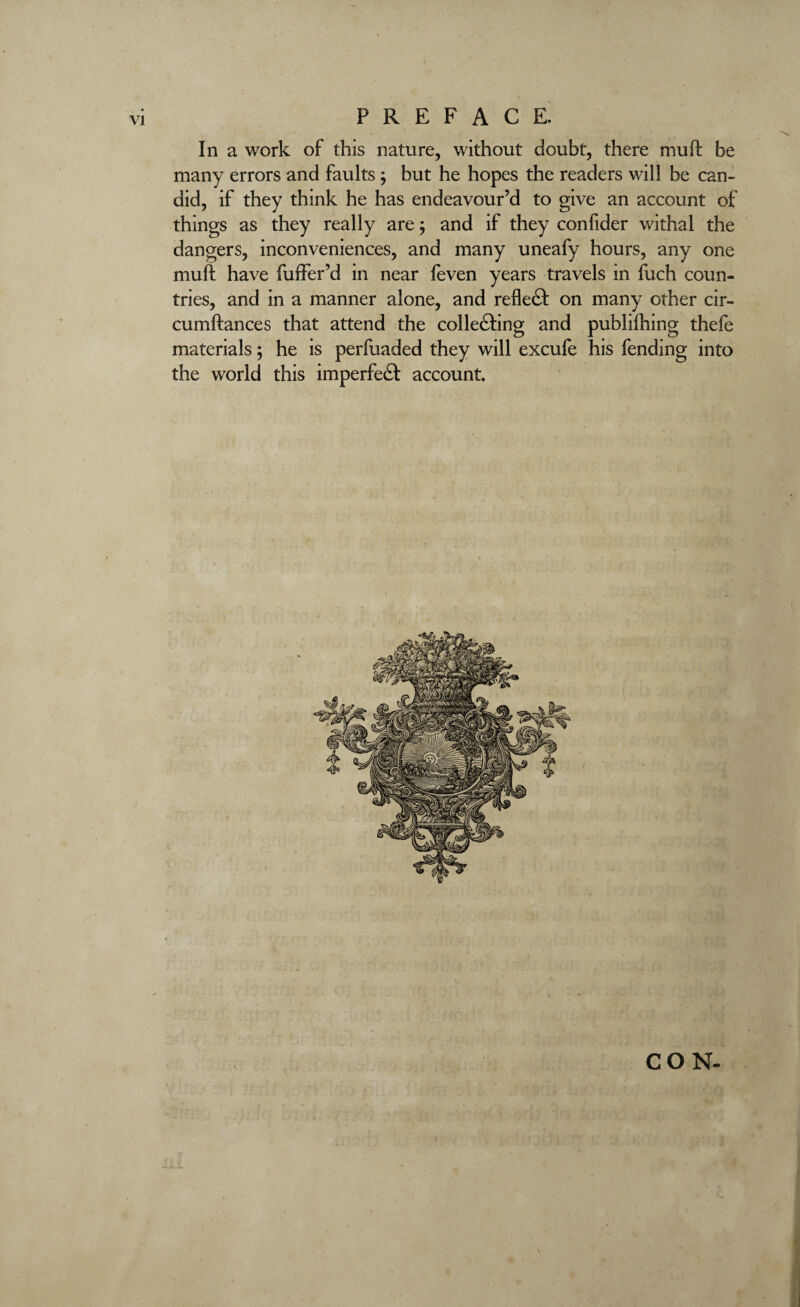 In a work of this nature, without doubt, there mu ft be many errors and faults ; but he hopes the readers will be can¬ did, if they think he has endeavour’d to give an account of things as they really are; and if they confider withal the dangers, inconveniences, and many uneafy hours, any one muft have fuffer’d in near feven years travels in fuch coun¬ tries, and in a manner alone, and reflect on many other cir- cumftances that attend the collecting and publiihing thefe materials; he is perfuaded they will excufe his fending into the world this imperfedt account.
