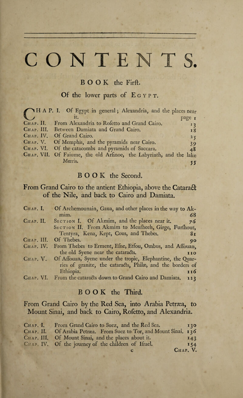 BOOK the Firft. Of the lower parts of Egypt. HAP. I. Of Egypt in general; Alexandria, and the places near Vy Chap. II. Chap. III. Chap. IV. Chap. V. Chap. VI. it. From Alexandria to Rofetto and Grand Cairo. Between Damiata and Grand Cairo. Of Grand Cairo. Of Memphis, and the pyramids near Cairo. Of the catacombs and pyramids of Saccara. page i *3 18 2y 39 48 Chap. VII. Of Faiume, the old Arhnoe, the Labyrinth, and the lake Mceris. 5S BOOK the Second. v -<?. . - , * From Grand Cairo to the antient Ethiopia, above the Cataradt of the Nile, and back to Cairo and Damiata. Chap. I. Of Archemounain, Gaua, and other places in the way to Ak- mim. 68 Chap. II. Section I. Of Akmim, and the places near it. 76 Section II. From Akmim to Menlheeh, Girge, Furfhout, Tentyra, Kena, Kept, Cous, and Thebes. 81 Chap. III. Of Thebes. 90 Chap. IV. From Thebes to Erment, Efne, Etfou, Ombus, and Aflouan, the old Syene near the catara&s. no Chap. V. Of Affouan, Syene under the tropic, Elephantine, the Quar¬ ries of granite, the catarads, Philae, and the borders of Ethiopia. 116 Chap. VI. From the catarads down to Grand Cairo and Damiata. 113 BOOK the Third. From Grand Cairo by the Red Sea, into Arabia Petraea, to Mount Sinai, and back to Cairo, Rofetto, and Alexandria. . Chap. I. From Grand Cairo to Suez, and the Red Sea. 130 Chap. II. Of Arabia Petraa. From Suez to Tor, and Mount Sinai. 136 Chap. III. Of Mount Sinai, and the places about it. 143 Chap. IV. Of the journey of the children of Ifrael. 154