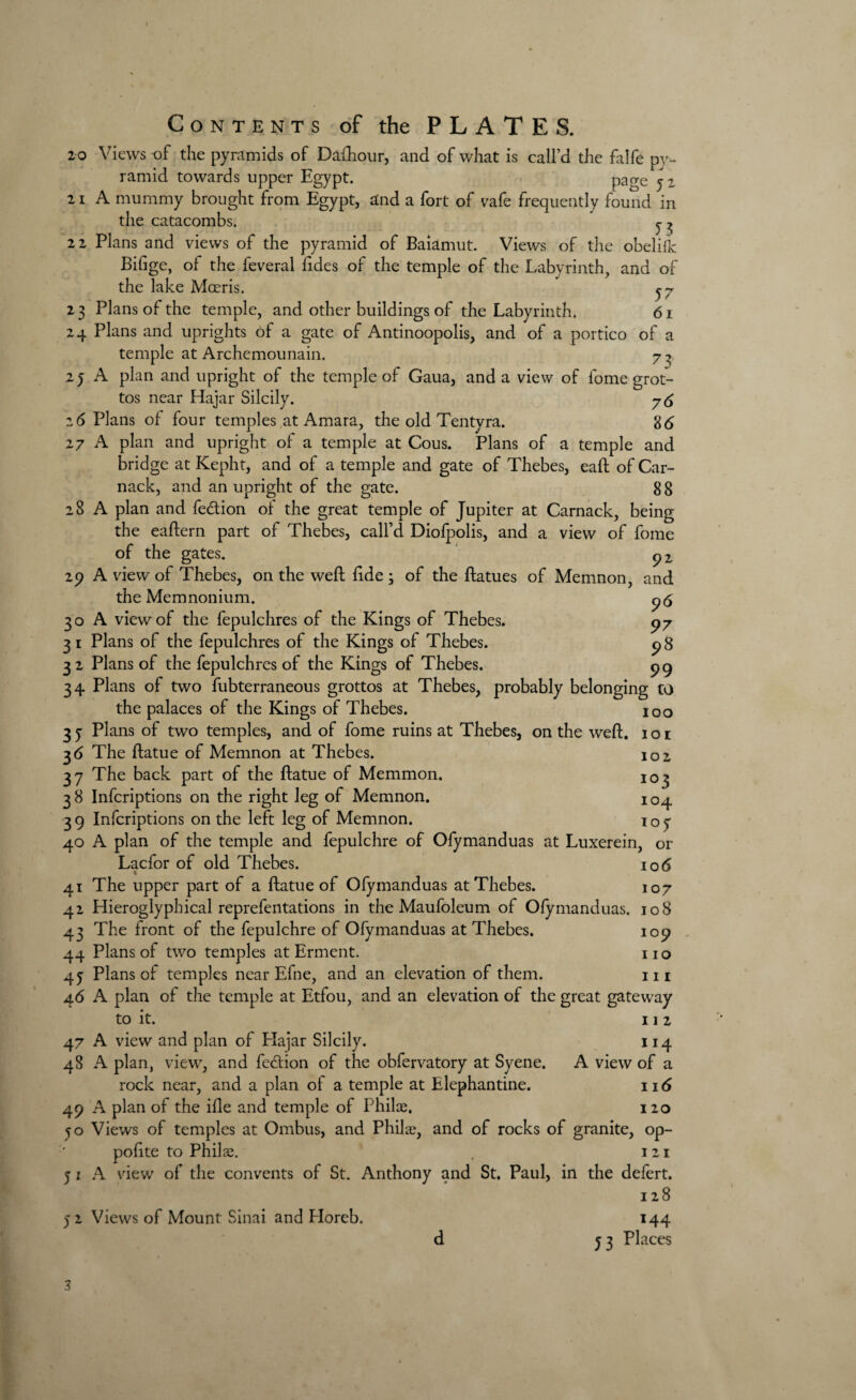 20 Views of the pyramids of Dafhour, and of what is call’d the falfe pv- ramid towards upper Egypt. Page 52 21 A mummy brought from Egypt, and a fort of vafe frequently found in the catacombs. ^ 22 Plans and views of the pyramid of Baiamut. Views of the obelifk Bifige, of the feveral fides of the temple of the Labyrinth, and of the lake Moeris. ^7 23 Plans of the temple, and other buildings of the Labyrinth. 61 24 Plans and uprights of a gate of Antinoopolis, and of a portico of a temple at Archemounain. 7 ^ 25 A plan and upright of the temple of Gaua, and a view of fome grot¬ tos near Hajar Silcily. 76 26 Plans of four temples at Amara, the old Tentyra. 86 27 A plan and upright of a temple at Cous. Plans of a temple and bridge at Kepht, and of a temple and gate of Thebes, eaft of Car- nack, and an upright of the gate. 8 8 28 A plan and fe&ion of the great temple of Jupiter at Carnack, being the eaftern part of Thebes, call’d Diofpolis, and a view of fome of the gates. 92. 29 A view of Thebes, on the weft fide • of the ftatues of Memnon, and the Memnonium. p<5 30 A view of the fepulchres of the Kings of Thebes. 97 31 Plans of the fepulchres of the Kings of Thebes. 2 8 32 Plans of the fepulchres of the Kings of Thebes. 99 34 Plans of two fubterraneous grottos at Thebes, probably belonging to the palaces of the Kings of Thebes. 100 37 Plans of two temples, and of fome ruins at Thebes, on the weft. 101 36 The ftatue of Memnon at Thebes. 102 37 The back part of the ftatue of Memmon. J0$ 38 Infcriptions on the right leg of Memnon. 104 39 Infcriptions on the left leg of Memnon. ioy 40 A plan of the temple and fepulchre of Ofymanduas at Luxerein, or Lacfor of old Thebes. 106 41 The upper part of a ftatue of Ofymanduas at Thebes. 107 42 Hieroglyphical reprefentations in the Maufoleum of Ofymanduas. 108 43 The front of the fepulchre of Ofymanduas at Thebes. 109 44 Plans of two temples at Erment. 11 o 4j Plans of temples near Efne, and an elevation of them. m 46 A plan of the temple at Etfou, and an elevation of the great gateway to it. 11 2 47 A view and plan of Hajar Silcily. 114 48 A plan, view, and feclion of the obfervatory at Syene. A view of a rock near, and a plan of a temple at Elephantine. 116 49 A plan of the ifle and temple of Philae. 120 50 Views of temples at Ombus, and Philae, and of rocks of granite, op- poftte to Philae. 121 5 1 A view of the convents of St. Anthony and St. Paul, in the defert. 128 52 Views of Mount Sinai and Eloreb. 144 d 53 Places 3