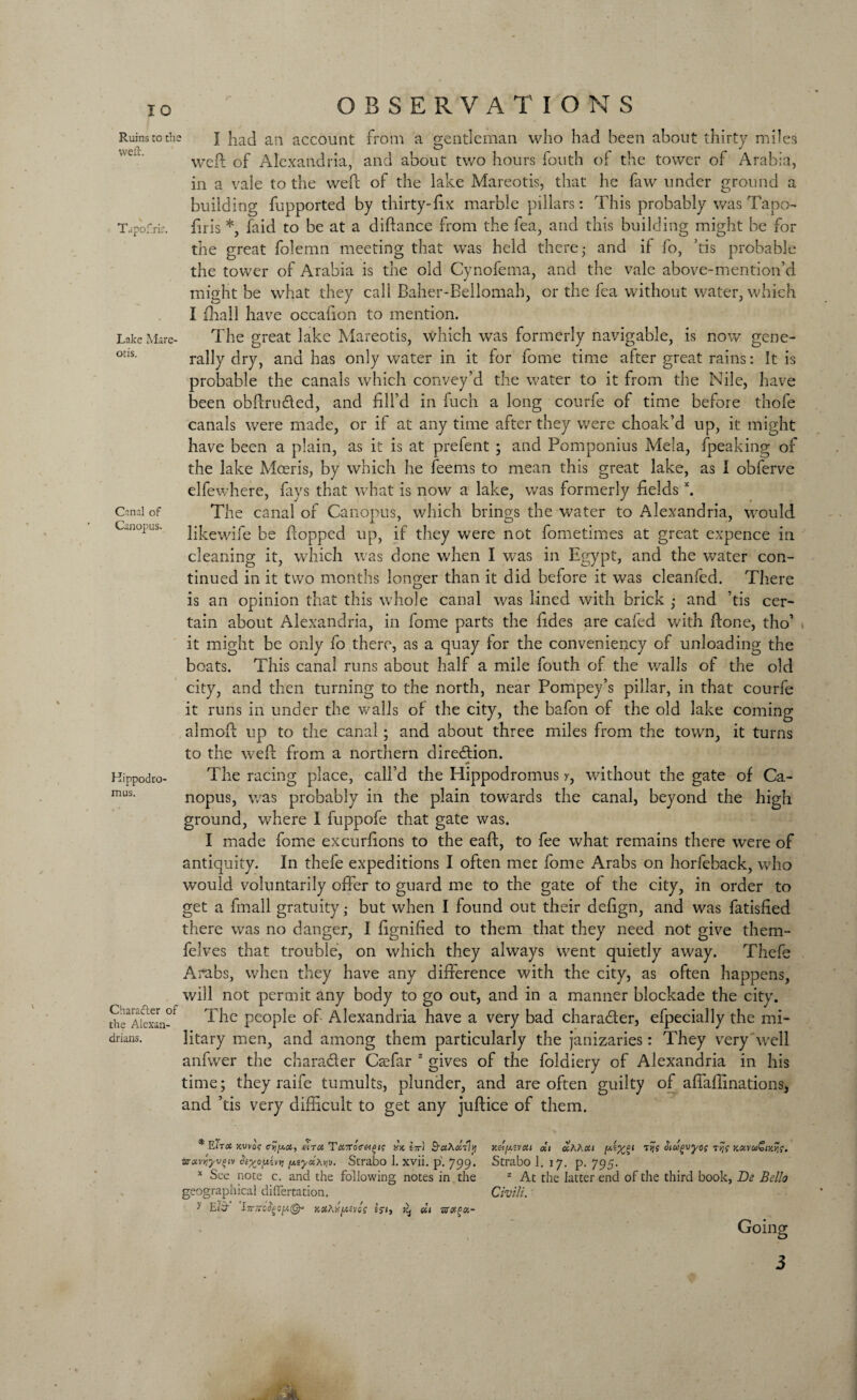 Ruins to thi weft. Tapofrir. Lake Mare- otis. Canal of Canopus. Hippodro- mus. Character of the Alexan¬ drians. OBSERVATIONS I had an account from a gentleman who had been about thirty miles weft of Alexandria, and about two hours fouth of the tower of Arabia, in a vale to the weft of the lake Mareotis, that he faw under ground a building fupported by thirty-fix marble pillars: This probably was Tapo- firis *, faid to be at a diftance from the lea, and this building might be for the great folemn meeting that was held there- and if fo, ’tis probable the tower of Arabia is the old Cynofema, and the vale above-mention’d might be what they call Baher-Bellomab, or the fea without water, which I fhail have occafion to mention. The great lake Mareotis, which was formerly navigable, is now gene¬ rally dry, and has only water in it for fome time after great rains: It is probable the canals which convey’d the water to it from the Nile, have been obftru&ed, and fill’d in fuch a long courfe of time before thofe canals were made, or if at any time after they were choak’d up, it might have been a plain, as it is at prefent ; and Pomponius Mela, fpeaking of the lake Mceris, by which he feems to mean this great lake, as I obferve elfewhere, fays that what is now a lake, was formerly fieldsx. The canal of Canopus, which brings the water to Alexandria, would likewife be flopped up, if they were not fometimes at great expence in cleaning it, which was done when I was in Egypt, and the water con¬ tinued in it two months longer than it did before it was cleanfed. There is an opinion that this whole canal was lined with brick ,* and ’tis cer¬ tain about Alexandria, in fome parts the fides are cafed with ftone, tho’ it might be only fo there, as a quay for the conveniency of unloading the boats. This canal runs about half a mile fouth of the walls of the old city, and then turning to the north, near Pompey’s pillar, in that courfe it runs in under the walls of the city, the bafon of the old lake coming almoft up to the canal; and about three miles from the town, it turns to the weft from a northern direction. The racing place, call’d the Hippodromus y, without the gate of Ca¬ nopus, was probably in the plain towards the canal, beyond the high ground, where I fuppofe that gate was. I made fome excurfions to the eaft, to fee what remains there were of antiquity. In thefe expeditions I often met fome Arabs on horfeback, who would voluntarily offer to guard me to the gate of the city, in order to get a fmall gratuity,- but when I found out their defign, and was fatisfied there was no danger, I fignified to them that they need not give them- felves that trouble, on which they always went quietly away. Thefe Arabs, when they have any difference with the city, as often happens, will not permit any body to go out, and in a manner blockade the city. The people of Alexandria have a very bad chara&er, efpecially the mi¬ litary men, and among them particularly the janizaries: They very well anfwer the chara&er Caffar z gives of the foldiery of Alexandria in his time; they raife tumults, plunder, and are often guilty of affaffinations, and ’tis very difficult to get any juftice of them. * ElTOt JCUVOf a^jJCCi, MTU T<X7roV«£l? XK lir'l ■xMYlyvoi)i hyonivv, y.tycia^v. Strabo 1. xvii. p'. 799. * See note c. and the following notes in the geographical differtation. y Eia- iTr/TO^OjW©- kxAx(a.zv6s i$ij ?£j «j kc-i[*zvcu clt olhAou thooQvyQs kccvcoSikys- Strabo 1. 17. p. 795. z At the latter end of the third book, Be Bello Civili. Going 3