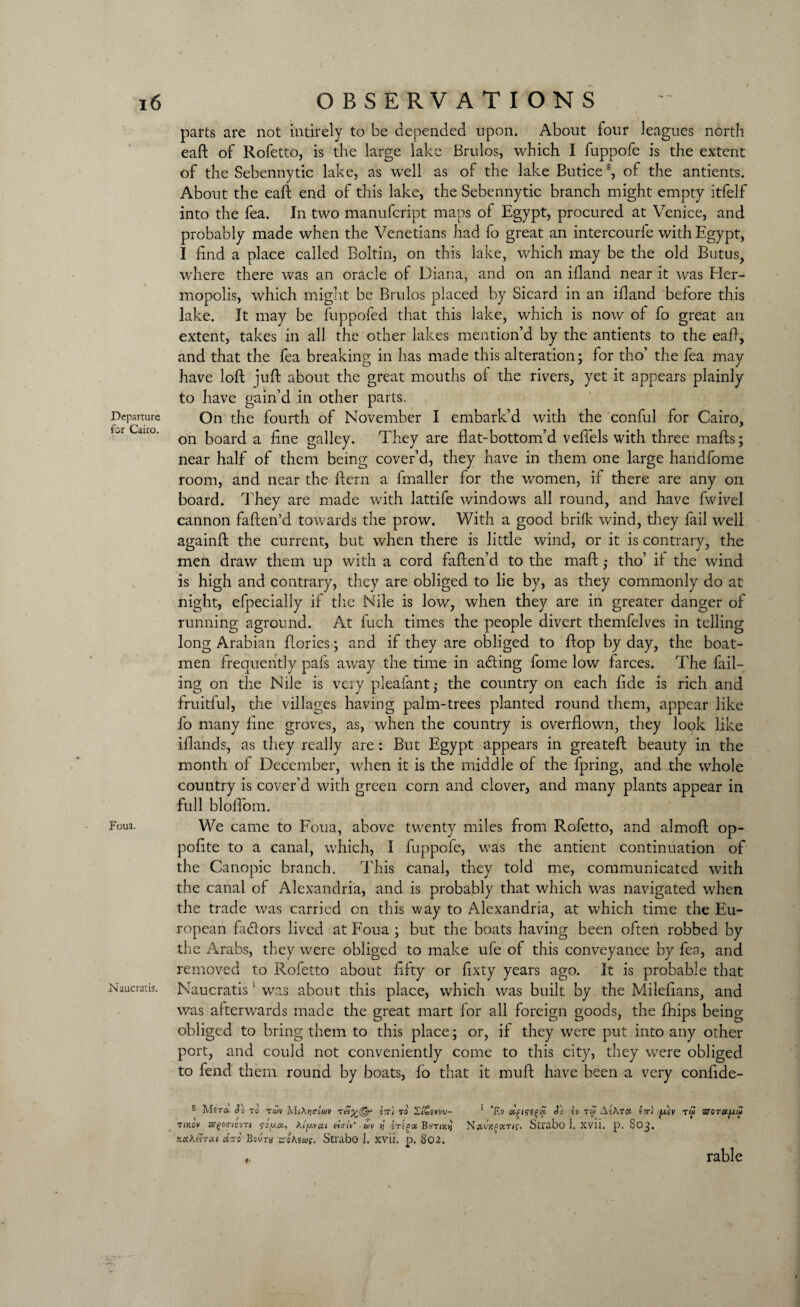 parts are not intirely to be depended upon. About four leagues north eaft of Rofetto, is the large lake Brulos, which I fuppofe is the extent of the Sebennytic lake, as well as of the lake Butice s, of the antients. About the eaft end of this lake, the Sebennytic branch might empty itfelf into the fea. In two manufcript maps of Egypt, procured at Venice, and probably made when the Venetians had fo great an intercourfe with Egypt, I find a place called Boltin, on this lake, which may be the old Butus, where there was an oracle of Diana, and on an ifiand near it was Bler- mopolis, which might be Brulos placed by Sicard in an ifiand before this lake. It may be fuppofed that this lake, which is now of fo great an extent, takes in all the other lakes mention’d by the antients to the eaft, and that the fea breaking in has made this alteration; for tho’ the fea may have loft juft about the great mouths of the rivers, yet it appears plainly to have gain’d in other parts. Departure On the fourth of November I embark’d with the conful for Cairo, ano. board a fine galley. They are flat-bottom’d veflels with three mafts; near half of them being cover’d, they have in them one large handfome room, and near the ftern a fmaller for the women, if there are any on board. They are made with lattife windows all round, and have fwivel cannon faften’d towards the prow. With a good briik wind, they fail well againft the current, but when there is little wind, or it is contrary, the men draw them up with a cord faften’d to the maft ,* tho’ if the wind is high and contrary, they are obliged to lie by, as they commonly do at night, efpecially if the Nile is low, when they are in greater danger of running aground. At fuch times the people divert themfelves in telling long Arabian ftories; and if they are obliged to flop by day, the boat¬ men frequently pafs away the time in adting fome low farces. The fail¬ ing on the Nile is very pleafant,* the country on each fide is rich and fruitful, the villages having palm-trees planted round them, appear like fo many fine groves, as, when the country is overflown, they look like iflands, as they really are: But Egypt appears in greateft beauty in the month of December, when it is the middle of the fpring, and the whole country is cover’d with green corn and clover, and many plants appear in full bloflbm. Foua. We came to Foua, above twenty miles from Rofetto, and almoft op- polite to a canal, which, I fuppofe, was the antient continuation of the Canopic branch. This canal, they told me, communicated with the canal of Alexandria, and is probably that which was navigated when the trade was carried on this way to Alexandria, at which time the Eu¬ ropean fadlors lived at Foua ; but the boats having been often robbed by the Arabs, they were obliged to make ufe of this conveyance by fea, and removed to Rofetto about fifty or fixty years ago. It is probable that Naucratis. Naucratis1 was about this place, which was built by the Milefians, and was afterwards made the great mart for all foreign goods, the fhips being obliged to bring them to this place; or, if they were put into any other port, and could not conveniently come to this city, they were obliged to fend them round by boats, lo that it muft have been a very confide- s M it a Si to r uv MjAjjstwv t etv(5r \tc\ to S/Csvvv- ' / / , , f ? ' l / V tikov srqoo'icvTt Aiy.vai enuv’ uv B^rnc socAemu drro Bovra zsoKtut. Strabo J. xvii. p. 802. 1 ’£v Ss iv tw AsAtoj lir) y,lv tw sreT#|U« Nocv'jcfdTif. Strabo 1. xvii. p. 803. < rable