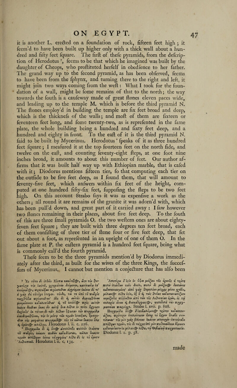 it is another L. ere&ed on a foundation of rock, fifteen feet high ; it feem’d to have been built up higher only with a thick wall about a hun¬ dred and fifty feet fquare. The fird of thefe pyramids, from the defcrip- tion of Herodotus y, feems to be that which he imagined was built by the daughter of Cheops, who prodituted herfelf in obedience to her father. The grand way up to the fecond pyramid, as has been obferved, feems to have been from the fphynx, and turning there to the right and left, it might join two ways coming from the weft: What I took for the foun¬ dation of a wall, might be fome remains of that to the north; the way towards the fouth is a caufeway made of great ftones eleven paces wide, and leading up to the temple M. which is before the third pyramid N. The ftones employ’d in building the temple are fix feet broad and deep, which is the thicknefs of the walls; and moft of them are fixteen or feventeen feet long, and fome twenty-two, as is reprefented in the fame plate, the whole building being a hundred and fixty feet deep, and a hundred and eighty in front. To the eaft of it is the third pyramid N. faid to be built by Mycerinus. Herodotusz fpeaks of it as three hundred feet fquare; I meafured it at the top fourteen feet on the north fide, and twelve on the eaff, and counting feventy-eight fteps, at one foot nine inches broad, it amounts to about this number of feet. Our author af¬ firms that it was built half way up with Ethiopian marble, that is cafed with it; Diodorus mentions fifteen tier, fo that computing each tier on the outfide to be five feet deep, as I found them, that will amount to feventy-five feet, which anfwers within fix feet of the height, com¬ puted at one hundred fifty-fix feet, fuppofing the fieps to be two feet high. On this account Strabo fays it was as expenfive a work as the others; all round it are remains of the granite it was adorn’d with, which has been pull’d down, and great part of it carried away : I faw however two ftones remaining in their places, about five feet deep. To the fouth of this are three fmall pyramids O. the two weftern ones are about eighty- feven feet fquare; they are built with three degrees ten feet broad, each of them confiding of three tier of done four or five feet deep, that fet out about a foot, as reprefented in an upright of one of them O. In the fame plate at P. the eadern pyramid is a hundred feet fquare, being what is commonly call’d the fourth pyramid. Thefe feem to be the three pyramids mention’d by Diodorus immedi¬ ately after the third, as built for the wives of the three Kings, the fuccef- fors of Mycerinus. I cannot but mention a conjecture that has alfo been y *£f tStO Si sAShV XiOTTX JC0MOTJj1©J} USt T>JV $U* yxTry iuvrS, yj^y,xTm Seofnivov, xXTtcxvIx in ciy.ri[AxJ(§ry nr^osx^xt -sr^osf&ou dgyv'e/ov oxotrov Sq tC u’ yoi(> Sr\ tStoys «Aeyov. Tn'vSi, tx ts vno tS sralgof tx%Bu1x arioset&x*’ \SIy\ SI Xj xutw SixvctiByvxi jwvjjjW.aVucou x.xlxhnn<&xt' Xj tS i<riov'i@* sr^of xsnry inxsis Sti&eu onus «v xvrjj ivx Ai&ov iv tc~fi tgyotci SugiOllo’ in TXTUV Si TUV AlBuV tQxTXV Try ‘SrVggtjJ.lSx oix.oSo/A.YiBtivxi, Try iv fAttru tuv te/uv iswifXV, tfmr^o- eS'gy Ttjs f/.tyxKr\S zrv^t/xiS(^ Try to kuMv txxsov cAy Xj jjjau<n@- srAyBgx. Herodotus 1. ii. c. 126. z nv&plSx Ss Kj &t& dni^lntlo sroAAcv iAaww t5 zretlfog, ieixoai nsoSuv xa'ixSitsirxv, xuAcv inxiov Tgyuv srAe^av ix<r*is Ttl^cyova’ Ai'S’S SI is t<j ’AiBiomnS. Herodotus 1. ii. c. 134. ’AffOTigU S’ isJv iv 0l]/« Iuei^ovt TVS 0g&Vtjs tj Tg/Tt] aroAv ihxJiuv touv JuoiV, ssroAo Ss Sxnooviis KxIea-Kivxtr/xivyi' xtto yxg Bipihluv %fSov, y.iAxv@* At'S’SJ IfJv, it; is Kf txs Bvixs xoolxmavxTifytri MfAifyvItS Uo'ffuBiV X7TQ TUV Tijs AlBlOntXS CgUV, Of TW GK\t](>QS etvxt x, Su<TKxligyxs&, aroAv7sA)j tjjw argtpy- y,XTeixv vsx^y'ic^i. Strabo 1, xvii. p. 808. nV^jxlSx XT& S'iniGaAO(Jt.tV(&* T£/TY)V XxIxmtV- x£&v, zst^otioov iTiAcvTyrev yntg to tf>yov ihx€i cw~ TgAflotv’ Try (*h yxo flxg-eus inxsvy arAsv^'v vn£sy<rxlo «tAs9-$<dv Tfc^wv) tsV Si TOi^xf in) yitv zrsviixcuSixx Sopoirt xx1e<rx,eva<riv in n'iKxvQ^ tiBx, tu 0q€a7xu aretgfurAtirtx, Diodorus 1. 1. p. 58. 4 .1