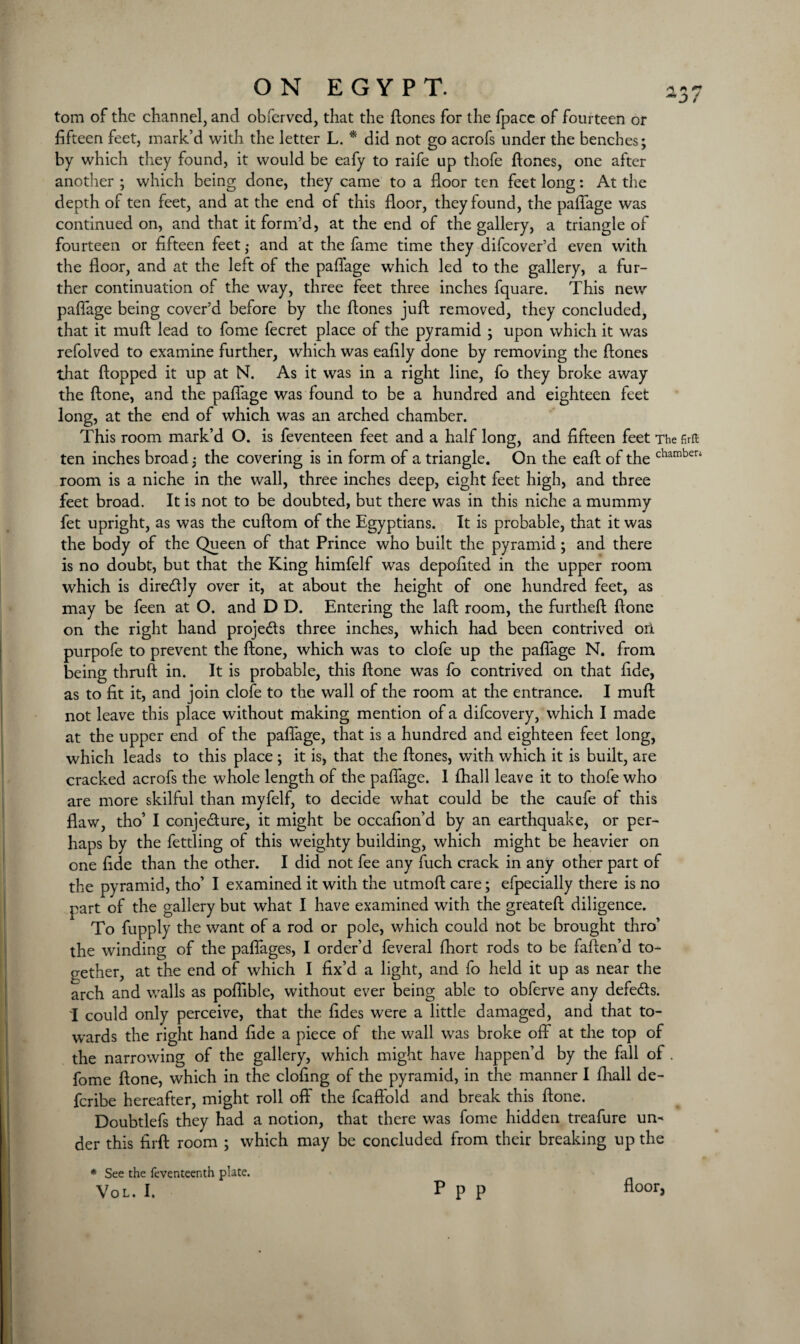 ON EGYPT. ’37 tom of the channel, and obferved, that the {tones for the fpace of fourteen or fifteen feet, mark’d with the letter L. * did not go acrofs under the benches; by which they found, it would be eafy to raife up tliofe {tones, one after another ; which being done, they came to a floor ten feet long: At the depth of ten feet, and at the end of this floor, they found, the paflage was continued on, and that it form’d, at the end of the gallery, a triangle of fourteen or fifteen feet ,• and at the fame time they difcover’d even with the floor, and at the left of the paflage which led to the gallery, a fur¬ ther continuation of the way, three feet three inches fquare. This new paflage being cover’d before by the hones juh removed, they concluded, that it muh lead to fome fecret place of the pyramid ; upon which it was refolved to examine further, which was eafily done by removing the hones that hopped it up at N. As it was in a right line, fo they broke away the hone, and the paflage was found to be a hundred and eighteen feet long, at the end of which was an arched chamber. This room mark’d O. is feventeen feet and a half long, and fifteen feet The firft ten inches broad 5 the covering is in form of a triangle. On the eah of the chamberi room is a niche in the wall, three inches deep, eight feet high, and three feet broad. It is not to be doubted, but there was in this niche a mummy fet upright, as was the cuftom of the Egyptians. It is probable, that it was the body of the Queen of that Prince who built the pyramid; and there is no doubt, but that the King himfelf was depofited in the upper room which is direftly over it, at about the height of one hundred feet, as may be feen at O. and D D. Entering the laft room, the furtheft fione on the right hand projects three inches, which had been contrived oil purpofe to prevent the ftone, which was to clofe up the paflage N. from being thruft in. It is probable, this ftone was fo contrived on that fide, as to fit it, and join clofe to the wall of the room at the entrance. I rnuft not leave this place without making mention of a difcovery, which I made at the upper end of the paflage, that is a hundred and eighteen feet long, which leads to this place; it is, that the ftones, with which it is built, are cracked acrofs the whole length of the paflage. I fhall leave it to thofe who are more skilful than myfelf, to decide what could be the caufe of this flaw, tho’ I conjecture, it might be occafion’d by an earthquake, or per¬ haps by the fettling of this weighty building, which might be heavier on one fide than the other. I did not fee any fuch crack in any other part of the pyramid, tho’ I examined it with the utmoft care; efpecially there is no part of the gallery but what I have examined with the greateft diligence. To fupply the want of a rod or pole, which could not be brought thro’ the winding of the paffages, I order’d feveral fhort rods to be faften’d to¬ gether, at the end of which I fix’d a light, and fo held it up as near the arch and walls as poflible, without ever being able to obferve any defe&s. I could only perceive, that the fides were a little damaged, and that to¬ wards the right hand fide a piece of the wall was broke off at the top of the narrowing of the gallery, which might have happen’d by the fall of. fome ftone, which in the clofing of the pyramid, in the manner I fhall de- fcribe hereafter, might roll off the fcaft'old and break this ftone. Doubtlefs they had a notion, that there was fome hidden treafure un¬ der this fir ft room ; which may be concluded from their breaking up the * See the feventeenth plate. floor.