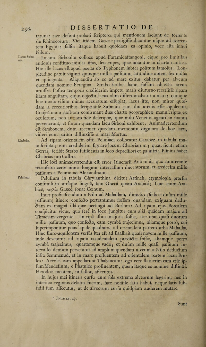 Lacus Sirbo ms. Chabriae. Pelufium. DISSERTATIO DE tarum ; nec defunt probati fcriptores qui mentionem faciunt de torrente de Rhinocorura: Vici itidem Gaza? « pertigifie dicuntur ufque ad torren- tem Egypti ; falfos itaque habuit quofdam ea opinio, voce ida innui Nilum. Lacum Sirbonim colloco apud Faramidaftangoni, eique pro limitibus antiquis condituo infulas idas, feu rupes, quas notantur in charta nautica. Hie ille lacus eft apud poetas ob Typhonem fubter pofitum famofus: Lon- gitudine patuit viginti quinque millia paduum, latitudine autem fex millia et quingenta. Aliquandiu ab eo ad mare exitus dabatur per alveum quendam nomine Ecregma. Strabo feribit hanc fod'am objedis arenis aruiife: Podea temporis crediderim impetu maris diuturno recedide ripam idam angudam, cujus objedu lacus olim diderminabatur a mari; cumque hoc modo vifum minus accuratum efFugiat, lacus ide, non miror quof¬ dam a recentioribus feriptitade Sirbonin jam diu arenis ede oppletam. Conjeduram nodram condrmant duae chartae geographical manuferiptae ex oculorum, non aurium fide deferiptas, quae mihi Venetiis agenti in manus pervenerunt, et finum quendam lacu Sirboni exhibent: Animadvertendum ed Strabonem, dum recenfet quasdam memoratu digniora de hoc lacu, videri eum panim didinxide a mari Mortuo. Ad ripam orientalem odii Pelufiaci collocatur Carabez in tabula ma- nuferipta; earn crediderim fignare locum Chabriarum j quas, ficuti etiam Gerras, feribit Strabo fuiffe fitas in loco deprediori et paludri; Plinius habet Chabrias pro Cadro. Hie loci animadvertendus ed error Itinerarii Antonini, quo numerante recenfetur certe nimis longum intervallum ducentorum et tredecim mille paduum a Pelufio ad Alexandriam. Pelufium in tabula Chryfanthina dicitur Attineh, etymologia prorfus confimili in utraque lingua, tarn Graeca quam Arabicaj Tine enim Ara- bice, 'nrrfaot; Greece, fonat Ccenum. Inter proficifcendum a Nilo ad Mahallam, dimidio (fcilicet duum mille paduum) itinere confe&o pertranfimus fofiam quandam exiguam dedu- <dam ex magna ilia quas pertingit ad Borlom: Ad ripam ejus Borealem confpicitur vicus, quo fere in loco jungitur cum alia quadam majore ad Thraciam vergente. In ripa idius majoris fofia:, iter erat quad duorum mille paduum, quo confedo, earn cymba trajecimus, aliamque porro, cui fuperimponitur pons lapide quadrato, ad orientalem partem urbis Mahallse. Hinc Euro-aquilonem verfus iter ed ad Baalbait quad novem mille paduum, inde devenitur ad ripam occidentalem praedidaE fofiae, aliamque porro cymba trajecimus, quartamque vado^ et duum mille quad paduum in- tervallo demum pervenitur ad amplum quendam alveum a Nilo dedudum inlra Semmenud, et in mare produentem ad orientalem partem lacus Bru- los: Accol^ earn appellarunt Thabaneam* ego vero datuerim earn elfe ip- fumMendefium, e Pliatnico produentem, quern itaque eo nomine didinxi, Herodoti mentem, ni fallor, adecutus. In hujus mei itineris curfu cum fola extrema alveorum legerim, nec in intcriora regionis delatus fuerim, hasc notalfe fatis habui, neque fatis fub- fidii fum adecutus, ut de alveorum curfu quidpiam auderem mutare. n Jofuae xv. 47. Sunt