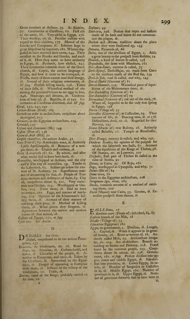 a9 9 Great numbers at Arfinoe, 59. At Akmim, 77. Ceremonies at Chriftmas, 80. Firft rife of the name, 88. Veryufeful in Egypt, ij6. Their worfhip, etc. ib. Peculiar cuftom with regard to their children, 177. Hatred of the Greeks and Europeans, ib. Inferiors kept in great fubjeCtion by fuperiors, 182. Whence fup- pofed to have received their name, 244. Their averfion to the Franks and Greeks, and caufe of it, ib. How they came to have authority in Egypt, ib. Patriarch, how elected, 245. Their ceremonies refemble thofe of the Greek church, ib. Coptic, the antient language of Egypt, and how it came to be corrupted, ib. Priefts, many of them cannot read their liturgy, ib. Several of their religious ceremonies, ib. & feqq. PraCtife fading much, 256. Times of their fads, ib. Whimfical method of ob¬ taining the patriarch’s leave to eat eggs in lent, 246. Marriages and divorce, ib. Confecra- tion of holy oil, ib. Baptifm, ib. et 247. Ce¬ remonies at Chridmas defcribed, ibid. & feqq. Coral, 135, 141, 142 Cor ban-Biram (Fead) 189 Corinthian order in architecture, conjecture about its original, 2 t 5 Cornices, in the Egyptian architecture, 219. Corondel, 13 7 Cofmas and Damianus (SS.) 149 Cojjeir (Port of) 136 Cc:im-el-Arab (Hill) 71 Couphe character, the antient Arabic, 31 Cous (Port of) 89. Amiferable town,z’£. Antiently Little Apollinopolis, ib. Remains of a tem¬ ple there, ib. Church and convent, ib. Crete (Labyrinth of) 61. By whom, and after what model faid to have been built, ib. Crocodiles, wordiipped at Arfinoe, and the city call’d The city of crocodiles, 59. Tombs in the Labyrinth, 61. Seldom go below the con¬ vent of St. Anthony, 70. Superditious man¬ ner of accounting for that, ib. People of Ten- tyra, enemies and dedroyers of them, 85. City of, conjectures about it, 112. Very nume¬ rous near Ombus, 114. Worfhipped at Om- fcus, 114 Tame there, ib. Said to have no tongue, 202. Eggs, and manner of hatch¬ ing, 203. Opinion of the Ichneumon’s kil¬ ling them, ib. Account of their manner of catching their prey, ib. Method of killing them, ib. What places they frequent, ib. Agreement between the antient and modern names of that animal, ib. Cujlcms of Egypt, 172, et feqq. Cyale tree. Sec Acacia. D /EDALUS. See Crete. Dahab, conjectured to be the antient Ezion- geber, 137 Damiala, its inhabitants, etc. 18. Road for ihips, 19. Situation, ib. Cudom-hoUfe, and tower, ib. Character of the people, ib. A- verfion to Europeans, and cauie, ib. Taken by the Chridians, ib. Surrendred to the Egyp¬ tians, ib. Danger of appearing in European drels there, ib. Indance of the villany of the inhabitants, 20. 1 rade, ib. Darius, canal of the Kings probably carried on by him, 22 4 Dajhour, 49 Date-tree, 196. Notion that ropes and bafkets made of its bark and leaves do not communi¬ cate the plague, ib. Dathan and Abiram, tradition about the place where they were fwallowed up, 145 Davara, Pyramids of, 66 Delta, one of the divifions of Egypt, 1. Adds a great beauty to the profpeCt from Rofetto, 14 Dembeh, a kind of hornet l'o called, 158 Dcquahalie, the fame with Manfoura, 161 Der-Abou-Ennis, convent fo called, 75 Derb-Ejenej, Derb-Hajar, etc. roads from Cairo to the northern coads of the Red fea, 154 Dcrb-le-Jah, road fo called, and why, 145 Der-el-Madid (Convent of) 8 r Der-el-Hammer, 159. Whimfical piece of fuper- dition of the Mahometans there, ib. Der-Embabjhag (Convent of) 81 Der-Embabjhai (Convent of) 79 Dermadoud (Convent of) cut out of the rock, 78. Water of, fuppofed to be the only true fpring in Egypt, 198 Dertin (Village of) 55 Dervifbes (Convent of) at Caflaraline, 29. Their manner of life, ib. Dancing ones, ib. et 178. DidinCtions, drefs, etc. ib. Regarded for their Poverty, 193 Diana (Oracle of) near Rofetto, 16. Antiently called Bubadis, 22. Temple at Benalhaflar, ib. Diar-Frangi, country fo called, and why, 142. Diodorus Siculus* his opinion of the purpofe for which the labyrinth was built, 61. Account of the fepulchres of the Kings of Thebes, 98. Of Statues, etc. at Luxerein, 107 Diofpolis, Ead part of Thebes fo called in the time of Strabo, 91 Divan, at Cairo, 33. Of Beys, 162 Dogs, worfliipped at Cynopolis, and why, 71 Domes (Ide of) 84 Dome trees, 80 Doors in the Egyptian architecture, 218 Dragoman Aga, what, 165 Ducks, romantic account of a method of catch¬ ing them, 210 Dulse (Mount) near Cairo, 35. Grottos, ib. Ex- tenfive profpeCt from thence, ib. E AG L E-ftones, 17 Earthen-ware (Floats of) defcribed, 84, 87 Eaftern branch of the Nile, 18 Ebadie (Village of) 73 Education (Egyptian) 180 Egypt, its government* 1. Divifion, ib. Length, °2. Capital, ib. When it appears in its great- ed beauty, 16. River or torrent of, 18. An¬ tiently called Mefr* 25. Architecture irregu- • Ur, etc. 114. See Architecture. Bounds ac¬ cording to Strabo and Ptolemy, 118. Fewel burnt by the common people, 123. Conje¬ ctures about its extent, etc. 136. Govern¬ ment, 161. et feqq. Prefent divifion into up¬ per, lower and middle Egypt, ib. Sub-divi- • lion into provinces, ib. Lower Egypt, its ex¬ tent, ib. Number of Sangialics or Calhidics in it* ib. Middle Egypt, 162. Number ot provinces in it, ib. Upper Egypt, ib. Num¬ ber of provinces formerly faid to have been in k,