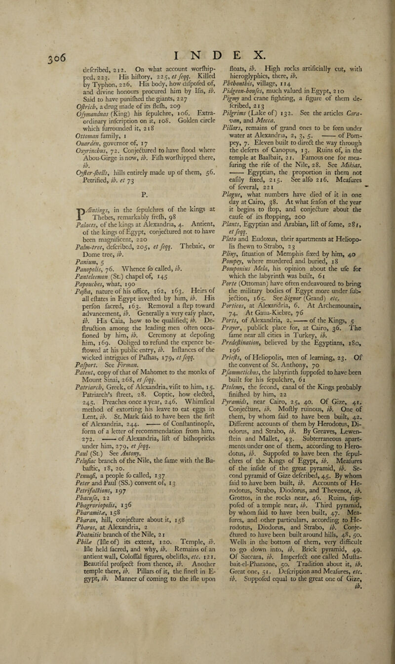 defcribed, 212. On what account worfhip- ped, 223. His hiftory, 225, et feqq. Killed by Typhon, 226. His body, how difpoied of, and divine honours procured him by Ifis, ib. Said to have punifhed the giants, 227 Ofirich, a drug made of its fleffi, 209 Ofymanduas (King) his fepulchre, 106. Extra¬ ordinary infcription on it, 108. Golden circle which furrounded it, 218 Ottoman family, 1 Ouarden, governor of, 17 Oxyrinchus, 72. Conjectured to have flood where Abou-Girge is now, ib. Fifh worfhipped there, ib. Oyfter-(hells, hills entirely made up of them, 56. Petrified, ib. et 73 P. Pointings, in the fepulchres of the kings at Thebes, remarkably frelh, 98 Palaces, of the kings at Alexandria, 4. Antient, of the kings of Egypt, conjectured not to have been magnificent, 220 Palm-tree, defcribed, 205, et feqq. Thebaic, or Dome tree, ib. Panium, 5 Panopolis, 76. Whence fo called, ib. Panteleemon (St.) chapel of, 145 Papouches, what, 190 Pajloa, nature of his office, 162, 163. Heirs of all eftates in Egypt inverted by him, ib. His perfon facred, 163. Removal a ftep toward advancement, ib. Generally a very eafy place, ib. His Caia, how to be qualified; ib. De- ftruCtion among the leading men often occa- fioned by him, ib. Ceremony at depofing him, 169. Obliged to refund the expence be¬ llowed at his public entry, ib. Inftances of the wicked intrigues of Palhas, 179, et feqq. Pafport. See Firman. Patent, copy of that of Mahomet to the monks of Mount Sinai, 268, et feqq. Patriarchy Greek, of Alexandria, vifit to him, 15. Patriarch’s ftreet, 28. Coptic, how eleCted, 245. Preaches once a year, 246. Whimfical method of extorting his leave to eat eggs in Lent, ib. St. Mark faid to have been the firil of Alexandria, 244. -of Conftantinople, form of a letter of recommendation from him, 272. -of Alexandria, lift of bifhopricks under him, 279, et feqq. Paid (St.) See Antony. Pelufiac branch of the Nile, the fame with the Bu- baftic, 18, 20. Penuaft, a people fo called, 137 Peter and Paul (SS.) convent of, 13 Petrifactions, 197 Phacufa, 22 Phagroriopolis, 136 Pharamita, 158 Pharan, hill, conje&ure about it, 158 Pharos, at Alexandria, 2 Phatnitic branch of the Nile, 21 Phil# flfleof) its extent, 120. Temple, ib. Ifle held facred, and why, ib. Remains of an antient wall, Coloflal figures, obelifks, etc. 121, Beautiful profpeCl from thence, ib. Another temple there, ib. Pillars of it, the fineft in E- gypt, ib. Manner of coming to the ifle upon floats, ib. High rocks artificially cut, with hieroglyphics, there, ib. Phthonthis, village, 114 Pidgeon-houfeSy much valued in Egypt, 210 Pigmy and crane fighting, a figure of them de¬ fcribed, 213 Pilgrims (Lake of) 132. See the articles Cara¬ van, and Mecca. Pillars, remains of grand ones to be feen under water at Alexandria, 2, 3, 5. -of Pom- pey, 7. Eleven built to direCt the way through the deferts of Canopus, 13. Ruins of, in the temple at Baalbait, 21. Famous one for mea- furing the rife of the Nile, 28. See Mikias. -- Egyptian, the proportion in them not eafily fixed, 215. Seealfo2i6. Meafures of feveral, 221 Plague, what numbers have died of it in one day at Cairo, 38. At what feafon of the year it begins to flop, and conjecture about the caufe of its flopping, 200 Plants, Egyptian and Arabian, lift offome, 28r, etfeqq. Plato and Eudoxus, their apartments at Heliopo¬ lis fhewn to Strabo, 23 Pliny, fituation of Memphis fixed by him, 40 Pompey, where murdered and buried, 18 Pomponius Mela, his opinion about the ufe for which the labyrinth was built, 61 Porte (Ottoman) have often endeavoured to bring the military bodies of Egypt more under fub- je&ion, 165. See Signor (Grand) etc. Porticos, at Alexandria, 6. At Archemounain, 74. At Gaua-Kiebre, 76 Ports, of Alexandria, 2.-«• of the Kings, 5 Prayer, publick place for, at Cairo, 36. The fame near all cities in Turkey, ib. Predeftination, believed by the Egyptians, 180, 196 Priefts, of Heliopolis, men of learning, 23. Of the convent of St. Anthony, 70 Pfammetichus, the labyrinth fuppoied to have been built for his fepulchre, 61 Ptolemy, the fecond, canal of the Kings probably finifhed by him, 22 Pyramids, near Cairo, 25, 40. Of Gize, 41. ConjeClure, ib. Moftly ruinous, ib. One of them, by whom faid to have been built, 42. Different accounts of them by Herodotus, Di¬ odorus, and Strabo, ib. By Greaves, Lewen- ftein and Mallet, 43. Subterraneous apart¬ ments under one of them, according to Hero¬ dotus, ib. Suppofed to have been the fepul¬ chres of the Kings of Egypt, ib. Meafures of the infide of the great pyramid, ib. Se¬ cond pyramid of Gize defcribed, 45. By whom faid to have been built, ib. Accounts of He¬ rodotus, Strabo, Diodorus, and Thevenot, ib. Grottos, in the rocks near, 46. Ruins, fup- pofed of a temple near, ib. Third pyramid, by whom faid to have been built, 47. Mea¬ fures, and other particulars, according to He¬ rodotus, Diodorus, and Strabo, ib. Conje¬ ctured to have been built around hills, 48, 50. Wells in the bottom of them, very difficult to go down into, ib. Brick pyramid, 49. Of Saccara, ib. ImperfeCt one called Mufta- bait-el-Pharaone, 50. Tradition about it, ib. Great one, 51. Defcription and Meafures, etc. ib. Suppofed equal to the great one of Gize, ib.