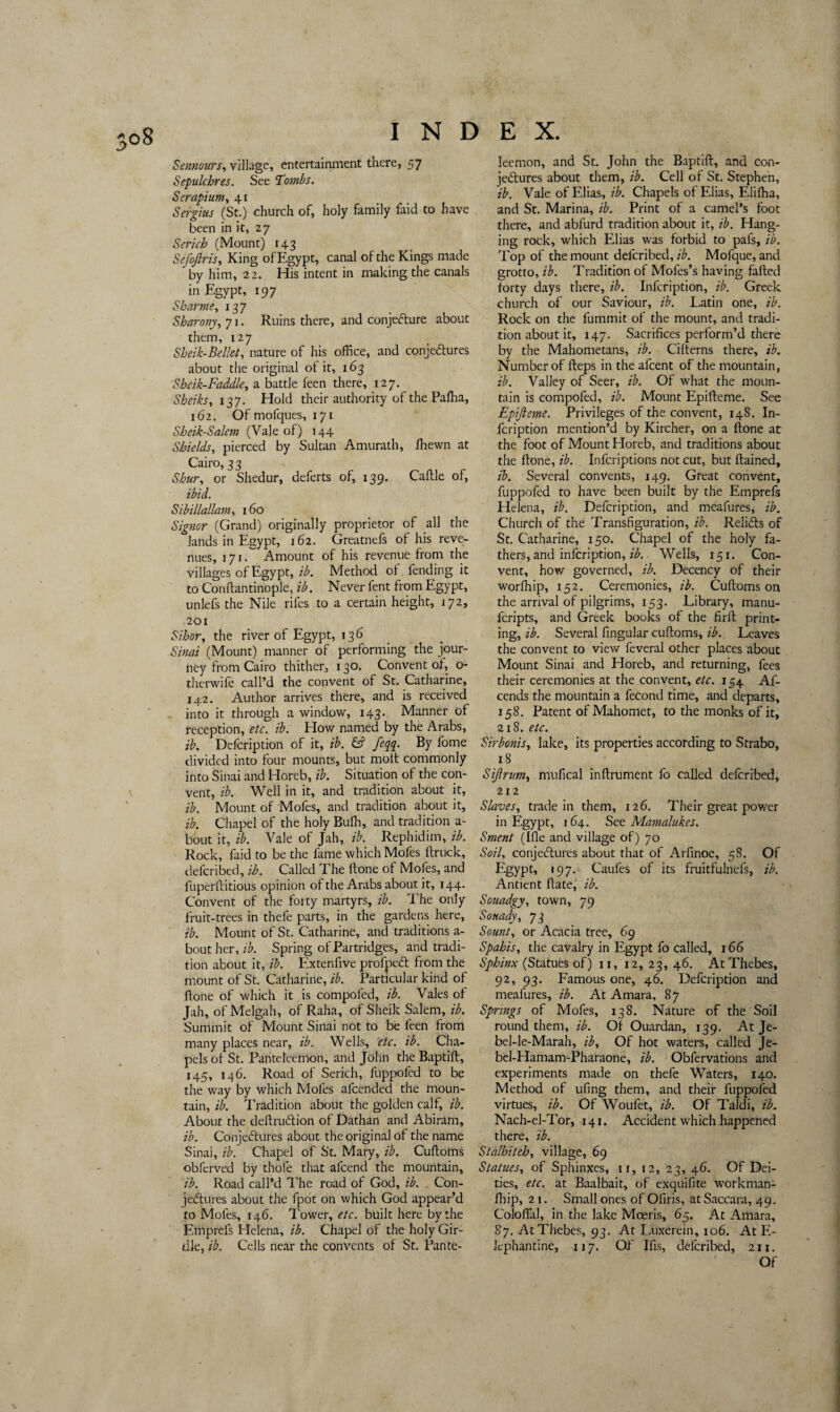 Sennours, village, entertainment there, 57 Sepulchres. See Tombs. Serapium, 41 (St.) church of, holy family faid to have been in it, 27 Serich (Mount) 143 Sefoftris, King of Egypt, canal of the Kings made by him, 22. His intent in making the canals in Egypt, 197 Sbarme, 137 Sharony, 71. Ruins there, and conjecture about them, 127 Sheik-Bellet, nature of his office, and conjectures about the original of it, 163 Sheik-Faddle, a battle feen there, 127. 137. Hold their authority of the Paffia, 162. Of mofques, 171 Sheik-Salem (Vale of) 144 Shields, pierced by Sultan Amurath, ffiewn at Cairo, 33 Shur, or Shedur, deferts of, 139. Cattle of, ibid. Sibillallam, 160 Signor (Grand) originally proprietor of all the lands in Egypt, 162. Greatnefs ot his reve¬ nues, 171. Amount of his revenue from the villages of Egypt, ib. Method ot fending it to Conftantinople, ib. Never fent from Egypt, unlefs the Nile rifes to a certain height, 172, 201 Sihor, the river of Egypt, 136 Sinai (Mount) manner of pertorming the jour¬ ney from Cairo thither, 130. Convent of, o- therwife call’d the convent of St. Catharine, 142. Author arrives there, and is received into it through a window, 143. Manner of reception, etc. ib. How named by the Arabs, ib. Defcription of it, ib. & feqq. By fome divided into four mounts, but molt commonly into Sinai and Horeb, ib. Situation of the con¬ vent, ib. Well in it, and tradition about it, ib. Mount of Mofes, and tradition about it, ib. Chapel of the holy Buffi, and tradition a- bout it, ib. Vale of Jah, ib. Rephidim, ib. Rock, faid to be the fame which Mofes (truck, deferibed, ib. Called The Itone of Mofes, and fuperflitious opinion ot the Arabs about it, 144. Convent of the forty martyrs, ib. The only fruit-trees in thefe parts, in the gardens here, ib. Mount of St. Catharine, and traditions a- bout her, ib. Spring of Partridges, and tradi¬ tion about it, ib. Extenfive profpeCt from the mount of St. Catharine, ib. Particular kind of ftone of which it is compoled, ib. Vales of Jah, of Melgah, of Raha, of Sheik Salem, ib. Summit of Mount Sinai not to be feen from many places near, ib. Wells, etc. ib. Cha¬ pels ot St. Panteleemon, and John the Baptift, 145, 146. Road of Serich, fuppofed to be the way by which Mofes afeended the moun¬ tain, ib. Tradition about the golden calf, ib. About the deftruCtion of Dathan and Abiram, ib. Conjectures about the original of the name Sinai, ib. Chapel of St. Mary, ib. Cuftoms obferved by thole that alcend the mountain, ib. Road call’d The road of God, ib. . Con¬ jectures about the fpot on which God appear d to Mofes, 146. Tower, etc. built here by the Emprefs Helena, ib. Chapel of the holy Gir¬ dle, ib. Cells near the convents of St. Pante- leemon, and St. John the Baptift, and con¬ jectures about them, ib. Cell of St. Stephen, ib. Vale of Elias, ib. Chapels of Elias, Eliffia, and St. Marina, ib. Print of a camel’s foot there, and abfurd tradition about it, ib. Hang¬ ing rock, which Elias was forbid to pafs, ib. Top of the mount deferibed, ib. Mofque, and grotto, ib. Tradition of Mofes’s having faded forty days there, ib. Infcription, ib. Greek church of our Saviour, ib. Latin one, ib. Rock on the fummit of the mount, and tradi¬ tion about it, 147. Sacrifices perform’d there by the Mahometans, ib. Citterns there, ib. Number of fteps in the afeent of the mountain, ib. Valley of Seer, ib. Of what the moun¬ tain is compofed, ib. Mount Epifteme. See Epijleme. Privileges of the convent, 14S. In¬ fcription mention’d by Kircher, on a done at the foot of Mount Horeb, and traditions about the ftone, ib. Infcriptions not cut, but ftained, ib. Several convents, 149. Great convent, fuppofed to have been built by the Emprefs Helena, ib. Defcription, and meafures, ib. Church of the Transfiguration, ib. ReliCts of St. Catharine, 150. Chapel of the holy fa¬ thers, and infcription, ib. Wells, 151. Con¬ vent, how governed, ib. Decency of their worffiip, 152. Ceremonies, ib. Cuftoms on the arrival of pilgrims, 153. Library, manu- feripts, and Greek books of the firft print¬ ing, ib. Several fmgular cuftoms, ib. Leaves the convent to view feveral other places about Mount Sinai and Horeb, and returning, fees their ceremonies at the convent, etc. 154 Al- cends the mountain a fecond time, and departs, 158. Patent of Mahomet, to the monks of it, 218. etc. Sir bonis, lake, its properties according to Strabo, 18 Sijlrum, mufical inftrument fo called deferibed, 212 Slaves, trade in them, 126. Their great power in Egypt, 164. See Mamalukes. Sment (Ifle and village of) 70 Soil, conjectures about that of Arfinoe, 58. Of Egypt, 197. Caufes of its fruitfulnels, ib. Antient date, ib. Souadgy, town, 79 Souady, 73 Sount, or Acacia tree, 69 Spahis, the cavalry in Egypt fo called, 166 Sphinx (Statues of) 11, 12, 23, 46. At Thebes, 92, 93. Famous one, 46. Defcription and meafures, ib. At Amara, 87 Springs of Mofes, 138. Nature of the Soil round them, ib. Of Ouardan, 139. At Je- bel-le-Marah, ib. Of hot waters, called Je- bel-Hamam-Pharaone, ib. Obfervations and experiments made on thefe Waters, 140. Method of ufing them, and their fuppofed virtues, ib. Of Woufet, ib. Of Taldi, ib. Nach-el-Tor, 141. Accident which happened there, ib. Stalhiteh, village, 69 Statues, of Sphinxes, ir, 12, 23, 46. Of Dei¬ ties, etc. at Baalbait, of exquifite workman- fhip, 21. Small ones of Ofiris, at Saccara, 49. Coloflal, in the lake Mceris, 65. At Amara, 87. At Thebes, 93. At Luxerein, 106. At E- lephantine, 117. Oft Ifis, deferibed, 211. Of