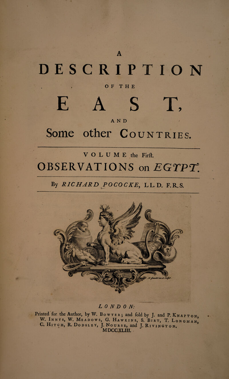 A DESCRIPT I O N . • E u r i n A S T, Some AND other Countries. VOLUME the Firft. OBSERVATIONS on EGTPT. By RICHAR D P OCO CKE, L L. D. F. R. S. LONDON: Printed for the Author, by W. Bowjer; and fold by J. and P.Knapton, W. Innys, W. Meadows, G. Hawkins, S. Birt, T. Longman’ C. Hitch, R. Dodsley, J. Nourse, and J. Rivington. MDCCXLIII. -