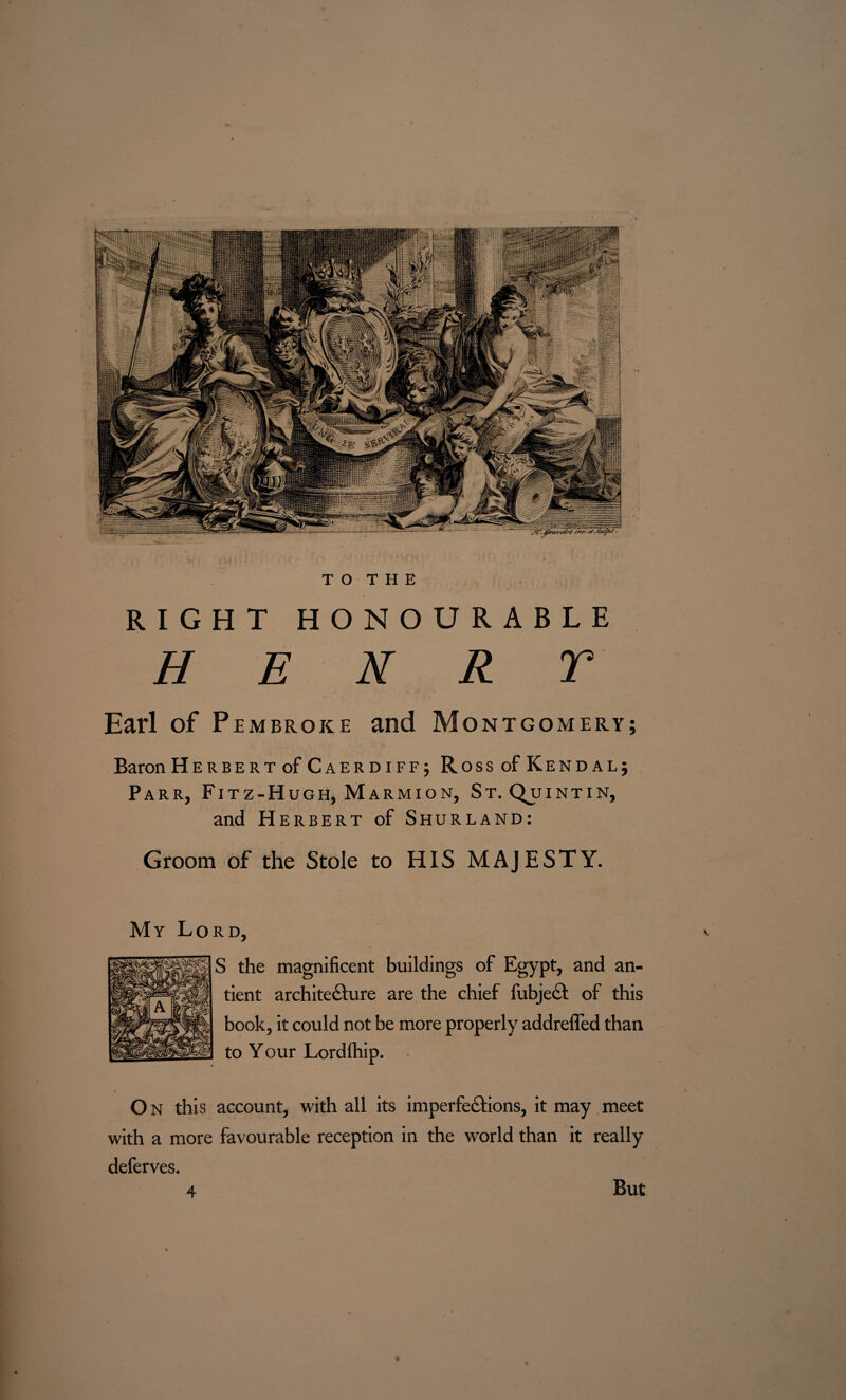 WmimirctniTmwmrm! T O T H E RIGHT HONOURABLE H E N R T Earl of Pembroke and Montgomery; Baron Herbert ofCAERDiFF; Ross of Kendal; Parr, Fitz-Hugh, Marmion, St. Qu INTIN, and Herbert of Shurland: Groom of the Stole to HIS MAJESTY. My Lord, S the magnificent buildings of Egypt, and an- tient architecture are the chief fubject of this book, it could not be more properly addrefled than to Your Lordfhip. O N this account, with all its imperfections, it may meet with a more favourable reception in the world than it really defer ves. 4 But