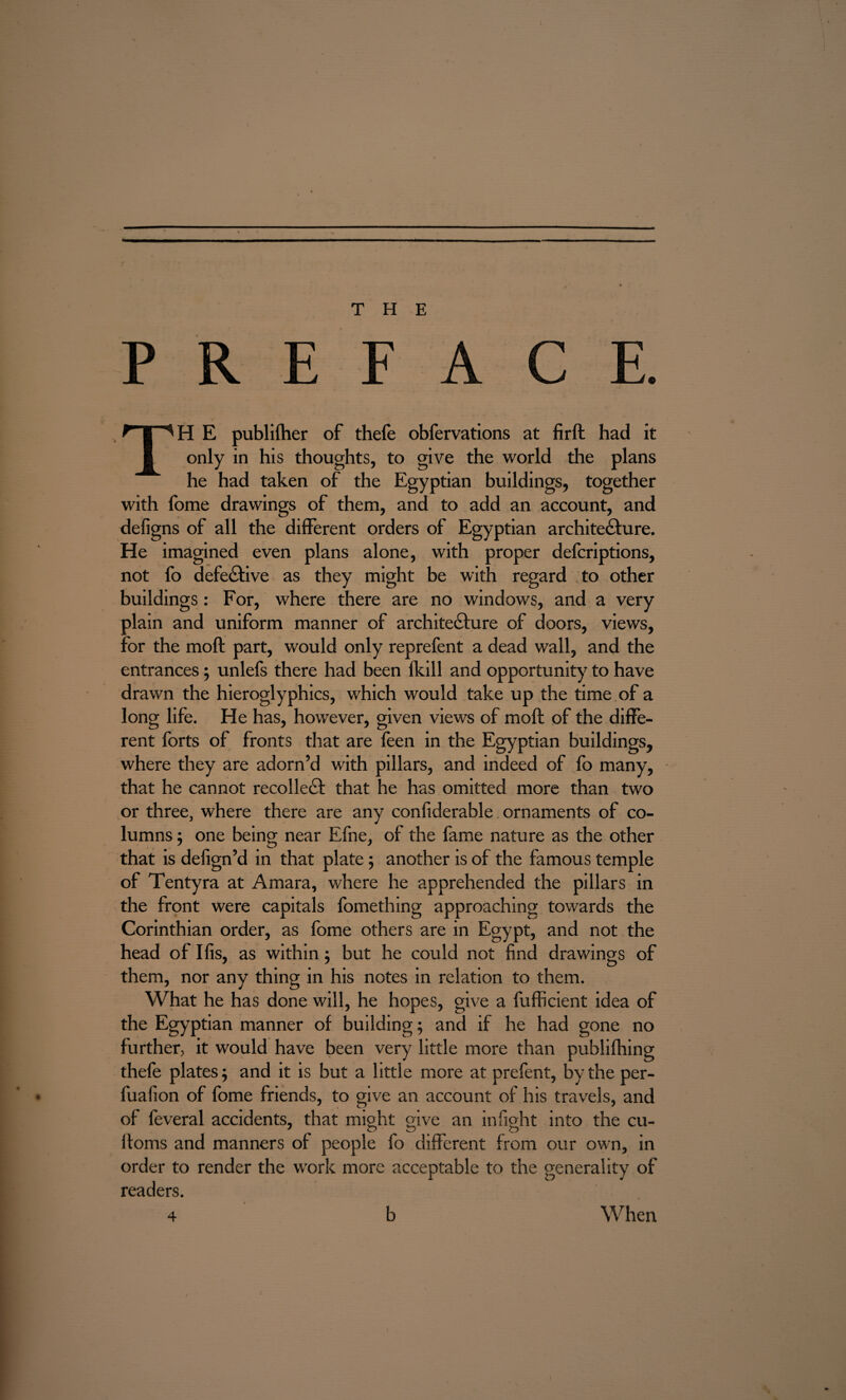 THE PREFACE. TH E publifher of thefe obfervations at firft had it only in his thoughts, to give the world the plans he had taken of the Egyptian buildings, together with fome drawings of them, and to add an account, and defigns of all the different orders of Egyptian architecture. He imagined even plans alone, with proper defcriptions, not fo defective as they might be with regard to other buildings: For, where there are no windows, and a very plain and uniform manner of architecture of doors, views, for the moft part, would only reprefent a dead wall, and the entrances; unlefs there had been (kill and opportunity to have drawn the hieroglyphics, which would take up the time of a long life. He has, however, given views of moft of the diffe¬ rent forts of fronts that are feen in the Egyptian buildings, where they are adorn’d with pillars, and indeed of fo many, that he cannot recolleCt that he has omitted more than two or three, where there are any confiderable ornaments of co¬ lumns ; one being near Efne, of the fame nature as the other that is defign’d in that plate; another is of the famous temple of Tentyra at Amara, where he apprehended the pillars in the front were capitals fomething approaching towards the Corinthian order, as fome others are in Egypt, and not the head of Ifis, as within; but he could not find drawings of them, nor any thing in his notes in relation to them. What he has done will, he hopes, give a fufficient idea of the Egyptian manner of building; and if he had gone no further, it would have been very little more than publifhing thefe plates; and it is but a little more at prefent, by the per- • fuafion of fome friends, to give an account of his travels, and of feveral accidents, that might give an infight into the cu- ifoms and manners of people fo different from our own, in order to render the work more acceptable to the generality of readers. 4 b When