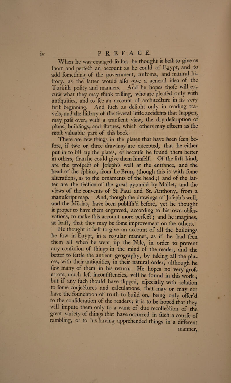 When he was engaged fo far, he thought it beft to give as fhort and per feci an account as he could of Egypt, and to add fomething of the government, cuftoms, and natural hi- itory, as the latter would alfo give a general idea of the Turkifh polity and manners. And he hopes thofe will ex¬ cuse what they may think trifling, who are pleafed only with antiquities, and to fee an account of architecture in its very firft beginning. And fuch as delight only in reading tra¬ vels, and the hiftory of the feveral little accidents that happen, may pals over, with a tranfient view, the dry defcnption of plans, buildings, and ftatues, which others may efteem as the moft valuable part of this book. There are few things in the plates that have been feen be¬ fore, if two or three drawings are excepted, that he either put in to fill up the plates, or becaufe he found them better in others, than he could give them himfelf. Of the firft kind, are the profpecl of Jofeph’s well at the entrance, and the head of the fphinx, from Le Brun, (though this is with fbme alterations, as to the ornaments of the head ;) and of the lat¬ ter are the feCtion of the great pyramid by Mallet, and the views of the convents of St. Paul and St. Anthony, from a manufcript map. And, though the drawings of Jofeph’s well, and the Mikias, have been publifh’d before, yet he thought it proper to have them engraved, according to his own obfer- vations, to make this account more perfect 5 and he imagines, at leaft, that they may be fome improvement on the others. He thought it beft to give an account of all the buildings he faw in Egypt, in a regular manner, as if he had feen them all when he went up the Nile, in order to prevent any confufion of things in the mind of the reader, and the better to fettle the antient geography, by taking all the pla¬ ces, with their antiquities, in their natural order, although he faw many of them in his return. He hopes no very grofs errors, much lefs inconfiftencies, will be found in this work : but if any fuch fhould have flipped, efpecially with relation to fome conjectures and calculations, that may or may not have the foundation of truth to build on, being only offer’d to the confideration of the readers; it is to be hoped that they will impute them only to a want of due recollection of the great variety of things that have occurred in fuch a courfe of rambling, or to his having apprehended things in a different manner,