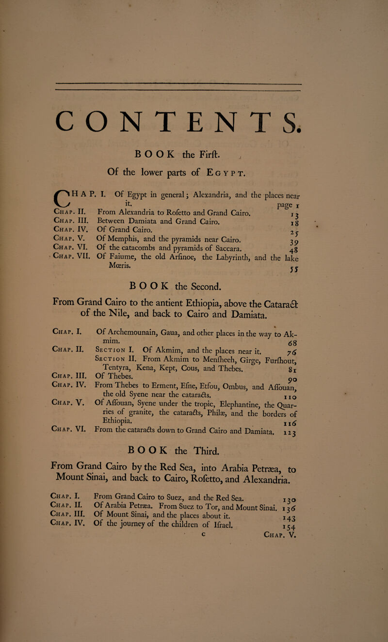 C BOOK the Firft. A Of the lower parts of Egypt, HAP. I. Of Egypt in general; Alexandria, and the places near it. page i From Alexandria to Rofetto and Grand Cairo. j ^ Between Damiata and Grand Cairo. jg Of Grand Cairo. Of Memphis, and the pyramids near Cairo. Of the catacombs and pyramids of Saccara. Chap. VII. Of Faiume, the old Arfinoe, the Labyrinth, and the lake Mceris. j j Chap. II. Chap. III. Chap. IV. Chap. V. Chap. VI. 39 BOOK the Second. From Grand Cairo to the antient Ethiopia, above the Cataract of the Nile, and back to Cairo and Damiata. Chap. I. Chap. II. Chap. III. Chap. IV. Chap. V. Chap. VI. Of Archemounain, Gaua, and other places in the way to Ak- mim. ; 68 Section I. Of Akmim, and the places near it. 76 Section II. From Akmim to Menfheeh, Girge, Furfhout, Tentyra, Kena, Kept, Cous, and Thebes. g* Of Thebes. From Thebes to Erment, Efne, Etfou, Ombus, and Affouan, the old Syene near the cataradls. I1£ Of Affouan, Syene under the tropic, Elephantine, the Quar¬ ries of granite, the cataradls, Philas, and the borders of Ethiopia. 11^ From the cataradls down to Grand Cairo and Damiata. 123 BOOK the Third. From Grand Cairo by the Red Sea, into Arabia Petrsea, to Mount Sinai, and back to Cairo, Roletto, and Alexandria. Chap. I. Chap. II. Chap. III. Chap. IV. From Grand Cairo to Suez, and the Red Sea. 130 Of Arabia Petraea. From Suez to Tor, and Mount Sinai. 13 6 Of Mount Sinai, and the places about it. 143 Of the journey of the children of Ifrael. 154 c Chap. V.