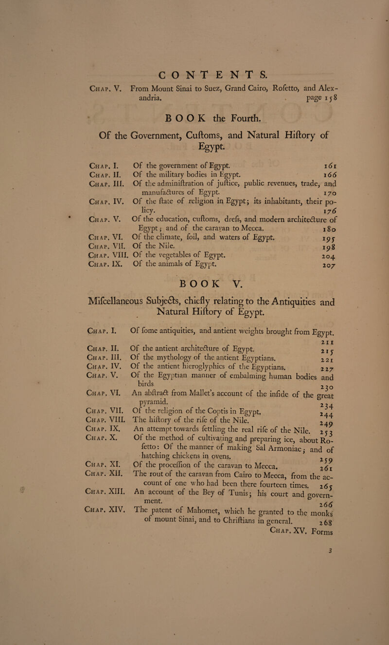 CONTENTS. andria. Page iJ 8 BOOK the Fourth. Of the Government, Cuftoms, and Natural Hiftory of Egypt- Chap. L Chap. II. Chap. III. Chap. IV. Chap. V. Chap. VI. Chap. VII. Chap. VIII. Chap. IX. Of the government of Egypt. 16 r Of the military bodies in Egypt. 166 Of the admin i fixation of juft ice, public revenues, trade, and manufactures of Egypt. 170 Of the ftate of religion in Egypt; its inhabitants, their po¬ licy. 176 Of the education, cuftoms, drefs, and modern architecture of Egypt; and of the caravan to Mecca. i8q Of the climate, foil, and waters of Egypt. ipy Of the Nile. jpg Of the vegetables of Egypt. 204 Of the animals of Egypt. 207 BOOK V. Miscellaneous Subjects, chiefly relating to the Antiquities and Natural Hiftory of Egypt. Chap. I. Of fome antiquities, and antient weights brought from Egypt. Chap. II. Chap. III. Chap. IV. Chap. V. Chap. VI. Chap. VII. Chap. VIII. Chap. IX. Chap. X. Chap. XI. Chap. XII. Chap. XIII. Chap. XIV. 211 21J 221 Of the antient architecture of Egypt. Of the mythology of the antient Egyptians. Of the antient hieroglyphics of the Egyptians. 227 Of the Egyptian manner of embalming human bodies and birds - - _ 230 An abftract from Mallet’s account of the infide of the great pyramid; _ Of the religion of the Coptis in Egypt. 244 The hiftory of the rife of the Nile. An attempt towards fettling the real rife of the Nile. 253 Of the method of cultivating and preparing ice, about Ro¬ fetto : Of the manner of making Sal Armoniac • and of hatching chickens in ovens. 2 Of the proceffion of the caravan to Mecca. 26i The rout of the caravan from Cairo to Mecca, from the ac¬ count of one who had been there fourteen times. 265 An account of the Bey of Tunis; his court and govern- ment. The patent of Mahomet, which he granted to the monks of mount Sinai; and to Chriftians in general. 268 Chap. XV. Forms