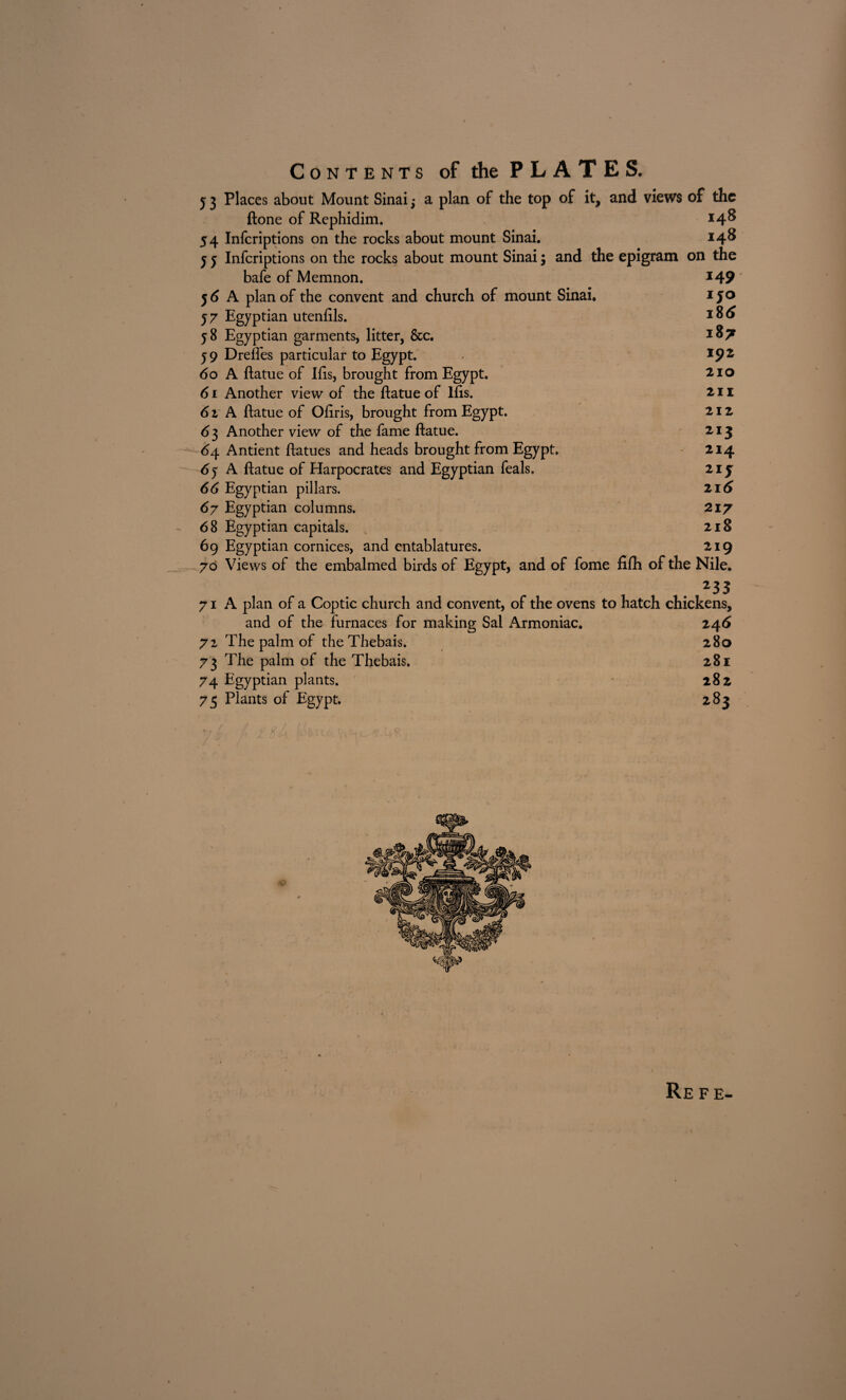 Contents of the PLATES. y 3 Places about Mount Sinai; a plan of the top of it, and views of the ftone of Rephidim. *4^ 54 Infcriptions on the rocks about mount Sinai. i4s 5 y Infcriptions on the rocks about mount Sinai; and the epigram on the bafe of Memnon. y 6 A plan of the convent and church of mount Sinai, 57 Egyptian utenftls. y 8 Egyptian garments, litter, See. 5 9 Dreftes particular to Egypt. 60 A ftatue of Ids, brought from Egypt. 61 Another view of the ftatue of lfts. 61 A ftatue of Ofiris, brought from Egypt. 6 3 Another view of the fame ftatue. 64 Antient ftatues and heads brought from Egypt. 6y A ftatue of Harpocrates and Egyptian feals. 66 Egyptian pillars. 67 Egyptian columns. 68 Egyptian capitals. 69 Egyptian cornices, and entablatures. 70 Views of the embalmed birds of Egypt, and of fome fifh of the Nile. 1 . 235 71 A plan of a Coptic church and convent, of the ovens to hatch chickens, and of the furnaces for making Sal Armoniac. 246 72 The palm of theThebais. 280 73 The palm of the Thebais. 281 74 Egyptian plants. * 282 75 Plants of Egypt. 283 149 150 18 6 18 7 192 210 211 212 213 214 216 217 218 219 Refe-