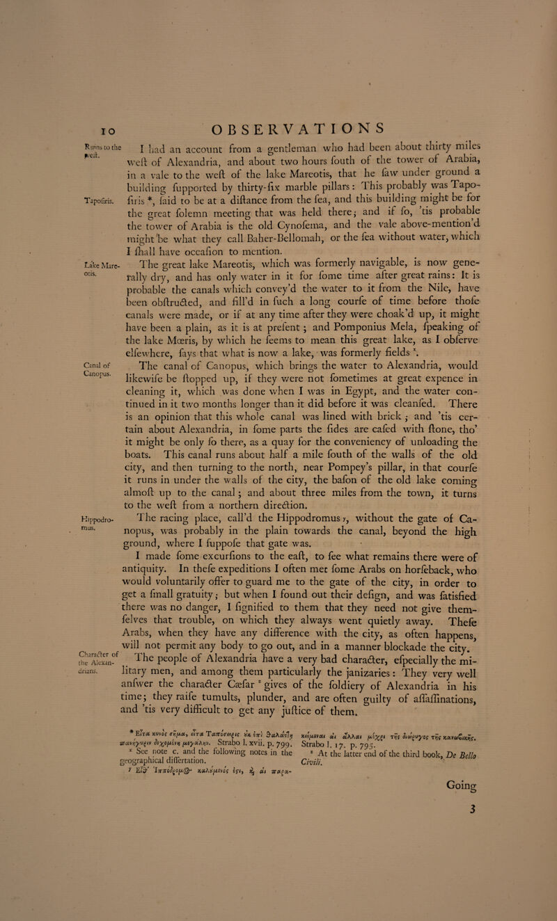 Ruins to the | had an account from a gentleman who had been about thirty miles weft of Alexandria, and about two hours fouth or the tower of Arabia, in a vale to the weft of the lake Mareotis, that he law under ground a building fupported by thirty-fix marble pillars: This probably was Tapo- Tapofiris. firis *, laid to be at a diftance from the fea, and this building might be for the great folemn meeting that was held there,- and if fo, tis probable the tower of Arabia is the old Cynofema, and the vale above-mention d might be what they call Baher-Bellomah, or the fea without water, which Take Mare¬ otis. Canal of Canopus. Kippodro- mus. Ch a rafter of the Alexan¬ drians. I ffiall have occalion to mention. The great lake Mareotis, which was formerly navigable, is now gene¬ rally dry, and has only water in it for fome time after great rains: It is probable the canals which convey’d the water to it from the Nile, have been obftru&ed, and fill’d in fuch a long courfe of time before thofe canals were made, or if at any time after they were choak’d up, it might have been a plain, as it is at prefent ; and Pomponius Mela, fpeaking of the lake Moeris, by which he fee ms to mean this great lake, as I obferve elfewhere, fays that what is now a lake, was formerly fieldsx. The canal of Canopus, which brings the water to Alexandria, would likewife be flopped up, if they v/ere not fometimes at great expence in cleaning it, which was done when I was in Egypt, and the water con¬ tinued in it two months longer than it did before it was cleanfed. There is an opinion that this whole canal was lined with brick - and ’tis cer¬ tain about Alexandria, in fome parts the fides are cafed with ftone, tho’ it might be only fo there, as a quay for the conveniency of unloading the boats. This canal runs about half a mile fouth of the walls of the old city, and then turning to the north, near Pompey’s pillar, in that courfe it runs in under the walls of the city, the bafon of the old lake coming almoft up to the canal; and about three miles from the town, it turns to the weft from a northern direction. The racing place, call’d the Hippodromus y, without the gate of Ca¬ nopus, was probably in the plain towards the canal, beyond the high ground, where I fuppofe that gate was. I made fome excurfions to the eaft, to fee what remains there were of antiquity. In thefe expeditions I often met fome Arabs on horfeback, who would voluntarily offer to guard me to the gate of the city, in order to get a fmall gratuitybut when I found out their defign, and was fatisfied there was no danger, I fignified to them that they need not give them- felves that trouble, on which they always went quietly away. Thefe Arabs, when they have any difference with the city, as often happens, will not permit any body to go out, and in a manner blockade the city. The people of Alexandria have a very bad character, efpecially the mi¬ litary men, and among them particularly the janizaries: They very well anfwer the chara&er Caffar z gives of the foldiery of Alexandria in his time; they raife tumults, plunder, and are often guilty of affaftinations, and ’tis very difficult to get any juftice of them. * EiTOi kvvos eiTX T#7roV«£i? Itt) §-u\ui7jj sz#vriyv(jiv piyoihviv. Strabo I. xvii. p. 799'. x See note c. and the following notes in the geographical difiertation. y Eiif ‘l7T7rofyoy,@* ig-i, ^ oil aroica- JCB/4Sveil cci KhXoii rijt xavw&jdfc. Strabo 1. 17. p. 795. z At the latter end of the third book, De Bello Civ Hi.
