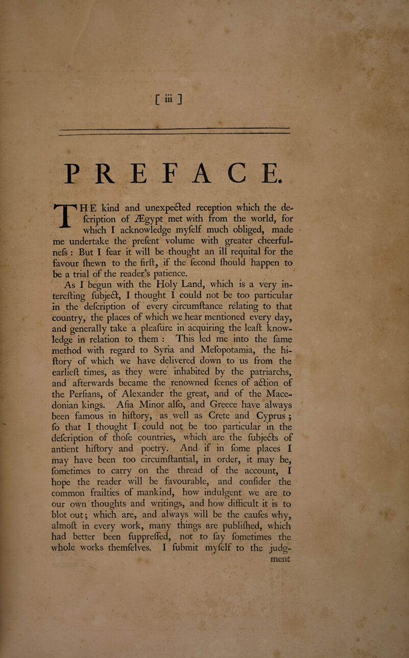 [iii] PR E FAC / * THE kind and unexpected reception which the de- fcription of iEgypt met with from the world, for which I acknowledge myfelf much obliged, made • me undertake the prefent volume with greater cheerful- nefs : But I fear it will be thought an ill requital for the favour Ihewn to the firft, if the fecond Ihould happen to be a trial of the reader’s patience. As I begun with the Holy Land, which is a very in- terefting fubjeCt, I thought I could not be too particular in the defcription of every circumftance relating to that country, the places of which we hear mentioned every day, and generally take a pleafure in acquiring the leaft know¬ ledge in relation to them : This led me into the fame method with regard to Syria and Mefopotamia, the hi¬ ftory of which we have delivered down to us from the earlieft times, as they Were inhabited by the patriarchs, and afterwards became the renowned fcenes of action of the Perfians, of Alexander the great, and of the Mace¬ donian kings. Alia Minor alfo, and Greece have always been famous in hiftory, as well as Crete and Cyprus ; fo that I thought I could not be too particular in the defcription of thofe countries, which are the fubjeCts of antient hiftory and poetry. And if in fome places I may have been too circumftantial, in order, it may be, fometimes to carry on the thread of the account, I hope the reader will be favourable, and confider the common frailties of mankind, how indulgent we are to our own thoughts and writings, and how difficult it is to blot out; w'hich are, and always will be the caufes why, almoft in every work, many things are publilhed, which had better been fupprefled, not to fay fometimes the whole works themfelves. I fubmit myfelf to the judg¬ ment