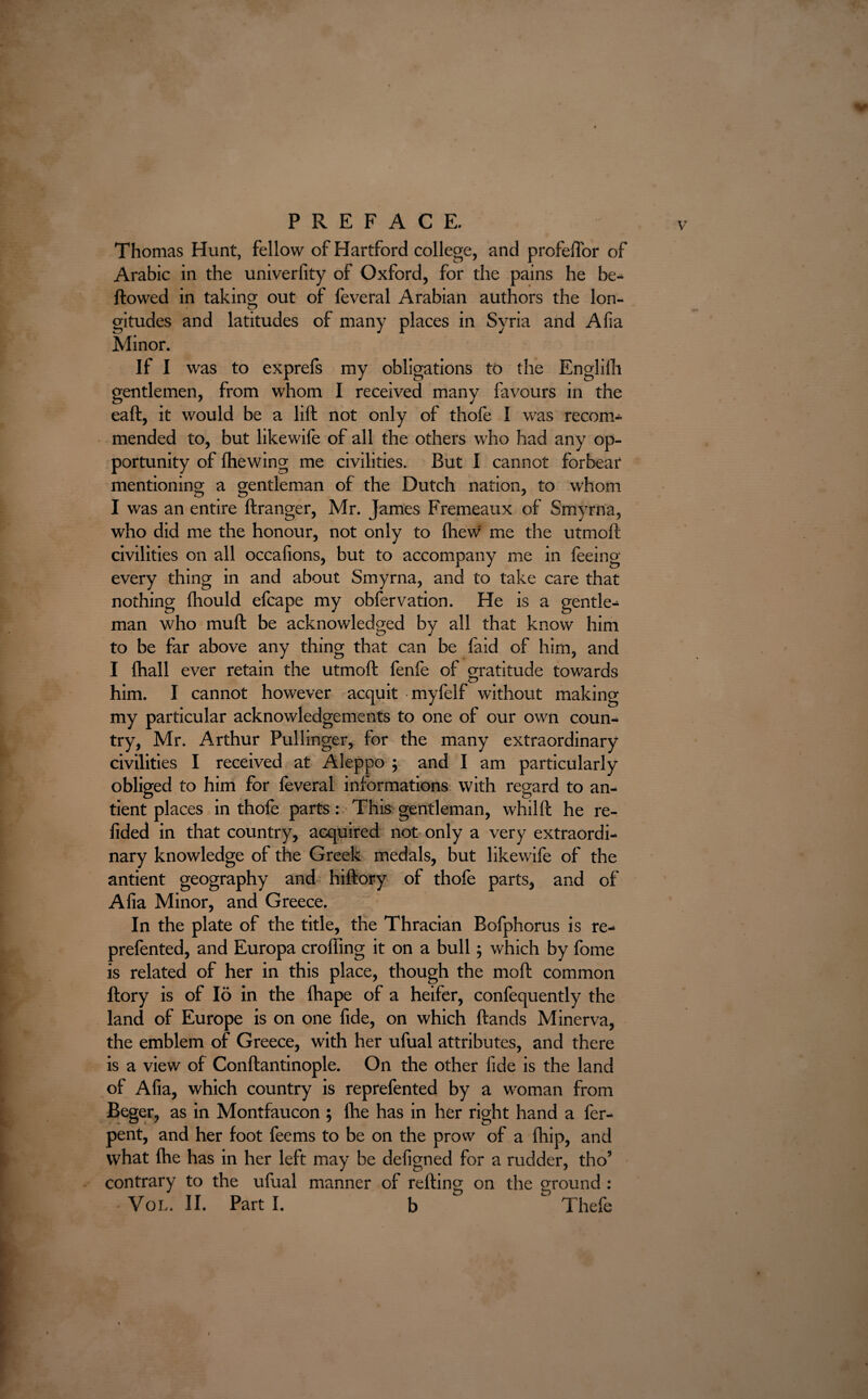 Thomas Hunt, fellow of Hartford college, and profelTor of Arabic in the univerfity of Oxford, for the pains he be¬ llowed in taking out of feveral Arabian authors the Ion- gitudes and latitudes of many places in Syria and Alia Minor. If I was to exprefs my obligations to the Englilli gentlemen, from whom I received many favours in the eaft, it would be a lift not only of thofe I was recom- mended to, but likewife of all the others who had any op¬ portunity of (hewing me civilities. But I cannot forbear mentioning a gentleman of the Dutch nation, to whom I was an entire ftranger, Mr. James Fremeaux of Smyrna, who did me the honour, not only to (hew me the utmoft civilities on all occafions, but to accompany me in feeing every thing in and about Smyrna, and to take care that nothing fhould efcape my obfervation. He is a gentle¬ man who mu ft be acknowledged by all that know him to be far above any thing that can be (aid of him, and I (hall ever retain the utmoft fenfe of gratitude towards him. I cannot however acquit myfelf without making my particular acknowledgements to one of our own coun¬ try, Mr. Arthur Pullinger, for the many extraordinary civilities I received at Aleppo ; and I am particularly obliged to him for feveral informations with regard to an- tient places in thofe parts: This gentleman, whilft he re- fided in that country, acquired not only a very extraordi¬ nary knowledge of the Greek medals, but likewife of the antient geography and hiftory of thofe parts, and of Alia Minor, and Greece. In the plate of the title, the Thracian Bofphorus is re- prefented, and Europa crofting it on a bull; which by feme is related of her in this place, though the moft common ftory is of 16 in the Ihape of a heifer, confequently the land of Europe is on one fide, on which Hands Minerva, the emblem of Greece, with her ufual attributes, and there is a view of Conftantinople. On the other fide is the land of Afia, which country is reprefented by a woman from Beger, as in Montfaucon ; the has in her right hand a fer- pent, and her foot feems to be on the prow of a Ihip, and what ftie has in her left may be defigned for a rudder, tho’ contrary to the ufual manner of refting on the ground : VoL. II. Part I. b Thefe