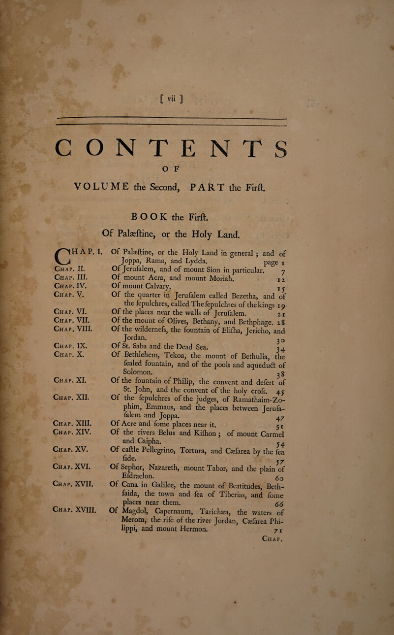 O F VOLUME the Second, PART the Firft. c H A P. I. Chap. II. Chap. III. Chap. IV. Chap. V. Chap. VI. Chap. VII. Chap. VIII. Chap. IX. Chap. X. Chap. XI. Chap. XII. Chap. XIII. Chap. XIV. Chap. XV. Chap. XVI. Chap. XVII. Chap. XVIII. B O O K the Firft. Of Palaeftine, or the Holy Land. Of Palasftine, or the Holy Land in general ; and of Joppa, Rama, and Lydda. page i Of Jerufalem, and of mount Sion in particular. 7 Of mount Acra, and mount Moriah. jz Of mount Calvary. t j Of the quarter in Jerufalem called Bezetha, and of the fepulchres, called Thefepulchres of the kings 19 Of the places near the walls of Jerufalem. n Of the mount of Olives, Bethany, and Bethphage. 2 8 Of the wildernefs, the fountain of Elifha, Jericho, and Jordan. ^ 0 Of St. Saba and the Dead Sea. 34 Of Bethlehem, Tekoa, the mount of Bethulia, the fealed fountain, and of the pools and aqueduct of Solomon. ^ g Of the fountain of Philip, the convent and defert of St. John, and the convent of the holy crofs. 4y Of the fepulchres of the judges, of Ramathaim-Zo- phim, Emmaus, and the places between Jerufa- falem and Joppa. ^ Of Acre and fome places near it. 5 r Of the rivers Belus and Kifhon; of mount Carmel and Caipha. j, Of caftle Pellegrino, Tortura, and Casfarea by the fea fide. Of Sephor, Nazareth, mount Tabor, and the plain of Efdraelon. <5o Of Cana in Galilee, the mount of Beatitudes, Beth- faida, the town and fea of Tiberias, and fome places near them. <5^ Of Magdol, Capernaum, Taricha^a, the waters of Merom, the rife of the river Jordan, Cadarea Phi- lippi, and mount Hermon. 71 Chap.